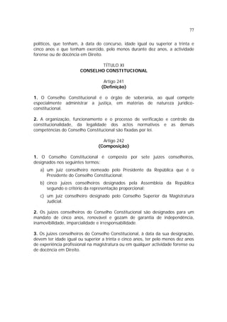 77


políticos, que tenham, à data do concurso, idade igual ou superior a trinta e
cinco anos e que tenham exercido, pelo menos durante dez anos, a actividade
forense ou de docência em Direito.

                               TÍTULO XI
                       CONSELHO CONSTITUCIONAL

                                  Artigo 241
                                 (Definição)

1. O Conselho Constitucional é o órgão de soberania, ao qual compete
especialmente administrar a justiça, em matérias de natureza jurídico-
constitucional.

2. A organização, funcionamento e o processo de verificação e controlo da
constitucionalidade, da legalidade dos actos normativos e as demais
competências do Conselho Constitucional são fixadas por lei.

                                  Artigo 242
                                (Composição)

1. O Conselho Constitucional é composto por sete juizes conselheiros,
designados nos seguintes termos:
   a) um juiz conselheiro nomeado pelo Presidente da República que é o
      Presidente do Conselho Constitucional;
   b) cinco juizes conselheiros designados pela Assembleia da República
      segundo o critério da representação proporcional;
   c) um juiz conselheiro designado pelo Conselho Superior da Magistratura
      Judicial.

2. Os juizes conselheiros do Conselho Constitucional são designados para um
mandato de cinco anos, renovável e gozam de garantia de independência,
inamovibilidade, imparcialidade e irresponsabilidade.

3. Os juizes conselheiros do Conselho Constitucional, à data da sua designação,
devem ter idade igual ou superior a trinta e cinco anos, ter pelo menos dez anos
de experiência profissional na magistratura ou em qualquer actividade forense ou
de docência em Direito.
 
