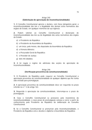 79


                                Artigo 245
          (Solicitação de apreciação de inconstitucionalidade)

1. O Conselho Constitucional aprecia e declara, com força obrigatória geral, a
inconstitucionalidade das leis e a ilegalidade dos demais actos normativos dos
órgãos do Estado, em qualquer momento da sua vigência.

2. Podem solicitar ao Conselho Constitucional a declaração de
inconstitucionalidade das leis ou de ilegalidade dos actos normativos dos órgãos
do Estado:
   a) o Presidente da República;
   b) o Presidente da Assembleia da República;
   c) um terço, pelo menos, dos deputados da Assembleia da República;
   d) o Primeiro-Ministro;
   e) o Procurador-Geral da República;
   f) o Provedor de Justiça;
   g) dois mil cidadãos.

3. A lei regula o regime de admissão das acções de apreciação de
inconstitucionalidade.

                                Artigo 246
             (Verificação preventiva da constitucionalidade)

1. O Presidente da República pode requerer ao Conselho Constitucional a
apreciação preventiva da constitucionalidade de qualquer diploma que lhe tenha
sido enviado para promulgação.

2. A apreciação preventiva da constitucionalidade deve ser requerida no prazo
referido no n.º 2 do artigo 163.

3. Requerida à apreciação da constitucionalidade, interrompe-se o prazo de
promulgação.

4. Caso o Conselho Constitucional se pronuncie pela inexistência da
inconstitucionalidade, o novo prazo de promulgação começa a correr a partir do
conhecimento pelo Presidente da República da deliberação do Conselho
Constitucional.

5. Se o Conselho Constitucional se pronunciar pela inconstitucionalidade, o
Presidente da República veta e devolve o diploma à Assembleia da República.
 