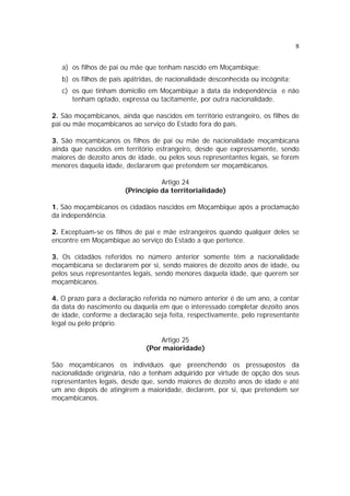8


   a) os filhos de pai ou mãe que tenham nascido em Moçambique;
   b) os filhos de pais apátridas, de nacionalidade desconhecida ou incógnita;
   c) os que tinham domicílio em Moçambique à data da independência e não
      tenham optado, expressa ou tacitamente, por outra nacionalidade.

2. São moçambicanos, ainda que nascidos em território estrangeiro, os filhos de
pai ou mãe moçambicanos ao serviço do Estado fora do país.

3. São moçambicanos os filhos de pai ou mãe de nacionalidade moçambicana
ainda que nascidos em território estrangeiro, desde que expressamente, sendo
maiores de dezoito anos de idade, ou pelos seus representantes legais, se forem
menores daquela idade, declararem que pretendem ser moçambicanos.

                                  Artigo 24
                       (Princípio da territorialidade)

1. São moçambicanos os cidadãos nascidos em Moçambique após a proclamação
da independência.

2. Exceptuam-se os filhos de pai e mãe estrangeiros quando qualquer deles se
encontre em Moçambique ao serviço do Estado a que pertence.

3. Os cidadãos referidos no número anterior somente têm a nacionalidade
moçambicana se declararem por si, sendo maiores de dezoito anos de idade, ou
pelos seus representantes legais, sendo menores daquela idade, que querem ser
moçambicanos.

4. O prazo para a declaração referida no número anterior é de um ano, a contar
da data do nascimento ou daquela em que o interessado completar dezoito anos
de idade, conforme a declaração seja feita, respectivamente, pelo representante
legal ou pelo próprio.

                                  Artigo 25
                              (Por maioridade)

São moçambicanos os indivíduos que preenchendo os pressupostos da
nacionalidade originária, não a tenham adquirido por virtude de opção dos seus
representantes legais, desde que, sendo maiores de dezoito anos de idade e até
um ano depois de atingirem a maioridade, declarem, por si, que pretendem ser
moçambicanos.
 