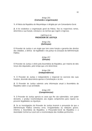 83


                               Artigo 255
                         (Comando e organização)

1. A Polícia da República de Moçambique é dirigida por um Comandante-Geral.

2. A lei estabelece a organização geral da Polícia, fixa os respectivos ramos,
determina a sua função, estrutura e as normas que regem o ingresso.

                              CAPÍTULO III
                          PROVEDOR DE JUSTIÇA

                                  Artigo 256
                                 (Definição)

O Provedor de Justiça é um órgão que tem como função a garantia dos direitos
dos cidadãos, a defesa da legalidade e da justiça na actuação da Administração
Pública.

                                  Artigo 257
                                  (Eleição)

O Provedor de Justiça é eleito pela Assembleia da República, por maioria de dois
terços dos deputados, pelo tempo que a lei determinar.

                                  Artigo 258
                              (Independência)

1. O Provedor de Justiça é independente e imparcial no exercício das suas
funções, devendo observância apenas à Constituição e às leis.

2. O Provedor de Justiça submete uma informação anual à Assembleia da
República sobre a sua actividade.

                                  Artigo 259
                               (Competências)

1. O Provedor de Justiça aprecia os casos que lhe são submetidos, sem poder
decisório, e produz recomendações aos órgãos competentes para reparar ou
prevenir ilegalidades ou injustiças.

2. Se as investigações do Provedor de Justiça levarem à presunção de que a
Administração Pública cometeu erros, irregularidades ou violações graves,
informa à Assembleia da República, o Procurador-Geral da República e a
Autoridade Central ou Local com a recomendação das medidas pertinentes.
 