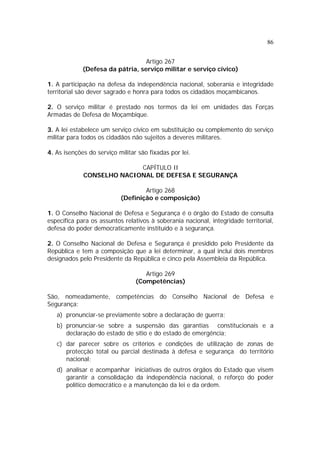 86


                                  Artigo 267
             (Defesa da pátria, serviço militar e serviço cívico)

1. A participação na defesa da independência nacional, soberania e integridade
territorial são dever sagrado e honra para todos os cidadãos moçambicanos.

2. O serviço militar é prestado nos termos da lei em unidades das Forças
Armadas de Defesa de Moçambique.

3. A lei estabelece um serviço cívico em substituição ou complemento do serviço
militar para todos os cidadãos não sujeitos a deveres militares.

4. As isenções do serviço militar são fixadas por lei.

                           CAPÍTULO II
             CONSELHO NACIONAL DE DEFESA E SEGURANÇA

                                   Artigo 268
                           (Definição e composição)

1. O Conselho Nacional de Defesa e Segurança é o órgão do Estado de consulta
específica para os assuntos relativos à soberania nacional, integridade territorial,
defesa do poder democraticamente instituído e à segurança.

2. O Conselho Nacional de Defesa e Segurança é presidido pelo Presidente da
República e tem a composição que a lei determinar, a qual inclui dois membros
designados pelo Presidente da República e cinco pela Assembleia da República.

                                    Artigo 269
                                 (Competências)

São, nomeadamente, competências do Conselho Nacional de Defesa e
Segurança:
   a) pronunciar-se previamente sobre a declaração de guerra;
   b) pronunciar-se sobre a suspensão das garantias constitucionais e a
      declaração do estado de sítio e do estado de emergência;
   c) dar parecer sobre os critérios e condições de utilização de zonas de
      protecção total ou parcial destinada à defesa e segurança do território
      nacional;
   d) analisar e acompanhar iniciativas de outros órgãos do Estado que visem
      garantir a consolidação da independência nacional, o reforço do poder
      político democrático e a manutenção da lei e da ordem.
 