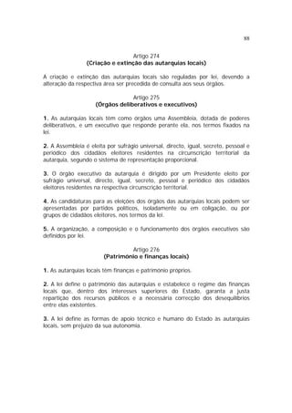 88


                                  Artigo 274
                 (Criação e extinção das autarquias locais)

A criação e extinção das autarquias locais são reguladas por lei, devendo a
alteração da respectiva área ser precedida de consulta aos seus órgãos.

                                 Artigo 275
                    (Órgãos deliberativos e executivos)

1. As autarquias locais têm como órgãos uma Assembleia, dotada de poderes
deliberativos, e um executivo que responde perante ela, nos termos fixados na
lei.

2. A Assembleia é eleita por sufrágio universal, directo, igual, secreto, pessoal e
periódico dos cidadãos eleitores residentes na circunscrição territorial da
autarquia, segundo o sistema de representação proporcional.

3. O órgão executivo da autarquia é dirigido por um Presidente eleito por
sufrágio universal, directo, igual, secreto, pessoal e periódico dos cidadãos
eleitores residentes na respectiva circunscrição territorial.

4. As candidaturas para as eleições dos órgãos das autarquias locais podem ser
apresentadas por partidos políticos, isoladamente ou em coligação, ou por
grupos de cidadãos eleitores, nos termos da lei.

5. A organização, a composição e o funcionamento dos órgãos executivos são
definidos por lei.

                                 Artigo 276
                        (Património e finanças locais)

1. As autarquias locais têm finanças e património próprios.

2. A lei define o património das autarquias e estabelece o regime das finanças
locais que, dentro dos interesses superiores do Estado, garanta a justa
repartição dos recursos públicos e a necessária correcção dos desequilíbrios
entre elas existentes.

3. A lei define as formas de apoio técnico e humano do Estado às autarquias
locais, sem prejuízo da sua autonomia.
 