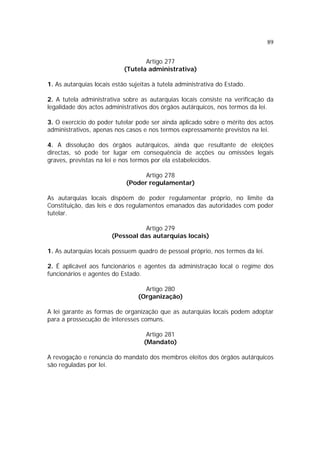 89


                                   Artigo 277
                            (Tutela administrativa)

1. As autarquias locais estão sujeitas à tutela administrativa do Estado.

2. A tutela administrativa sobre as autarquias locais consiste na verificação da
legalidade dos actos administrativos dos órgãos autárquicos, nos termos da lei.

3. O exercício do poder tutelar pode ser ainda aplicado sobre o mérito dos actos
administrativos, apenas nos casos e nos termos expressamente previstos na lei.

4. A dissolução dos órgãos autárquicos, ainda que resultante de eleições
directas, só pode ter lugar em consequência de acções ou omissões legais
graves, previstas na lei e nos termos por ela estabelecidos.

                                   Artigo 278
                             (Poder regulamentar)

As autarquias locais dispõem de poder regulamentar próprio, no limite da
Constituição, das leis e dos regulamentos emanados das autoridades com poder
tutelar.

                                  Artigo 279
                       (Pessoal das autarquias locais)

1. As autarquias locais possuem quadro de pessoal próprio, nos termos da lei.

2. É aplicável aos funcionários e agentes da administração local o regime dos
funcionários e agentes do Estado.

                                   Artigo 280
                                 (Organização)

A lei garante as formas de organização que as autarquias locais podem adoptar
para a prossecução de interesses comuns.

                                    Artigo 281
                                   (Mandato)

A revogação e renúncia do mandato dos membros eleitos dos órgãos autárquicos
são reguladas por lei.
 