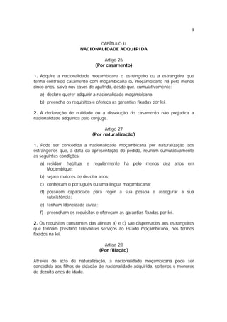 9


                              CAPÍTULO II
                       NACIONALIDADE ADQUIRIDA

                                   Artigo 26
                               (Por casamento)

1. Adquire a nacionalidade moçambicana o estrangeiro ou a estrangeira que
tenha contraído casamento com moçambicana ou moçambicano há pelo menos
cinco anos, salvo nos casos de apátrida, desde que, cumulativamente:
   a) declare querer adquirir a nacionalidade moçambicana;
   b) preencha os requisitos e ofereça as garantias fixadas por lei.

2. A declaração de nulidade ou a dissolução do casamento não prejudica a
nacionalidade adquirida pelo cônjuge.

                                   Artigo 27
                             (Por naturalização)

1. Pode ser concedida a nacionalidade moçambicana por naturalização aos
estrangeiros que, à data da apresentação do pedido, reunam cumulativamente
as seguintes condições:
   a) residam habitual e regularmente há pelo menos dez anos em
      Moçambique;
   b) sejam maiores de dezoito anos;
   c) conheçam o português ou uma língua moçambicana;
   d) possuam capacidade para reger a sua pessoa e assegurar a sua
      subsistência;
   e) tenham idoneidade cívica;
   f) preencham os requisitos e ofereçam as garantias fixadas por lei.

2. Os requisitos constantes das alíneas a) e c) são dispensados aos estrangeiros
que tenham prestado relevantes serviços ao Estado moçambicano, nos termos
fixados na lei.

                                    Artigo 28
                                  (Por filiação)

Através do acto de naturalização, a nacionalidade moçambicana pode ser
concedida aos filhos do cidadão de nacionalidade adquirida, solteiros e menores
de dezoito anos de idade.
 