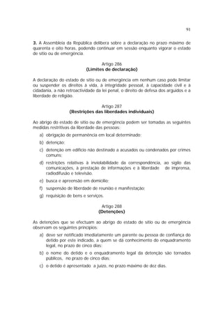 91


3. A Assembleia da República delibera sobre a declaração no prazo máximo de
quarenta e oito horas, podendo continuar em sessão enquanto vigorar o estado
de sítio ou de emergência.

                                  Artigo 286
                           (Limites de declaração)

A declaração do estado de sítio ou de emergência em nenhum caso pode limitar
ou suspender os direitos à vida, à integridade pessoal, à capacidade civil e à
cidadania, a não retroactividade da lei penal, o direito de defesa dos arguidos e a
liberdade de religião.

                                 Artigo 287
                   (Restrições das liberdades individuais)

Ao abrigo do estado de sítio ou de emergência podem ser tomadas as seguintes
medidas restritivas da liberdade das pessoas:
   a) obrigação de permanência em local determinado;
   b) detenção;
   c) detenção em edifício não destinado a acusados ou condenados por crimes
      comuns;
   d) restrições relativas à inviolabilidade da correspondência, ao sigilo das
      comunicações, à prestação de informações e à liberdade de imprensa,
      radiodifusão e televisão.
   e) busca e apreensão em domicílio;
   f) suspensão de liberdade de reunião e manifestação;
   g) requisição de bens e serviços.

                                   Artigo 288
                                  (Detenções)

As detenções que se efectuam ao abrigo do estado de sítio ou de emergência
observam os seguintes princípios:
   a) deve ser notificado imediatamente um parente ou pessoa de confiança do
      detido por este indicado, a quem se dá conhecimento do enquadramento
      legal, no prazo de cinco dias;
   b) o nome do detido e o enquadramento legal da detenção são tornados
      públicos, no prazo de cinco dias;
   c) o detido é apresentado a juízo, no prazo máximo de dez dias.
 