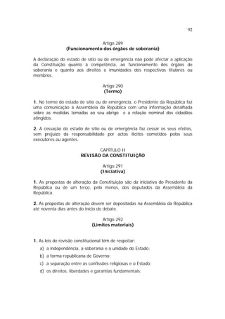 92


                               Artigo 289
                 (Funcionamento dos órgãos de soberania)

A declaração do estado de sítio ou de emergência não pode afectar a aplicação
da Constituição quanto à competência, ao funcionamento dos órgãos de
soberania e quanto aos direitos e imunidades dos respectivos titulares ou
membros.

                                    Artigo 290
                                    (Termo)

1. No termo do estado de sítio ou de emergência, o Presidente da República faz
uma comunicação à Assembleia da República com uma informação detalhada
sobre as medidas tomadas ao seu abrigo e a relação nominal dos cidadãos
atingidos.

2. A cessação do estado de sítio ou de emergência faz cessar os seus efeitos,
sem prejuízo da responsabilidade por actos ilícitos cometidos pelos seus
executores ou agentes.

                                CAPÍTULO II
                         REVISÃO DA CONSTITUIÇÃO

                                    Artigo 291
                                   (Iniciativa)

1. As propostas de alteração da Constituição são da iniciativa do Presidente da
República ou de um terço, pelo menos, dos deputados da Assembleia da
República.

2. As propostas de alteração devem ser depositadas na Assembleia da República
até noventa dias antes do início do debate.

                                   Artigo 292
                              (Limites materiais)


1. As leis de revisão constitucional têm de respeitar:
   a) a independência, a soberania e a unidade do Estado;
   b) a forma republicana de Governo;
   c) a separação entre as confissões religiosas e o Estado;
   d) os direitos, liberdades e garantias fundamentais;
 
