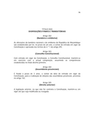 96




                             TÍTULO XVII
                  DISPOSIÇÕES FINAIS E TRANSITÓRIAS

                                  Artigo 302
                            (Bandeira e emblema)

As alterações da bandeira nacional e do emblema da República de Moçambique
são estabelecidas por lei, no prazo de um ano, a contar da entrada em vigor da
Constituição e aprovada nos termos do n.º 1 do artigo 295.

                                  Artigo 303
                          (Conselho Constitucional)

Com entrada em vigor da Constituição, o Conselho Constitucional, mantém-se
em exercício com a actual composição, assumindo as competências
estabelecidas no título décimo primeiro.

                                 Artigo 304
                          (Assembleias provinciais)

É fixado o prazo de 3 anos, a contar da data de entrada em vigor da
Constituição, para a realização de eleições das assembleias provinciais, previstas
no artigo 142.

                                   Artigo 305
                               (Direito anterior)

A legislação anterior, no que não for contrária à Constituição, mantém-se em
vigor até que seja modificada ou revogada.
 