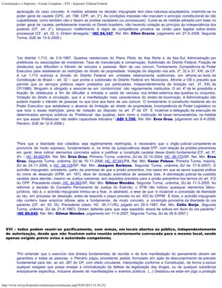 Constituição e o Supremo - Versão Completa :: STF - Supremo Tribunal Federal

           apreciação do caso concreto. A medida adotada na decisão impugnada tem clara natureza acautelatória, inserindo-se no
           poder geral de cautela (CPC, art. 798; CPP, art. 3°). As condições impostas não maculam o princípio constitucional da não
           culpabilidade, como também não o fazem as prisões cautelares (ou processuais). Cuida-se de medida adotada com base no
           poder geral de cautela, perfeitamente inserido no Direito brasileiro, não havendo violação ao princípio da independência dos
           poderes (CF, art. 2°), tampouco malferimento à regra de competência privativa da União para legislar sobre direito
           processual (CF, art. 22, I). Ordem denegada.” (HC 94.147, Rel. Min. Ellen Gracie, julgamento em 27-5-2008, Segunda
           Turma, DJE de 13-6-2008.)




           “Lei distrital 1.713, de 3-9-1997. Quadras residenciais do Plano Piloto da Asa Norte e da Asa Sul. Administração por
           prefeituras ou associações de moradores. Taxa de manutenção e conservação. Subdivisão do Distrito Federal. Fixação de
           obstáculos que dificultem o trânsito de veículos e pessoas. Bem de uso comum. Tombamento. Competência do Poder
           Executivo para estabelecer as restrições do direito de propriedade. Violação do disposto nos arts. 2º, 32 e 37, XXI, da CF.
           A Lei 1.713 autoriza a divisão do Distrito Federal em unidades relativamente autônomas, em afronta ao texto da
           Constituição do Brasil – art. 32 – que proíbe a subdivisão do Distrito Federal em Municípios. Afronta a CB o preceito que
           permite que os serviços públicos sejam prestados por particulares, independentemente de licitação (art. 37, XXI, da
           CF/1988). Ninguém é obrigado a associar-se em ‘condomínios’ não regularmente instituídos. O art. 4º da lei possibilita a
           fixação de obstáculos a fim de dificultar a entrada e saída de veículos nos limites externos das quadras ou conjuntos.
           Violação do direito à circulação, que é a manifestação mais característica do direito de locomoção. A Administração não
           poderá impedir o trânsito de pessoas no que toca aos bens de uso comum. O tombamento é constituído mediante ato do
           Poder Executivo que estabelece o alcance da limitação ao direito de propriedade. Incompetência do Poder Legislativo no
           que toca a essas restrições, pena de violação ao disposto no art. 2º da CF. É incabível a delegação da execução de
           determinados serviços públicos às ‘Prefeituras’ das quadras, bem como a instituição de taxas remuneratórias, na medida
           em que essas ‘Prefeituras’ não detêm capacidade tributária.” (ADI 1.706, Rel. Min. Eros Grau, julgamento em 9-4-2008,
           Plenário, DJE de 12-9-2008.)




           "Para que a liberdade dos cidadãos seja legitimamente restringida, é necessário que o órgão judicial competente se
           pronuncie de modo expresso, fundamentado e, na linha da jurisprudência deste STF, com relação às prisões preventivas
           em geral, deve indicar elementos concretos aptos a justificar a constrição cautelar desse direito fundamental (CF, art. 5º,
           XV – HC 84.662/BA, Rel. Min. Eros Grau, Primeira Turma, unânime, DJ de 22-10-2004; HC 86.175/SP, Rel. Min. Eros
           Grau, Segunda Turma, unânime, DJ de 10-11-2006; HC 87.041/PA, Rel. Min. Cezar Peluso, Primeira Turma, maioria,
           DJ de 24-11-2006; e HC 88.129/SP, Rel. Min. Joaquim Barbosa, Segunda Turma, unânime, DJ de 17-8-2007). O
           acórdão impugnado, entretanto, partiu da premissa de que a prisão preventiva, nos casos em que se apure suposta prática
           do crime de deserção (CPM, art. 187), deve ter duração automática de sessenta dias. A decretação judicial da custódia
           cautelar deve atender, mesmo na Justiça castrense, aos requisitos previstos para a prisão preventiva nos termos do art. 312
           do CPP. Precedente citado: HC 84.983/SP, Rel. Min. Gilmar Mendes, Segunda Turma, unânime, DJ de 11-3-2005. Ao
           reformar a decisão do Conselho Permanente de Justiça do Exército, o STM não indicou quaisquer elementos fático-
           jurídicos. Isto é, o acórdão impugnado limitou-se a fixar, in abstracto, a tese de que ‘é incabível a concessão de liberdade
           ao réu, em processo de deserção, antes de exaurido o prazo previsto no art. 453 do CPPM’. É dizer, o acórdão impugnado
           não conferiu base empírica idônea apta a fundamentar, de modo concreto, a constrição provisória da liberdade do ora
           paciente (CF, art. 93, IX). Precedente citado: HC 65.111/RJ, julgado em 29-5-1987, Rel. Min. Célio Borja, Segunda
           Turma, unânime, DJ de 21-8-1987). Ordem deferida para que seja expedido alvará de soltura em favor do ora paciente."
           (HC 89.645, Rel. Min. Gilmar Mendes, julgamento em 11-9-2007, Segunda Turma, DJ de 28-9-2007.)



   XVI - todos podem reunir-se pacificamente, sem armas, em locais abertos ao público, independentemente
   de autorização, desde que não frustrem outra reunião anteriormente convocada para o mesmo local, sendo
   apenas exigido prévio aviso à autoridade competente;



           “Por entender que o exercício dos direitos fundamentais de reunião e de livre manifestação do pensamento devem ser
           garantidos a todas as pessoas, o Plenário julgou procedente pedido formulado em ação de descumprimento de preceito
           fundamental para dar, ao art. 287 do CP, com efeito vinculante, interpretação conforme a Constituição, de forma a excluir
           qualquer exegese que possa ensejar a criminalização da defesa da legalização das drogas, ou de qualquer substância
           entorpecente específica, inclusive através de manifestações e eventos públicos. (...) Destacou-se estar em jogo a proteção


http://www.stf.jus.br/portal/constituicao/constituicao.asp[29/05/2012 15:38:25]
 