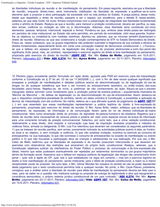 Constituição e o Supremo - Versão Completa :: STF - Supremo Tribunal Federal

           às liberdades individuais de reunião e de manifestação do pensamento. Em passo seguinte, assinalou-se que a liberdade
           de reunião, enquanto direito-meio, seria instrumento viabilizador da liberdade de expressão e qualificar-se-ia como
           elemento apto a propiciar a ativa participação da sociedade civil na vida política do Estado. A praça pública, desse modo,
           desde que respeitado o direto de reunião, passaria a ser o espaço, por excelência, para o debate. E, nesse sentido,
           salientou-se que esta Corte, há muito, firmara compromisso com a preservação da integridade das liberdades fundamentais
           contra o arbítrio do Estado. Realçou-se que a reunião, para merecer a proteção constitucional, deveria ser pacífica, ou seja,
           sem armas, violência ou incitação ao ódio ou à discriminação. Ademais, essa liberdade seria constituída por cinco
           elementos: pessoal, temporal, intencional, espacial e formal. Ponderou-se que, embora esse direito possa ser restringido
           em períodos de crise institucional, ao Estado não seria permitido, em período de normalidade, inibir essa garantia, frustrar-
           lhe os objetivos ou inviabilizá-la com medidas restritivas. Apontou-se, ademais, que as minorias também titularizariam o
           direito de reunião. Observou-se que isso evidenciaria a função contramajoritária do STF no Estado Democrático de Direito.
           Frisou-se, nessa contextura, que os grupos majoritários não poderiam submeter à hegemonia de sua vontade a eficácia de
           direitos fundamentais, especialmente tendo em conta uma concepção material de democracia constitucional. (...) Concluiu-
           se que a defesa, em espaços públicos, da legalização das drogas ou de proposta abolicionista a outro tipo penal não
           significaria ilícito penal, mas, ao contrário, representaria o exercício legítimo do direito à livre manifestação do pensamento,
           propiciada pelo exercício do direito de reunião.” (ADPF 187, Rel. Min. Celso de Mello, julgamento em 15-6-2011,
           Plenário, Informativo 631.) Vide: ADI 4.274, Rel. Min. Ayres Britto, julgamento em 23-11-2011, Plenário, Informativo
           649.




           “O Plenário julgou procedente pedido formulado em ação direta, ajuizada pela PGR em exercício, para dar interpretação
           conforme a Constituição ao § 2º do art. 33 da Lei 11.343/2006 (...), com o fim de dele excluir qualquer significado que
           ensejasse a proibição de manifestações e debates públicos acerca da descriminalização ou da legalização do uso de
           drogas ou de qualquer substância que leve o ser humano ao entorpecimento episódico, ou então viciado, das suas
           faculdades psico-físicas. Rejeitou-se, de início, a preliminar de não conhecimento da ação. Aduziu-se que o preceito
           impugnado estaria servindo como fundamento para a proibição judicial de eventos públicos – popularmente chamados de
           ‘Marcha da Maconha’ – de defesa da legalização ou da descriminalização do uso de entorpecentes. Assim, destacou-se
           que o dispositivo comportaria pluralidade de sentidos, sendo um deles contrário à Constituição, a possibilitar a aplicação da
           técnica de interpretação com ela conforme. No mérito, reiterou-se o que afirmado quando do julgamento da ADPF 187/DF
           (...) em que assentado que essas manifestações representariam a prática legítima do direito à livre expressão do
           pensamento, propiciada pelo exercício do direito de reunião. O Min. Ayres Britto, relator, enfatizou que as liberdades de
           pensamento, de expressão, de informação e de comunicação fariam parte do rol de direitos individuais de matriz
           constitucional, tidos como emanação direta do princípio da dignidade da pessoa humana e da cidadania. Registrou que o
           direito de reunião seria insusceptível de censura prévia e poderia ser visto como especial veículo da busca de informação
           para uma consciente tomada de posição comunicacional. Salientou, por outro lado, que a única vedação constitucional,
           relativamente a esse direito, diria respeito a convocação cuja base de inspiração revelasse propósitos e métodos de
           violência física, armada ou beligerante. O Min. Luiz Fux relembrou que deveriam ser considerados os seguintes parâmetros:
           1) que se tratasse de reunião pacífica, sem armas, previamente noticiada às autoridades públicas quanto à data, ao horário,
           ao local e ao objetivo, e sem incitação à violência; 2) que não existisse incitação, incentivo ou estímulo ao consumo de
           entorpecentes na sua realização; 3) que não ocorresse o consumo de entorpecentes na ocasião da manifestação ou evento
           público e 4) que não houvesse a participação ativa de crianças e adolescentes na sua realização. Por sua vez, o Min.
           Celso de Mello reafirmou que as liberdades de expressão e de reunião possuiriam interconexão e que deveriam ser
           exercidas com observância das restrições que emanariam do próprio texto constitucional. Realçou, ademais, que a
           Constituição objetivara subtrair da interferência do Poder Público o processo de comunicação e de livre expressão das
           ideias, mesmo que estas pudessem eventualmente ser rejeitadas por estamentos dominantes ou por grupos majoritários
           dentro da formação social. Asseverou que a defesa em espaços públicos da legalização das drogas não caracterizaria ilícito
           penal – quer sob a égide do CP, quer sob o que estabelecido na regra em comento –, mas sim o exercício legítimo do
           direito à livre manifestação do pensamento, sendo irrelevante, para o efeito de proteção constitucional, a maior ou a menor
           receptividade social da proposta. De outro lado, o Min. Gilmar Mendes fez ressalva no sentido de não se poder depreender
           deste julgamento que o texto constitucional permitiria toda e qualquer reunião. No ponto, o Min. Cezar Peluso, presidente,
           consignou que a análise sobre a liberdade de reunião para efeito de manifestação do pensamento deveria ser feita caso a
           caso, para se saber se a questão não implicaria outorga ou proposta de outorga de legitimidade a atos que repugnariam a
           consciência democrática, o próprio sistema jurídico constitucional de um país civilizado.” (ADI 4.274, Rel. Min. Ayres
           Britto, julgamento em 23-11-2011, Plenário, Informativo 649.) Vide: ADPF 187, Rel. Min. Celso de Mello, julgamento
           em 15-6-2011, Plenário, Informativo 631.




http://www.stf.jus.br/portal/constituicao/constituicao.asp[29/05/2012 15:38:25]
 