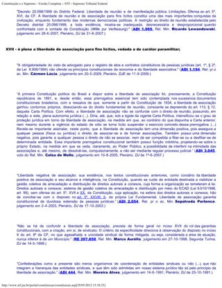 Constituição e o Supremo - Versão Completa :: STF - Supremo Tribunal Federal

           "Decreto 20.098/1999 do Distrito Federal. Liberdade de reunião e de manifestação pública. Limitações. Ofensa ao art. 5º,
           XVI, da CF. A liberdade de reunião e de associação para fins lícitos constitui uma das mais importantes conquistas da
           civilização, enquanto fundamento das modernas democracias políticas. A restrição ao direito de reunião estabelecida pelo
           Decreto distrital 20.098/1999, a toda evidência, mostra-se inadequada, desnecessária e desproporcional quando
           confrontada com a vontade da Constituição (Wille zur Verfassung)." (ADI 1.969, Rel. Min. Ricardo Lewandowski,
           julgamento em 28-6-2007, Plenário, DJ de 31-8-2007.)



   XVII - é plena a liberdade de associação para fins lícitos, vedada a de caráter paramilitar;



           "A obrigatoriedade do visto de advogado para o registro de atos e contratos constitutivos de pessoas jurídicas (art. 1º, § 2º,
           da Lei 8.906/1994) não ofende os princípios constitucionais da isonomia e da liberdade associativa." (ADI 1.194, Rel. p/ o
           ac. Min. Cármen Lúcia, julgamento em 20-5-2009, Plenário, DJE de 11-9-2009.)




           “A primeira Constituição política do Brasil a dispor sobre a liberdade de associação foi, precisamente, a Constituição
           republicana de 1891, e, desde então, essa prerrogativa essencial tem sido contemplada nos sucessivos documentos
           constitucionais brasileiros, com a ressalva de que, somente a partir da Constituição de 1934, a liberdade de associação
           ganhou contornos próprios, dissociando-se do direito fundamental de reunião, consoante se depreende do art. 113, § 12,
           daquela Carta Política. Com efeito, a liberdade de associação não se confunde com o direito de reunião, possuindo, em
           relação a este, plena autonomia jurídica (...). Diria, até, que, sob a égide da vigente Carta Política, intensificou-se o grau de
           proteção jurídica em torno da liberdade de associação, na medida em que, ao contrário do que dispunha a Carta anterior,
           nem mesmo durante a vigência do estado de sítio se torna lícito suspender o exercício concreto dessa prerrogativa. (...)
           Revela-se importante assinalar, neste ponto, que a liberdade de associação tem uma dimensão positiva, pois assegura a
           qualquer pessoa (física ou jurídica) o direito de associar-se e de formar associações. Também possui uma dimensão
           negativa, pois garante a qualquer pessoa o direito de não se associar, nem de ser compelida a filiar-se ou a desfiliar-se de
           determinada entidade. Essa importante prerrogativa constitucional também possui função inibitória, projetando-se sobre o
           próprio Estado, na medida em que se veda, claramente, ao Poder Público, a possibilidade de interferir na intimidade das
           associações e, até mesmo, de dissolvê-las, compulsoriamente, a não ser mediante regular processo judicial.” (ADI 3.045,
           voto do Rel. Min. Celso de Mello, julgamento em 10-8-2005, Plenário, DJ de 1º-6-2007.)




           “Liberdade negativa de associação: sua existência, nos textos constitucionais anteriores, como corolário da liberdade
           positiva de associação e seu alcance e inteligência, na Constituição, quando se cuide de entidade destinada a viabilizar a
           gestão coletiva de arrecadação e distribuição de direitos autorais e conexos, cuja forma e organização se remeteram à lei.
           Direitos autorais e conexos: sistema de gestão coletiva de arrecadação e distribuição por meio do ECAD (Lei 9.610/1998,
           art. 99), sem ofensa do art. 5º, XVII e XX, da Constituição, cuja aplicação, na esfera dos direitos autorais e conexos, hão
           de conciliar-se com o disposto no art. 5º, XXVIII, b, da própria Lei Fundamental. Liberdade de associação: garantia
           constitucional de duvidosa extensão às pessoas jurídicas.” (ADI 2.054, Rel. p/ o ac. Min. Sepúlveda Pertence,
           julgamento em 2-4-2003, Plenário, DJ de 17-10-2003.)




           “Não se há de confundir a liberdade de associação, prevista de forma geral no inciso XVII do rol das garantias
           constitucionais, com a criação, em si, de sindicato. O critério da especificidade direciona à observação do disposto no inciso
           II do art. 8º da CF, no que agasalhada a unicidade sindical de forma mitigada, ou seja, considerada a área de atuação,
           nunca inferior à de um Município.” (RE 207.858, Rel. Min. Marco Aurélio, julgamento em 27-10-1998, Segunda Turma,
           DJ de 14-5-1999.)




           “Confederações como a presente são meros organismos de coordenação de entidades sindicais ou não (...), que não
           integram a hierarquia das entidades sindicais, e que têm sido admitidas em nosso sistema jurídico tão só pelo princípio da
           liberdade de associação.” (ADI 444, Rel. Min. Moreira Alves, julgamento em 14-6-1991, Plenário, DJ de 25-10-1991.)


http://www.stf.jus.br/portal/constituicao/constituicao.asp[29/05/2012 15:38:25]
 