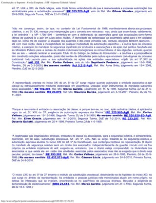 Constituição e o Supremo - Versão Completa :: STF - Supremo Tribunal Federal

           art. 5º, LXX e XXI, da Carta Magna, esta Corte firmou entendimento de que é desnecessária a expressa autorização dos
           sindicalizados para a substituição processual.” (RE 555.720-AgR, voto do Rel. Min. Gilmar Mendes, julgamento em
           30-9-2008, Segunda Turma, DJE de 21-11-2008.)




           ”Não me convenço, assim, de que, no contexto da Lei Fundamental de 1988, manifestamente aberta aos processos
           coletivos, o art. 5º, XXI, mereça uma interpretação que o converta em retrocesso: mas, ainda que assim fosse, validamente,
           a lei ordinária – a MP 1.798/1999 – contentou-se com a deliberação da assembleia geral das associações como forma
           idônea de autorizá-la a agir em juízo pelos filiados. À idoneidade da deliberação da assembleia geral para o fim cogitado
           opõe-se, como era de esperar, a situação dos ausentes e dos votos vencidos: são, contudo, objeções também oponíveis –
           até com mais razão, dada a inexigibilidade de qualquer modalidade de autorização específica – a outros tipos de processo
           coletivo, a exemplo do mandado de segurança impetrado por sindicatos e associações e da ação civil pública, facultada até
           ao Ministério Público para a defesa de direitos individuais homogêneos os consumidores. A tais objeções, contudo, quando
           não as leis – valendo lembrar o avançado Título III do Código de Defesa do Consumidor – a doutrina e a jurisprudência
           têm construído soluções adequadas, posto não isentas de dificuldades pela ruptura que envolvem com dogmas do processo
           tradicional: tudo aponta para a sua aplicabilidade às ações das entidades associativas, objeto do art. 5º, XXI, da
           Constituição.” (AO 152, Rel. Min. Carlos Velloso, voto do Min. Sepúlveda Pertence, julgamento em 15-9-1999,
           Plenário, DJ de 3-3-2000.) No mesmo sentido: Rcl 5.215-AgR, Rel. Min. Ayres Britto, julgamento em 15-4-2009,
           Plenário, DJE de 22-5-2009.




           “A representação prevista no inciso XXI do art. 5º da CF surge regular quando autorizada a entidade associativa a agir
           judicial ou extrajudicialmente mediante deliberação em assembleia. Descabe exigir instrumentos de mandatos subscritos
           pelos associados.” (RE 192.305, Rel. Min. Marco Aurélio, julgamento em 15-12-1998, Segunda Turma, DJ de 21-5-
           1999.) No mesmo sentido: MS 23.879, Rel. Min. Maurício Corrêa, julgamento em 3-10-2001, Plenário, DJ de 16-
           11-2001.




           “Porque a recorrente é entidade ou associação de classe, e porque tem-se, no caso, ação ordinária coletiva, é aplicável a
           regra do art. 5º, XXI, da CF: exigência de autorização expressa dos filiados.” (RE 225.965-AgR, Rel. Min. Carlos
           Velloso, julgamento em 15-12-1998, Segunda Turma, DJ de 5-3-1999.) No mesmo sentido: RE 520.629-ED-AgR,
           Rel. Min. Ellen Gracie, julgamento em 14-12-2010, Segunda Turma, DJE de 7-2-2011; RE 233.297, Rel. Min.
           Octavio Gallotti, julgamento em 20-4-1999, Primeira Turma DJ de 4-6-1999.




           "A legitimação das organizações sindicais, entidades de classe ou associações, para a segurança coletiva, é extraordinária,
           ocorrendo, em tal caso, substituição processual. CF, art. 5º, LXX. Não se exige, tratando-se de segurança coletiva, a
           autorização expressa aludida no inciso XXI do art. 5º da Constituição, que contempla hipótese de representação. O objeto
           do mandado de segurança coletivo será um direito dos associados, independentemente de guardar vínculo com os fins
           próprios da entidade impetrante do writ, exigindo-se, entretanto, que o direito esteja compreendido na titularidade dos
           associados e que exista ele em razão das atividades exercidas pelos associados, mas não se exigindo que o direito seja
           peculiar, próprio, da classe." (RE 193.382, Rel. Min. Carlos Velloso, julgamento em 28-6-1996, Plenário, DJ de 20-9-
           1996.) No mesmo sentido: RE 437.971-AgR, Rel. Min. Cármen Lúcia, julgamento em 24-8-2010, Primeira Turma,
           DJE de 24-9-2010.




           “O inciso LXX do art. 5º da CF encerra o instituto da substituição processual, distanciando-se da hipótese do inciso XXI, no
           que surge no âmbito da representação. As entidades e pessoas jurídicas nele mencionadas atuam, em nome próprio, na
           defesa de interesses que se irradiam, encontrando-se no patrimônio de pessoas diversas. Descabe a exigência de
           demonstração do credenciamento.” (RMS 21.514, Rel. Min. Marco Aurélio, julgamento em 27-4-1993, Segunda Turma,
           DJ de 18-6-1993.)




http://www.stf.jus.br/portal/constituicao/constituicao.asp[29/05/2012 15:38:25]
 