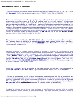 Constituição e o Supremo - Versão Completa :: STF - Supremo Tribunal Federal



   XXII - é garantido o direito de propriedade;



           "O direito de propriedade não se revela absoluto. Está relativizado pela Carta da República – arts. 5º, XXII, XXIII e XXIV, e
           184." (MS 25.284, Rel. Min. Marco Aurélio, julgamento em 17-6-2010, Plenário, DJE de 13-8-2010.)




           “A empresa recorrente impetrou ordem de segurança alegando que o Município de Florianópolis exige o pagamento de uma
           parcela relativa ao solo criado prevista no art. 9º da Lei municipal 3.338, de 28-12-1989. Segundo a impetrante, essa
           parcela é inconstitucional porque sendo imposto foi criado sem que exista nenhuma ‘atividade específica a ser
           desempenhada pela municipalidade de Florianópolis’ (...) O extraordinário impugna a decisão apontando violação ao arts.
           5º, XXII (...). (...) nada existe na lei que possa atentar contra o direito de propriedade. Veja-se que o alcance da parcela
           atacada é a remuneração ao Município pelo proprietário da edificação em decorrência de um aproveitamento maior que um,
           o que significa utilização de área maior que a do próprio terreno edificável. (...) Vê-se, portanto, que não se trata de tributo,
           nem camufla um tributo. Faz parte do poder da administração municipal de ordenar o aproveitamento do solo urbano para
           evitar que as edificações invadam os limites do terreno (...).” (RE 226.942, voto do Rel. Min. Menezes Direito,
           julgamento em 21-10-2008, Primeira Turma, DJE de 15-5-2009.)




           “Ação direta de inconstitucionalidade. Lei 10.826/2003. Estatuto do Desarmamento. O direito do proprietário à percepção de
           justa e adequada indenização, reconhecida no diploma legal impugnado, afasta a alegada violação ao art. 5º, XXII, da CF,
           bem como ao ato jurídico perfeito e ao direito adquirido.” (ADI 3.112, Rel. Min. Ricardo Lewandowski, julgamento em
           2-5-2007, Plenário, DJ de 26-10-2007.)




           "Liquidação extrajudicial de instituição financeira. Bloqueio de depósitos em conta-corrente. (...) Jurisprudência deste
           Supremo entende que, em razão da natureza jurídica do contrato de depósito bancário, o depositante perde a qualidade de
           proprietário do bem depositado e passa a mero titular do crédito equivalente ao depósito e eventuais rendimentos (ADI
           1.715-MC, Maurício Corrêa, DJ de 30-4-2004). A liberação do bloqueio efetivado pelo Banco Central na conta-corrente
           do recorrido, em decorrência de liquidação extrajudicial da instituição financeira, fere o direito de propriedade da massa
           liquidanda." (RE 198.583, Rel. p/ o ac. Min. Nelson Jobim, julgamento em 14-3-2006, Segunda Turma, DJ de 7-12-
           2006.) No mesmo sentido: RE 200.793; RE 202.704; RE 203.481, Rel. p/ o ac. Min. Nelson Jobim, julgamento
           em 14-3-2006, Segunda Turma, DJ de 7-12-2006.




           "Decisão que (...) ofende a garantia constitucional da propriedade, visto que não observada a ordem de preferência de
           créditos.” (RE 198.527, Rel. Min. Ilmar Galvão, julgamento em 15-6-1999, Primeira Turma, DJ de 17-12-1999.)




           “O processo de reforma agrária, em uma sociedade estruturada em bases democráticas, não pode ser implementado pelo
           uso arbitrário da força e pela prática de atos ilícitos de violação possessória, ainda que se cuide de imóveis alegadamente
           improdutivos, notadamente porque a CR – ao amparar o proprietário com a cláusula de garantia do direito de propriedade
           (CF, art. 5º, XXII) – proclama que 'ninguém será privado (...) de seus bens, sem o devido processo legal' (art. 5º, LIV).”
           (ADI 2.213-MC, Rel. Min. Celso de Mello, julgamento em 4-4-2002, Plenário, DJ de 23-4-2004.)




           “A alegação de ofensa à garantia dominial impõe, para efeito de seu reconhecimento, a análise prévia da legislação
           comum, pertinente à regência normativa do direito de propriedade, o que poderá caracterizar, quando muito, situação de



http://www.stf.jus.br/portal/constituicao/constituicao.asp[29/05/2012 15:38:25]
 