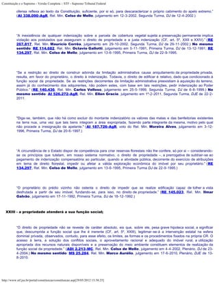 Constituição e o Supremo - Versão Completa :: STF - Supremo Tribunal Federal

           ofensa reflexa ao texto da Constituição, suficiente, por si só, para descaracterizar o próprio cabimento do apelo extremo.”
           (AI 338.090-AgR, Rel. Min. Celso de Mello, julgamento em 12-3-2002, Segunda Turma, DJ de 12-4-2002.)




           “A inexistência de qualquer indenização sobre a parcela de cobertura vegetal sujeita a preservação permanente implica
           violação aos postulados que asseguram o direito de propriedade e a justa indenização (CF, art. 5º, XXII e XXIV).” (RE
           267.817, Rel. Min. Maurício Corrêa, julgamento em 29-10-2002, Segunda Turma, DJ de 29-11-2002.) No mesmo
           sentido: RE 114.682, Rel. Min. Octavio Gallotti, julgamento em 5-11-1991, Primeira Turma, DJ de 13-12-1991; RE
           134.297, Rel. Min. Celso de Mello, julgamento em 13-6-1995, Primeira Turma, DJ de 22-9-1995.




           “Se a restrição ao direito de construir advinda da limitação administrativa causa aniquilamento da propriedade privada,
           resulta, em favor do proprietário, o direito à indenização. Todavia, o direito de edificar é relativo, dado que condicionado à
           função social da propriedade. Se as restrições decorrentes da limitação administrativa preexistiam à aquisição do terreno,
           assim já do conhecimento dos adquirentes, não podem estes, com base em tais restrições, pedir indenização ao Poder
           Público.” (RE 140.436, Rel. Min. Carlos Velloso, julgamento em 25-5-1999, Segunda Turma, DJ de 6-8-1999.) No
           mesmo sentido: AI 526.272-AgR, Rel. Min. Ellen Gracie, julgamento em 1º-2-2011, Segunda Turma, DJE de 22-2-
           2011.




           "Diga-se, também, que não há como excluir do montante indenizatório os valores das matas e das benfeitorias existentes
           na terra nua, uma vez que tais bens integram a área expropriada, fazendo parte integrante da mesma, motivo pelo qual
           não procede a irresignação da apelante." (AI 187.726-AgR, voto do Rel. Min. Moreira Alves, julgamento em 3-12-
           1996, Primeira Turma, DJ de 20-6-1997.)




           “A circunstância de o Estado dispor de competência para criar reservas florestais não lhe confere, só por si – considerando-
           se os princípios que tutelam, em nosso sistema normativo, o direito de propriedade –, a prerrogativa de subtrair-se ao
           pagamento de indenização compensatória ao particular, quando a atividade pública, decorrente do exercício de atribuições
           em tema de direito florestal, impedir ou afetar a válida exploração econômica do imóvel por seu proprietário.” (RE
           134.297, Rel. Min. Celso de Mello, julgamento em 13-6-1995, Primeira Turma DJ de 22-9-1995.)




           “O proprietário do prédio vizinho não ostenta o direito de impedir que se realize edificação capaz de tolher a vista
           desfrutada a partir de seu imóvel, fundando-se, para isso, no direito de propriedade.” (RE 145.023, Rel. Min. Ilmar
           Galvão, julgamento em 17-11-1992, Primeira Turma, DJ de 18-12-1992.)



   XXIII - a propriedade atenderá a sua função social;



           “O direito de propriedade não se reveste de caráter absoluto, eis que, sobre ele, pesa grave hipoteca social, a significar
           que, descumprida a função social que lhe é inerente (CF, art. 5º, XXIII), legitimar-se-á a intervenção estatal na esfera
           dominial privada, observados, contudo, para esse efeito, os limites, as formas e os procedimentos fixados na própria CR. O
           acesso à terra, a solução dos conflitos sociais, o aproveitamento racional e adequado do imóvel rural, a utilização
           apropriada dos recursos naturais disponíveis e a preservação do meio ambiente constituem elementos de realização da
           função social da propriedade.” (ADI 2.213-MC, Rel. Min. Celso de Mello, julgamento em 4-4-2002, Plenário, DJ de 23-
           4-2004.) No mesmo sentido: MS 25.284, Rel. Min. Marco Aurélio, julgamento em 17-6-2010, Plenário, DJE de 13-
           8-2010.




http://www.stf.jus.br/portal/constituicao/constituicao.asp[29/05/2012 15:38:25]
 