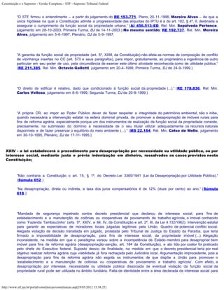 Constituição e o Supremo - Versão Completa :: STF - Supremo Tribunal Federal



           “O STF firmou o entendimento – a partir do julgamento do RE 153.771, Pleno, 20-11-1996, Moreira Alves – de que a
           única hipótese na qual a Constituição admite a progressividade das alíquotas do IPTU é a do art. 182, § 4º, II, destinada a
           assegurar o cumprimento da função social da propriedade urbana.” (AI 456.513-ED, Rel. Min. Sepúlveda Pertence,
           julgamento em 28-10-2003, Primeira Turma, DJ de 14-11-2003.) No mesmo sentido: RE 192.737, Rel. Min. Moreira
           Alves, julgamento em 5-6-1997, Plenário, DJ de 5-9-1997.




           “A garantia da função social da propriedade (art. 5º, XXIII, da Constituição) não afeta as normas de composição de conflito
           de vizinhança insertas no CC (art. 573 e seus parágrafos), para impor, gratuitamente, ao proprietário a ingerência de outro
           particular em seu poder de uso, pela circunstância de exercer este último atividade reconhecida como de utilidade pública.”
           (RE 211.385, Rel. Min. Octavio Gallotti, julgamento em 20-4-1999, Primeira Turma, DJ de 24-9-1999.)




           “O direito de edificar é relativo, dado que condicionado à função social da propriedade (...).” (RE 178.836, Rel. Min.
           Carlos Velloso, julgamento em 8-6-1999, Segunda Turma, DJ de 20-8-1999.)




           “A própria CR, ao impor ao Poder Público dever de fazer respeitar a integridade do patrimônio ambiental, não o inibe,
           quando necessária a intervenção estatal na esfera dominial privada, de promover a desapropriação de imóveis rurais para
           fins de reforma agrária, especialmente porque um dos instrumentos de realização da função social da propriedade consiste,
           precisamente, na submissão do domínio à necessidade de o seu titular utilizar adequadamente os recursos naturais
           disponíveis e de fazer preservar o equilíbrio do meio ambiente (...).” (MS 22.164, Rel. Min. Celso de Mello, julgamento
           em 30-10-1995, Plenário, DJ de 17-11-1995.)



   XXIV - a lei estabelecerá o procedimento para desapropriação por necessidade ou utilidade pública, ou por
   interesse social, mediante justa e prévia indenização em dinheiro, ressalvados os casos previstos nesta
   Constituição;



           “Não contraria a Constituição o art. 15, § 1º, do Decreto-Lei 3365/1941 (Lei da Desapropriação por Utilidade Pública).”
           (Súmula 652.)

           “Na desapropriação, direta ou indireta, a taxa dos juros compensatórios é de 12% (doze por cento) ao ano.” (Súmula
           618.)




           “Mandado de segurança impetrado contra decreto presidencial que declarou de interesse social, para fins de
           estabelecimento e a manutenção de colônias ou cooperativas de povoamento de trabalho agrícola, o imóvel conhecido
           como ‘Fazenda Tambauzinho’ (arts. 5º, XXIV, e 84, IV, da Constituição e art. 2º, III, da Lei 4.132/1962). Intervenção estatal
           para garantir as expectativas de moradores locais julgadas legítimas pela União. Quadro de potencial conflito social.
           Alegada violação de decisão transitada em julgado, prolatada pelo Tribunal de Justiça do Estado da Paraíba, que teria
           firmado a impossibilidade de desapropriação, para fins de interesse social, da propriedade imóvel (...). Alegação
           inconsistente, na medida em que o paradigma versou sobre a incompetência de Estado-membro para desapropriar bem
           imóvel para fins de reforma agrária (desapropriação-sanção, art. 184 da Constituição), e ato tido por coator foi praticado
           pelo chefe do Executivo federal. Suposto desvio de finalidade, na medida em que o decreto presidencial teria por real
           objetivo realizar reforma agrária cuja viabilidade já fora rechaçada pelo Judiciário local. Argumentação improcedente, pois a
           desapropriação para fins de reforma agrária não esgota os instrumentos de que dispõe a União para promover o
           ‘estabelecimento e a manutenção de colônias ou cooperativas de povoamento e trabalho agrícola’. Com efeito, a
           desapropriação por interesse, necessidade ou utilidade pública dissociada de eventual violação da função social da
           propriedade rural pode ser utilizada no âmbito fundiário. Falta de identidade entre a área declarada de interesse social para



http://www.stf.jus.br/portal/constituicao/constituicao.asp[29/05/2012 15:38:25]
 