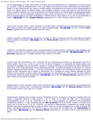 Constituição e o Supremo - Versão Completa :: STF - Supremo Tribunal Federal

           fins de desapropriação e a área onde residem as famílias que seriam beneficiadas com o assentamento. Por não se tratar
           de usucapião, a falta de identidade entre a área onde residem as famílias que seriam beneficiadas pela intervenção do
           Estado e a área desapropriada não impede a iniciativa estatal. Incompetência do Incra para promover desapropriação de
           imóvel com objetivo diverso de reforma agrária. Linha rejeitada, porquanto o Incra pode atuar em nome da União para
           resolver questões fundiárias, sem recorrer diretamente aos institutos próprios da reforma agrária (desapropriação-sanção,
           nos termos do art. 184 da Constituição). Ausência de vistoria prévia, nos termos do art. 2º, § 2º, da Lei 8.629/1993. Por se
           tratar de desapropriação por interesse, necessidade ou utilidade públicos, não se aplica o art. 2º, § 2º, da Lei 8.629/1993 ao
           quadro.” (MS 26.192, Rel. Min. Joaquim Barbosa, julgamento em 11-5-2011, Plenário, DJE de 23-8-2011.)




           “Não há risco de grave lesão à ordem econômica na decisão judicial que determina seja comprovado depósito do preço
           justo fixado por perícia para imissão na posse em ação de desapropriação.” (SL 392-AgR, Rel. Min. Presidente Cezar
           Peluso, julgamento em 9-12-2010, Plenário, DJE de 9-2-2011.)




           "Reserva extrativista. Desapropriação. Orçamento. A criação de reserva extrativista prescinde de previsão orçamentária
           visando satisfazer indenizações." (MS 25.284, Rel. Min. Marco Aurélio, julgamento em 17-6-2010, Plenário, DJE de
           13-8-2010.)




           “Verificada a insuficiência do depósito prévio na desapropriação por utilidade pública, a diferença do valor depositado para
           imissão na posse deve ser feito por meio de precatório, na forma do art. 100 da CB/1988.” (RE 598.678-AgR, Rel. Min.
           Eros Grau, julgamento em 1º-12-2009, Segunda Turma, DJE de 18-12-2009.)




           “O óbice posto pelo extraordinário é que o Município não tem competência para praticar ato expropriatório para fim de
           reforma agrária. Ocorre que, de fato, o que se tem no decreto impugnado é a declaração de utilidade pública para
           ‘relocação de população rural não proprietária, atingida em função do enchimento do Reservatório da Usina Hidrelétrica de
           Três Irmãos, no Rio Tietê, áreas essas a serem adquiridas pela CESP – Companhia Energética de São Paulo, em nome da
           Prefeitura Municipal de Pereira Barreto’ (...). Com isso, confirmado em acórdão do STJ transitado em julgado, que destacou
           parecer do MPF assinalando que se realizou a expropriação com a finalidade de reparar prejuízos causados por obras
           públicas, fora do contexto da reforma agrária, feito o pagamento aos expropriados em dinheiro, e não em títulos, afasta-se
           a sustentação material do pedido de segurança.” (RE 198.765, voto do Rel. Min. Menezes Direito, julgamento em 5-5-
           2009, Primeira Turma, DJE de 4-9-2009.)




           “Desapropriação. Terreno reservado. Súmula 479 da Suprema Corte. A área de terreno reservado, como assentado pela
           Suprema Corte na Súmula 479, é insuscetível de indenização." (RE 331.086, Rel. Min. Menezes Direito, julgamento
           em 2-9-2008, Primeira Turma, DJE de 31-10-2008.)




           “Desapropriação. Depósito prévio. Imissão na posse. Precedentes da Corte. Já assentou a Corte que o ‘depósito prévio não
           importa o pagamento definitivo e justo conforme o art. 5º, XXIV, da Lei Maior de 1988’, com o que não existe
           ‘incompatibilidade do art. 3º do DL 1.075/1970 e do art. 15 e seus parágrafos, DL 3.365/1941, com os dispositivos
           constitucionais aludidos (...)' (RE 184.069/SP, Rel. Min. Néri da Silveira, DJ de 8-3-2002). Também a Primeira Turma
           decidiu que a ‘norma do art. 3º do DL 1.075/1970, que permite ao desapropriante o pagamento de metade do valor
           arbitrado, para imitir-se provisoriamente na posse de imóvel urbano, já não era incompatível com a Carta precedente (RE
           89.033 – RTJ 88/345 e RE 91.611 – RTJ 101/717) e nem o é com a atual’ (RE 141.795/SP, Rel. Min. Ilmar Galvão, DJ
           de 29-9-1995).” (RE 191.078, Rel. Min. Menezes Direito, julgamento em 15-4-2008, Primeira Turma, DJE de 20-6-
           2008.)



http://www.stf.jus.br/portal/constituicao/constituicao.asp[29/05/2012 15:38:25]
 
