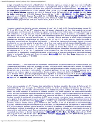 Constituição e o Supremo - Versão Completa :: STF - Supremo Tribunal Federal

           a regra consagrada no ordenamento jurídico brasileiro é a liberdade; a prisão, a exceção. A regra cede a ela em situações
           marcadas pela demonstração cabal da necessidade da segregação ante tempus. Impõe-se, porém, ao juiz, nesse caso o
           dever de explicitar as razões pelas quais alguém deva ser preso cautelarmente, assim permanecendo.” (HC 101.505, Rel.
           Min. Eros Grau, julgamento em 15-12-2009, Segunda Turma, DJE de 12-2-2010.) No mesmo sentido: HC 100.185,
           Rel. Min. Gilmar Mendes, julgamento em 8-6-2010, Segunda Turma, DJE de 6-8-2010; HC 100.742, Rel. Min. Celso
           de Mello, julgamento em 3-11-2009, Segunda Turma, DJE de 1º-9-2011; HC 101.055, Rel. Min. Cezar Peluso,
           julgamento em 3-11-2009, Segunda Turma, DJE de 18-12-2009. Em sentido contrário: HC 93.229, Rel. Min.
           Cármen Lúcia, julgamento em 1º-4-2008, Primeira Turma, DJE de 25-4-2008. Vide: HC 99.717, Rel. Min. Ricardo
           Lewandowski, julgamento em 9-11-2010, Primeira Turma, DJE de 25-11-2010.




           "Inconstitucionalidade da chamada ‘execução antecipada da pena’. Art. 5º, LVII, da CF. Dignidade da pessoa humana. Art.
           1º, III, da CF. O art. 637 do CPP estabelece que ‘(o) recurso extraordinário não tem efeito suspensivo, e uma vez
           arrazoados pelo recorrido os autos do traslado, os originais baixarão à primeira instância para a execução da sentença’. A
           LEP condicionou a execução da pena privativa de liberdade ao trânsito em julgado da sentença condenatória. A CB de
           1988 definiu, em seu art. 5º, LVII, que ‘ninguém será considerado culpado até o trânsito em julgado de sentença penal
           condenatória’. Daí que os preceitos veiculados pela Lei 7.210/1984, além de adequados à ordem constitucional vigente,
           sobrepõem-se, temporal e materialmente, ao disposto no art. 637 do CPP. A prisão antes do trânsito em julgado da
           condenação somente pode ser decretada a título cautelar. (...) A Corte que vigorosamente prestigia o disposto no preceito
           constitucional em nome da garantia da propriedade não a deve negar quando se trate da garantia da liberdade, mesmo
           porque a propriedade tem mais a ver com as elites; a ameaça às liberdades alcança de modo efetivo as classes
           subalternas. Nas democracias mesmo os criminosos são sujeitos de direitos. Não perdem essa qualidade, para se
           transformarem em objetos processuais. São pessoas, inseridas entre aquelas beneficiadas pela afirmação constitucional da
           sua dignidade (art. 1º, III, da CB). É inadmissível a sua exclusão social, sem que sejam consideradas, em quaisquer
           circunstâncias, as singularidades de cada infração penal, o que somente se pode apurar plenamente quando transitada em
           julgado a condenação de cada qual. Ordem concedida.” (HC 94.408, Rel. Min. Eros Grau, julgamento em 10-2-
           2009, Segunda Turma, DJE de 27-3-2009.)




           "Prisão preventiva. (...) Autos instruídos com documentos comprobatórios do debilitado estado de saúde do paciente, que
           provavelmente definhará na prisão sem a assistência médica de que necessita, o estabelecimento prisional reconhecendo
           não ter condições de prestá-la. O art. 117 da LEP determina, nas hipóteses mencionadas em seus incisos, o recolhimento
           do apenado, que se encontre no regime aberto, em residência particular. Em que pese a situação do paciente não se
           enquadrar nas hipóteses legais, a excepcionalidade do caso enseja o afastamento da Súmula 691/STF e impõe seja a
           prisão domiciliar deferida, pena de violação do princípio da dignidade da pessoa humana (art. 1º, III, da CF)." (HC 98.675,
           Rel. Min. Eros Grau, julgamento em 9-6-2009, Segunda Turma, DJE de 21-8-2009.) No mesmo sentido: RHC
           94.358, Rel. Min. Celso de Mello, julgamento em 29-4-2008, Segunda Turma, Informativo 504.




           “Lei do crime organizado (art. 7º). Vedação legal apriorística de liberdade provisória. Convenção de Parlermo (art. 11).
           Inadmissibilidade de sua invocação. (...) Cláusulas inscritas nos textos de tratados internacionais que imponham a
           compulsória adoção, por autoridades judiciárias nacionais, de medidas de privação cautelar da liberdade individual, ou que
           vedem, em caráter imperativo, a concessão de liberdade provisória, não podem prevalecer em nosso sistema de direito
           positivo, sob pena de ofensa à presunção de inocência, dentre outros princípios constitucionais que informam e compõem o
           estatuto jurídico daqueles que sofrem persecução penal instaurada pelo Estado. A vedação apriorística de concessão de
           liberdade provisória é repelida pela jurisprudência do STF, que a considera incompatível com a presunção de inocência e
           com a garantia do due process, dentre outros princípios consagrados na Constituição da República, independentemente da
           gravidade objetiva do delito. Precedente: ADI 3.112/DF. A interdição legal in abstracto, vedatória da concessão de liberdade
           provisória, incide na mesma censura que o Plenário do STF estendeu ao art. 21 do Estatuto do Desarmamento (ADI
           3.112/DF), considerados os postulados da presunção de inocência, do due process of law, da dignidade da pessoa humana
           e da proporcionalidade, analisado este na perspectiva da proibição do excesso. O legislador não pode substituir-se ao juiz
           na aferição da existência de situação de real necessidade capaz de viabilizar a utilização, em cada situação ocorrente, do
           instrumento de tutela cautelar penal. Cabe, unicamente, ao Poder Judiciário, aferir a existência, ou não, em cada caso, da
           necessidade concreta de se decretar a prisão cautelar.” (HC 94.404, Rel. Min. Celso de Mello, julgamento em 18-11-
           2008, Segunda Turma, DJE de 18-6-2010.) Em sentido contrário: HC 89.143, Rel. Min. Ellen Gracie, julgamento
           em 10-6-2008, Segunda Turma, DJE de 27-6-2008.


http://www.stf.jus.br/portal/constituicao/constituicao.asp[29/05/2012 15:38:25]
 