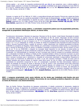 Constituição e o Supremo - Versão Completa :: STF - Supremo Tribunal Federal

           reforma agrária –, em virtude de imperativo constitucional (CF, art. 185, II) que excepciona, para a reforma agrária, a
           atuação estatal, passando o processo de indenização, em princípio, a submeter-se às regras constantes do inciso XXIV do
           art. 5º da CF, 'mediante justa e prévia indenização'." (MS 22.193, Rel. p/ o ac. Min. Maurício Corrêa, julgamento em
           21-3-1996, Plenário, DJ de 29-11-1996.)




           “Subsiste, no regime da CF de 1988 (art. 5º, XXIV), a jurisprudência firmada pelo Supremo Tribunal sob a égide das Cartas
           anteriores, ao assentar que só a perda da propriedade, no final da ação de desapropriação – e não a imissão provisória na
           posse do imóvel – está compreendida na garantia da justa e prévia indenização.” (RE 195.586, Rel. Min. Octavio
           Gallotti, julgamento em 12-3-1996, Primeira Turma, DJ de 26-4-1996.) No mesmo sentido: RE 141.795, Rel. Min.
           Ilmar Galvão, julgamento em 4-8-1995, Primeira Turma, DJ de 29-9-1995.



   XXV - no caso de iminente perigo público, a autoridade competente poderá usar de propriedade particular,
   assegurada ao proprietário indenização ulterior, se houver dano;



           "Constitucional. Administrativo. Mandado de segurança. Município do Rio de Janeiro. União Federal. Decretação de estado
           de calamidade pública no sistema único de saúde no Município do Rio de Janeiro. Requisição de bens e serviços
           municipais. Decreto 5.392/2005 do presidente da República. Mandado de segurança deferido. Mandado de segurança,
           impetrado pelo Município, em que se impugna o art. 2º, V e VI (requisição dos hospitais municipais Souza Aguiar e Miguel
           Couto) e § 1º e § 2º (delegação ao ministro de Estado da Saúde da competência para requisição de outros serviços de
           saúde e recursos financeiros afetos à gestão de serviços e ações relacionados aos hospitais requisitados) do Decreto
           5.392/2005 do presidente da República. Ordem deferida, por unanimidade. Fundamentos predominantes: (i) a requisição de
           bens e serviços do Município do Rio de Janeiro, já afetados à prestação de serviços de saúde, não tem amparo no inciso
           XIII do art. 15 da Lei 8.080/1990, a despeito da invocação desse dispositivo no ato atacado; (ii) nesse sentido, as
           determinações impugnadas do decreto presidencial configuram-se efetiva intervenção da União no Município, vedada pela
           Constituição; (iii) inadmissibilidade da requisição de bens municipais pela União em situação de normalidade institucional,
           sem a decretação de Estado de Defesa ou Estado de Sítio. Suscitada também a ofensa à autonomia municipal e ao pacto
           federativo. Ressalva do ministro presidente e do Relator quanto à admissibilidade, em tese, da requisição, pela União, de
           bens e serviços municipais para o atendimento a situações de comprovada calamidade e perigo públicos. Ressalvas do
           relator quanto ao fundamento do deferimento da ordem: (i) ato sem expressa motivação e fixação de prazo para as
           medidas adotadas pelo governo federal; (ii) reajuste, nesse último ponto, do voto do relator, que inicialmente indicava a
           possibilidade de saneamento excepcional do vício, em consideração à gravidade dos fatos demonstrados relativos ao
           estado da prestação de serviços de saúde no Município do Rio de Janeiro e das controvérsias entre União e Município
           sobre o cumprimento de convênios de municipalização de hospitais federais; (iii) nulidade do § 1º do art. 2º do decreto
           atacado, por inconstitucionalidade da delegação, pelo presidente da República ao ministro da Saúde, das atribuições ali
           fixadas; (iv) nulidade do § 2º do art. 2º do decreto impugnado, por ofensa à autonomia municipal e em virtude da
           impossibilidade de delegação." (MS 25.295, Rel. Min. Joaquim Barbosa, julgamento em 20-4-2005, Plenário, DJ de 5-
           10-2007.)



   XXVI - a pequena propriedade rural, assim definida em lei, desde que trabalhada pela família, não será
   objeto de penhora para pagamento de débitos decorrentes de sua atividade produtiva, dispondo a lei sobre
   os meios de financiar o seu desenvolvimento;



           “Bem de família. Penhora. Decorrência de despesas condominiais. A relação condominial é, tipicamente, relação de
           comunhão de escopo. O pagamento da contribuição condominial (obrigação propter rem) é essencial à conservação da
           propriedade, vale dizer, à garantia da subsistência individual e familiar – a dignidade da pessoa humana. Não há razão
           para, no caso, cogitar-se de impenhorabilidade.” (RE 439.003, Rel. Min. Eros Grau, julgamento em 6-2-2007, Segunda
           Turma, DJ de 2-3-2007.)




           “Impenhorabilidade da pequena propriedade rural de exploração familiar (CF, art. 5º, XXVI): aplicação imediata. A norma


http://www.stf.jus.br/portal/constituicao/constituicao.asp[29/05/2012 15:38:25]
 