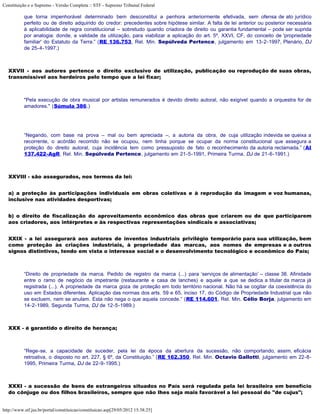Constituição e o Supremo - Versão Completa :: STF - Supremo Tribunal Federal

           que torna impenhorável determinado bem desconstitui a penhora anteriormente efetivada, sem ofensa de ato jurídico
           perfeito ou de direito adquirido do credor: precedentes sobre hipótese similar. A falta de lei anterior ou posterior necessária
           à aplicabilidade de regra constitucional – sobretudo quando criadora de direito ou garantia fundamental – pode ser suprida
           por analogia: donde, a validade da utilização, para viabilizar a aplicação do art. 5º, XXVI, CF, do conceito de 'propriedade
           familiar' do Estatuto da Terra.” (RE 136.753, Rel. Min. Sepúlveda Pertence, julgamento em 13-2-1997, Plenário, DJ
           de 25-4-1997.)



   XXVII - aos autores pertence o direito exclusivo de utilização, publicação ou reprodução de suas obras,
   transmissível aos herdeiros pelo tempo que a lei fixar;



           "Pela execução de obra musical por artistas remunerados é devido direito autoral, não exigível quando a orquestra for de
           amadores." (Súmula 386.)




           “Negando, com base na prova – mal ou bem apreciada –, a autoria da obra, de cuja utilização indevida se queixa a
           recorrente, o acórdão recorrido não se ocupou, nem tinha porque se ocupar da norma constitucional que assegura a
           proteção do direito autoral, cuja incidência tem como pressuposto de fato o reconhecimento da autoria reclamada.” (AI
           137.422-AgR, Rel. Min. Sepúlveda Pertence, julgamento em 21-5-1991, Primeira Turma, DJ de 21-6-1991.)



   XXVIII - são assegurados, nos termos da lei:


   a) a proteção às participações individuais em obras coletivas e à reprodução da imagem e voz humanas,
   inclusive nas atividades desportivas;


   b) o direito de fiscalização do aproveitamento econômico das obras que criarem ou de que participarem
   aos criadores, aos intérpretes e às respectivas representações sindicais e associativas;


   XXIX - a lei assegurará aos autores de inventos industriais privilégio temporário para sua utilização, bem
   como proteção às criações industriais, à propriedade das marcas, aos nomes de empresas e a outros
   signos distintivos, tendo em vista o interesse social e o desenvolvimento tecnológico e econômico do País;



           “Direito de propriedade da marca. Pedido de registro da marca (...) para ‘serviços de alimentação’ – classe 38. Afinidade
           entre o ramo de negócio da impetrante (restaurante e casa de lanches) e aquele a que se dedica a titular da marca já
           registrada (...). A propriedade da marca goza de proteção em todo território nacional. Não há se cogitar da coexistência do
           uso em Estados diferentes. Aplicação das normas dos arts. 59 e 65, inciso 17, do Código de Propriedade Industrial que não
           se excluem, nem se anulam. Esta não nega o que aquela concede.” (RE 114.601, Rel. Min. Célio Borja, julgamento em
           14-2-1989, Segunda Turma, DJ de 12-5-1989.)



   XXX - é garantido o direito de herança;



           “Rege-se, a capacidade de suceder, pela lei da época da abertura da sucessão, não comportando, assim, eficácia
           retroativa, o disposto no art. 227, § 6º, da Constituição.” (RE 162.350, Rel. Min. Octavio Gallotti, julgamento em 22-8-
           1995, Primeira Turma, DJ de 22-9-1995.)



   XXXI - a sucessão de bens de estrangeiros situados no País será regulada pela lei brasileira em benefício
   do cônjuge ou dos filhos brasileiros, sempre que não lhes seja mais favorável a lei pessoal do "de cujus";


http://www.stf.jus.br/portal/constituicao/constituicao.asp[29/05/2012 15:38:25]
 