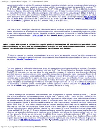 Constituição e o Supremo - Versão Completa :: STF - Supremo Tribunal Federal

           demais que compõem o acórdão. Embargos de declaração providos para reduzir o teor da ementa referente ao julgamento
           da ADI 2.591, que passa a ter o seguinte conteúdo, dela excluídos enunciados em relação aos quais não há consenso: 'Art.
           3º, § 2º, do CDC. Código de Defesa do Consumidor. Art. 5º, XXXII, da CB/1988. Art. 170, V, da CB/1988. Instituições
           financeiras. Sujeição delas ao Código de Defesa do Consumidor. Ação direta de inconstitucionalidade julgada improcedente.
           As instituições financeiras estão, todas elas, alcançadas pela incidência das normas veiculadas pelo Código de Defesa do
           Consumidor. ‘Consumidor’, para os efeitos do Código de Defesa do Consumidor, é toda pessoa física ou jurídica que utiliza,
           como destinatário final, atividade bancária, financeira e de crédito'. Ação direta julgada improcedente." (ADI 2.591-ED,
           Rel. Min. Eros Grau, julgamento em 14-12-2006, Plenário, DJ de 13-4-2007.) No mesmo sentido: AI 745.853-AgR,
           Rel. Min. Luiz Fux, julgamento em 20-3-2012, Primeira Turma, DJE de 17-4-2012.




           “Em face da atual Constituição, para conciliar o fundamento da livre iniciativa e do princípio da livre concorrência com os da
           defesa do consumidor e da redução das desigualdades sociais, em conformidade com os ditames da justiça social, pode o
           Estado, por via legislativa, regular a política de preços de bens e de serviços, abusivo que é o poder econômico que visa
           ao aumento arbitrário dos lucros.” (ADI 319-QO, Rel. Min. Moreira Alves, julgamento em 3-3-1993, Plenário, DJ de 30-
           4-1993.)



   XXXIII - todos têm direito a receber dos órgãos públicos informações de seu interesse particular, ou de
   interesse coletivo ou geral, que serão prestadas no prazo da lei, sob pena de responsabilidade, ressalvadas
   aquelas cujo sigilo seja imprescindível à segurança da sociedade e do Estado;



           “É direito do defensor, no interesse do representado, ter acesso amplo aos elementos de prova que, já documentados em
           procedimento investigatório realizado por órgão com competência de polícia judiciária, digam respeito ao exercício do direito
           de defesa.” (Súmula Vinculante 14.)




           “No caso presente, o reclamante sustenta que tentou ter acesso aos documentos apreendidos na empresa (...) durante a
           Operação Satiagraha, o que teria sido impedido pelo juízo da 6ª Vara Criminal Federal da Subseção Judiciária de São
           Paulo/SP. O reclamado, por sua vez, alega ter sido garantido o acesso do reclamante aos documentos, não tendo
           permitido, apenas, o espelhamento das mídias apreendidas porque algumas delas estão vazias e outras danificadas. (...) O
           reclamante requereu o acesso ao conteúdo de todas as mídias apreendidas. Entretanto, conseguir acessar apenas parte do
           conteúdo, pois o reclamado liberou apenas as mídias que não estavam vazias ou danificadas. Sendo o espelhamento o
           meio adequado para viabilizar o acesso ao conteúdo de mídias danificadas e para comprovar quais estariam realmente
           vazias, não poderia o reclamado opor resistência à efetivação desse procedimento, sob pena de inviabilizar o amplo acesso
           do reclamante (...), conforme garante a Constituição e na forma explicitada na Súmula Vinculante 14.” (Rcl 9.324, voto da
           Rel. Min. Cármen Lúcia, julgamento em 24-11-2011, Plenário, DJE de 16-3-2012.)




           “Direito à informação de atos estatais, neles embutida a folha de pagamento de órgãos e entidades públicas. (...) Caso em
           que a situação específica dos servidores públicos é regida pela 1ª parte do inciso XXXIII do art. 5º da Constituição. Sua
           remuneração bruta, cargos e funções por eles titularizados, órgãos de sua formal lotação, tudo é constitutivo de informação
           de interesse coletivo ou geral. Expondo-se, portanto, a divulgação oficial. Sem que a intimidade deles, vida privada e
           segurança pessoal e familiar se encaixem nas exceções de que trata a parte derradeira do mesmo dispositivo constitucional
           (inciso XXXIII do art. 5º), pois o fato é que não estão em jogo nem a segurança do Estado nem do conjunto da sociedade.
           Não cabe, no caso, falar de intimidade ou de vida privada, pois os dados objeto da divulgação em causa dizem respeito a
           agentes públicos enquanto agentes públicos mesmos; ou, na linguagem da própria Constituição, agentes estatais agindo
           ‘nessa qualidade’ (§ 6º do art. 37). E quanto à segurança física ou corporal dos servidores, seja pessoal, seja familiarmente,
           claro que ela resultará um tanto ou quanto fragilizada com a divulgação nominalizada dos dados em debate, mas é um tipo
           de risco pessoal e familiar que se atenua com a proibição de se revelar o endereço residencial, o CPF e a CI de cada
           servidor. No mais, é o preço que se paga pela opção por uma carreira pública no seio de um Estado republicano. (...) A
           negativa de prevalência do princípio da publicidade administrativa implicaria, no caso, inadmissível situação de grave lesão
           à ordem pública” (SS 3.902-AgR-segundo, Rel. Min. Ayres Britto, julgamento em 9-6-2011, Plenário, DJE de 3-10-



http://www.stf.jus.br/portal/constituicao/constituicao.asp[29/05/2012 15:38:25]
 