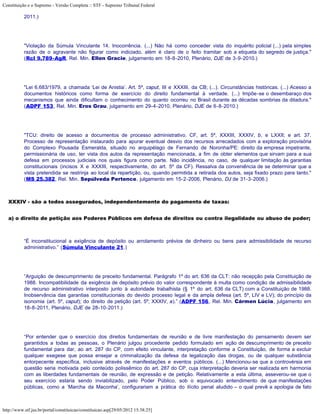 Constituição e o Supremo - Versão Completa :: STF - Supremo Tribunal Federal

           2011.)




           "Violação da Súmula Vinculante 14. Inocorrência. (...) Não há como conceder vista do inquérito policial (...) pela simples
           razão de o agravante não figurar como indiciado, além é claro de o feito tramitar sob a etiqueta do segredo de justiça."
           (Rcl 9.789-AgR, Rel. Min. Ellen Gracie, julgamento em 18-8-2010, Plenário, DJE de 3-9-2010.)




           "Lei 6.683/1979, a chamada ‘Lei de Anistia’. Art. 5º, caput, III e XXXIII, da CB; (...). Circunstâncias históricas. (...) Acesso a
           documentos históricos como forma de exercício do direito fundamental à verdade. (...) Impõe-se o desembaraço dos
           mecanismos que ainda dificultam o conhecimento do quanto ocorreu no Brasil durante as décadas sombrias da ditadura."
           (ADPF 153, Rel. Min. Eros Grau, julgamento em 29-4-2010, Plenário, DJE de 6-8-2010.)




           "TCU: direito de acesso a documentos de processo administrativo. CF, art. 5º, XXXIII, XXXIV, b, e LXXII; e art. 37.
           Processo de representação instaurado para apurar eventual desvio dos recursos arrecadados com a exploração provisória
           do Complexo Pousada Esmeralda, situado no arquipélago de Fernando de Noronha/PE: direito da empresa impetrante,
           permissionária de uso, ter vista dos autos da representação mencionada, a fim de obter elementos que sirvam para a sua
           defesa em processos judiciais nos quais figura como parte. Não incidência, no caso, de qualquer limitação às garantias
           constitucionais (incisos X e XXXIII, respectivamente, do art. 5º da CF). Ressalva da conveniência de se determinar que a
           vista pretendida se restrinja ao local da repartição, ou, quando permitida a retirada dos autos, seja fixado prazo para tanto."
           (MS 25.382, Rel. Min. Sepúlveda Pertence, julgamento em 15-2-2006, Plenário, DJ de 31-3-2006.)



   XXXIV - são a todos assegurados, independentemente do pagamento de taxas:


   a) o direito de petição aos Poderes Públicos em defesa de direitos ou contra ilegalidade ou abuso de poder;



           “É inconstitucional a exigência de depósito ou arrolamento prévios de dinheiro ou bens para admissibilidade de recurso
           administrativo.” (Súmula Vinculante 21.)




           “Arguição de descumprimento de preceito fundamental. Parágrafo 1º do art. 636 da CLT: não recepção pela Constituição de
           1988. Incompatibilidade da exigência de depósito prévio do valor correspondente à multa como condição de admissibilidade
           de recurso administrativo interposto junto à autoridade trabalhista (§ 1º do art. 636 da CLT) com a Constituição de 1988.
           Inobservância das garantias constitucionais do devido processo legal e da ampla defesa (art. 5º, LIV e LV); do princípio da
           isonomia (art. 5º, caput); do direito de petição (art. 5º, XXXIV, a).” (ADPF 156, Rel. Min. Cármen Lúcia, julgamento em
           18-8-2011, Plenário, DJE de 28-10-2011.)




           “Por entender que o exercício dos direitos fundamentais de reunião e de livre manifestação do pensamento devem ser
           garantidos a todas as pessoas, o Plenário julgou procedente pedido formulado em ação de descumprimento de preceito
           fundamental para dar, ao art. 287 do CP, com efeito vinculante, interpretação conforme a Constituição, de forma a excluir
           qualquer exegese que possa ensejar a criminalização da defesa da legalização das drogas, ou de qualquer substância
           entorpecente específica, inclusive através de manifestações e eventos públicos. (...) Mencionou-se que a controvérsia em
           questão seria motivada pelo conteúdo polissêmico do art. 287 do CP, cuja interpretação deveria ser realizada em harmonia
           com as liberdades fundamentais de reunião, de expressão e de petição. Relativamente a esta última, asseverou-se que o
           seu exercício estaria sendo inviabilizado, pelo Poder Público, sob o equivocado entendimento de que manifestações
           públicas, como a ‘Marcha da Maconha’, configurariam a prática do ilícito penal aludido – o qual prevê a apologia de fato



http://www.stf.jus.br/portal/constituicao/constituicao.asp[29/05/2012 15:38:25]
 