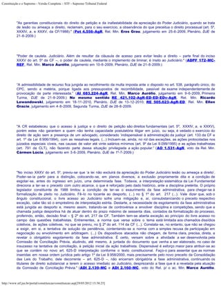 Constituição e o Supremo - Versão Completa :: STF - Supremo Tribunal Federal




           "As garantias constitucionais do direito de petição e da inafastabilidade da apreciação do Poder Judiciário, quando se trata
           de lesão ou ameaça a direito, reclamam, para o seu exercício, a observância do que preceitua o direito processual (art. 5º,
           XXXIV, a, e XXXV, da CF/1988)." (Pet 4.556-AgR, Rel. Min. Eros Grau, julgamento em 25-6-2009, Plenário, DJE de
           21-8-2009.)




           "Poder de cautela. Judiciário. Além de resultar da cláusula de acesso para evitar lesão a direito – parte final do inciso
           XXXV do art. 5º da CF –, o poder de cautela, mediante o implemento de liminar, é ínsito ao Judiciário." (ADPF 172-MC-
           REF, Rel. Min. Marco Aurélio, julgamento em 10-6-2009, Plenário, DJE de 21-8-2009.)




           “A admissibilidade de recurso fica jungida ao recolhimento da multa imposta ante o disposto no art. 538, parágrafo único, do
           CPC, sendo a matéria, porque ligada aos pressupostos de recorribilidade, passível de exame independentemente de
           provocação da parte interessada.” (AI 683.224-AgR, Rel. Min. Marco Aurélio, julgamento em 9-6-2009, Primeira
           Turma, DJE de 21-8-2009.) No mesmo sentido: RE 421.102-AgR-ED-ED-EDv-AgR, Rel. Min. Ricardo
           Lewandowski, julgamento em 18-11-2010, Plenário, DJE de 13-12-2010; RE 505.623-AgR-ED, Rel. Min. Ellen
           Gracie, julgamento em 4-8-2009, Segunda Turma, DJE de 28-8-2009.




           "A CR estabeleceu que o acesso à justiça e o direito de petição são direitos fundamentais (art. 5º, XXXIV, a, e XXXV),
           porém estes não garantem a quem não tenha capacidade postulatória litigar em juízo, ou seja, é vedado o exercício do
           direito de ação sem a presença de um advogado, considerado ‘indispensável à administração da justiça’ (art. 133 da CF e
           art. 1º da Lei 8.906/1994), com as ressalvas legais. (...) Incluem-se, ainda, no rol das exceções, as ações protocoladas nos
           juizados especiais cíveis, nas causas de valor até vinte salários mínimos (art. 9º da Lei 9.099/1995) e as ações trabalhistas
           (art. 791 da CLT), não fazendo parte dessa situação privilegiada a ação popular.” (AO 1.531-AgR, voto da Rel. Min.
           Cármen Lúcia, julgamento em 3-6-2009, Plenário, DJE de 1º-7-2009.)




           "No inciso XXXV do art. 5º, previu-se que ‘a lei não excluirá da apreciação do Poder Judiciário lesão ou ameaça a direito’.
           Poder-se-ia partir para a distinção, colocando-se, em planos diversos, a exclusão propriamente dita e a condição de
           esgotar-se, antes do ingresso em juízo, uma determinada fase. Todavia, a interpretação sistemática da Lei Fundamental
           direciona a ter-se o preceito com outro alcance, o que é reforçado pelo dado histórico, ante a disciplina pretérita. O próprio
           legislador constituinte de 1988 limitou a condição de ter-se o exaurimento da fase administrativa, para chegar-se à
           formalização de pleito no Judiciário. Fê-lo no tocante ao desporto, (...) no § 1º do art. 217 (...). Vale dizer que, sob o
           ângulo constitucional, o livre acesso ao Judiciário sofre uma mitigação e, aí, consubstanciando o preceito respectivo
           exceção, cabe tão só o empréstimo de interpretação estrita. Destarte, a necessidade de esgotamento da fase administrativa
           está jungida ao desporto e, mesmo assim, tratando-se de controvérsia a envolver disciplina e competições, sendo que a
           chamada justiça desportiva há de atuar dentro do prazo máximo de sessenta dias, contados da formalização do processo,
           proferindo, então, decisão final – § 2º do art. 217 da CF. Também tem-se aberta exceção ao princípio do livre acesso no
           campo das questões trabalhistas. Entrementes, a norma que versa sobre o tema está limitada aos chamados dissídios
           coletivos, às ações coletivas, no que se previu, no § 2º do art. 114 da CF (...). Constata-se, no entanto, que não se chegou
           a exigir, em si, a tentativa de solução da pendência, contentando-se a norma com a simples recusa de participação em
           negociação ou envolvimento em arbitragem. (...) Os dispositivos atacados não chegam, de forma clara, precisa, direta, a
           revelar o obrigatório esgotamento da fase administrativa. É certo, versam sobre a atividade a ser desenvolvida pela
           Comissão de Conciliação Prévia, aludindo, até mesmo, à juntada do documento que venha a ser elaborado, no caso de
           insucesso na tentativa de conciliação, à petição inicial da ação trabalhista. Dispensável é esforço maior para atribuir-se ao
           que se contém no novo art. 625-D interpretação conforme o texto constitucional. Faço-o para assentar que as normas
           inseridas em nossa ordem jurídica pelo artigo 1º da Lei 9.958/2000, mais precisamente pelo novo preceito da Consolidação
           das Leis do Trabalho, dele decorrente – art. 625-D –, não encerram obrigatória a fase administrativa, continuando os
           titulares de direito substancial a terem o acesso imediato ao Judiciário, desprezando a fase que é a revelada pela atuação
           da Comissão de Conciliação Prévia." (ADI 2.139-MC e ADI 2.160-MC, voto do Rel. p/ o ac. Min. Marco Aurélio,



http://www.stf.jus.br/portal/constituicao/constituicao.asp[29/05/2012 15:38:25]
 