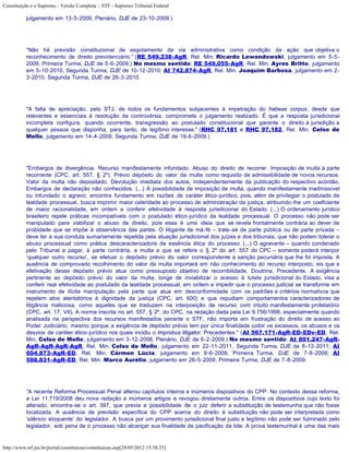Constituição e o Supremo - Versão Completa :: STF - Supremo Tribunal Federal

           julgamento em 13-5-2009, Plenário, DJE de 23-10-2009.)




           “Não há previsão constitucional de esgotamento da via administrativa como condição da ação que objetiva o
           reconhecimento de direito previdenciário.” (RE 549.238-AgR, Rel. Min. Ricardo Lewandowski, julgamento em 5-5-
           2009, Primeira Turma, DJE de 5-6-2009.) No mesmo sentido: RE 549.055-AgR, Rel. Min. Ayres Britto, julgamento
           em 5-10-2010, Segunda Turma, DJE de 10-12-2010; AI 742.874-AgR, Rel. Min. Joaquim Barbosa, julgamento em 2-
           3-2010, Segunda Turma, DJE de 26-3-2010.




           "A falta de apreciação, pelo STJ, de todos os fundamentos subjacentes à impetração do habeas corpus, desde que
           relevantes e essenciais à resolução da controvérsia, compromete o julgamento realizado. É que a resposta jurisdicional
           incompleta configura, quando ocorrente, transgressão ao postulado constitucional que garante o direito à jurisdição a
           qualquer pessoa que disponha, para tanto, de legítimo interesse." (RHC 97.181 e RHC 97.182, Rel. Min. Celso de
           Mello, julgamento em 14-4-2009, Segunda Turma, DJE de 19-6-2009.)




           "Embargos de divergência. Recurso manifestamente infundado. Abuso do direito de recorrer. Imposição de multa à parte
           recorrente (CPC, art. 557, § 2º). Prévio depósito do valor da multa como requisito de admissibilidade de novos recursos.
           Valor da multa não depositado. Devolução imediata dos autos, independentemente da publicação do respectivo acórdão.
           Embargos de declaração não conhecidos. (...) A possibilidade de imposição de multa, quando manifestamente inadmissível
           ou infundado o agravo, encontra fundamento em razões de caráter ético-jurídico, pois, além de privilegiar o postulado da
           lealdade processual, busca imprimir maior celeridade ao processo de administração da justiça, atribuindo-lhe um coeficiente
           de maior racionalidade, em ordem a conferir efetividade à resposta jurisdicional do Estado. (...) O ordenamento jurídico
           brasileiro repele práticas incompatíveis com o postulado ético-jurídico da lealdade processual. O processo não pode ser
           manipulado para viabilizar o abuso de direito, pois essa é uma ideia que se revela frontalmente contrária ao dever de
           probidade que se impõe à observância das partes. O litigante de má-fé – trate-se de parte pública ou de parte privada –
           deve ter a sua conduta sumariamente repelida pela atuação jurisdicional dos juízes e dos tribunais, que não podem tolerar o
           abuso processual como prática descaracterizadora da essência ética do processo. (...) O agravante – quando condenado
           pelo Tribunal a pagar, à parte contrária, a multa a que se refere o § 2º do art. 557 do CPC – somente poderá interpor
           ‘qualquer outro recurso’, se efetuar o depósito prévio do valor correspondente à sanção pecuniária que lhe foi imposta. A
           ausência de comprovado recolhimento do valor da multa importará em não conhecimento do recurso interposto, eis que a
           efetivação desse depósito prévio atua como pressuposto objetivo de recorribilidade. Doutrina. Precedente. A exigência
           pertinente ao depósito prévio do valor da multa, longe de inviabilizar o acesso à tutela jurisdicional do Estado, visa a
           conferir real efetividade ao postulado da lealdade processual, em ordem a impedir que o processo judicial se transforme em
           instrumento de ilícita manipulação pela parte que atua em desconformidade com os padrões e critérios normativos que
           repelem atos atentatórios à dignidade da justiça (CPC, art. 600) e que repudiam comportamentos caracterizadores de
           litigância maliciosa, como aqueles que se traduzem na interposição de recurso com intuito manifestamente protelatório
           (CPC, art. 17, VII). A norma inscrita no art. 557, § 2º, do CPC, na redação dada pela Lei 9.756/1998, especialmente quando
           analisada na perspectiva dos recursos manifestados perante o STF, não importa em frustração do direito de acesso ao
           Poder Judiciário, mesmo porque a exigência de depósito prévio tem por única finalidade coibir os excessos, os abusos e os
           desvios de caráter ético-jurídico nos quais incidiu o improbus litigator. Precedentes." (AI 567.171-AgR-ED-EDv-ED, Rel.
           Min. Celso de Mello, julgamento em 3-12-2008, Plenário, DJE de 6-2-2009.) No mesmo sentido: AI 801.247-AgR-
           AgR-AgR-AgR-AgR, Rel. Min. Celso de Mello, julgamento em 22-11-2011, Segunda Turma, DJE de 6-12-2011; AI
           604.873-AgR-ED, Rel. Min. Cármen Lúcia, julgamento em 9-6-2009, Primeira Turma, DJE de 7-8-2009; AI
           588.831-AgR-ED, Rel. Min. Marco Aurélio, julgamento em 26-5-2009, Primeira Turma, DJE de 7-8-2009.




           “A recente Reforma Processual Penal alterou capítulos inteiros e inúmeros dispositivos do CPP. No contexto dessa reforma,
           a Lei 11.719/2008 deu nova redação a inúmeros artigos e revogou diretamente outros. Entre os dispositivos cujo texto foi
           alterado, encontra-se o art. 397, que previa a possibilidade de o juiz deferir a substituição de testemunha que não fosse
           localizada. A ausência de previsão específica do CPP acerca do direito à substituição não pode ser interpretada como
           ‘silêncio eloquente’ do legislador. A busca por um provimento jurisdicional final justo e legítimo não pode ser fulminado pelo
           legislador, sob pena de o processo não alcançar sua finalidade de pacificação da lide. A prova testemunhal é uma das mais


http://www.stf.jus.br/portal/constituicao/constituicao.asp[29/05/2012 15:38:25]
 