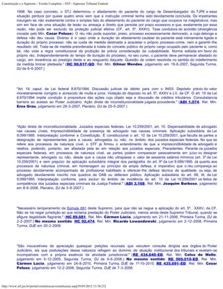Constituição e o Supremo - Versão Completa :: STF - Supremo Tribunal Federal

           1998. No caso concreto, o STJ determinou o afastamento do paciente do cargo de Desembargador do TJPE e essa
           situação perdura por quase quatro anos sem que a instrução criminal tenha sido devidamente concluída. Os impetrantes
           insurgem-se não exatamente contra o simples fato do afastamento do paciente do cargo que ocupava na magistratura, mas
           sim em face de uma situação de lesão ou ameaça a direito que persiste por prazo excessivo e que, exatamente por essa
           razão, não pode ser excluído da proteção judicial efetiva (CF, art. 5º, XXXV). Tese condutora do acórdão (divergência
           iniciada pelo Min. Cezar Peluso): O réu não pode suportar, preso, processo excessivamente demorado, a cuja delonga a
           defesa não deu causa. Diverso é o caso onde a duração do afastamento cautelar do paciente está intimamente ligada à
           duração do próprio processo: não se cuida de medida destinada a acautelar o próprio processo-crime, nem a garantir-lhe
           resultado útil. Trata-se de medida preordenada à tutela do conceito público do próprio cargo ocupado pelo paciente e, como
           tal, não viola a regra constitucional da proibição de prévia consideração da culpabilidade. Norma editada em favor do
           próprio réu. Independentemente do tempo de duração do processo, no seu curso, o paciente deve permanecer afastado do
           cargo, em reverência ao prestígio deste e ao resguardo daquele. Questão de ordem resolvida no sentido do indeferimento
           da medida liminar pleiteada." (HC 90.617-QO, Rel. Min. Gilmar Mendes, julgamento em 19-6-2007, Segunda Turma,
           DJ de 6-9-2007.)




           "Art. 19, caput, da Lei federal 8.870/1994. Discussão judicial de débito para com o INSS. Depósito prévio do valor
           monetariamente corrigido e acrescido de multa e juros. Violação do disposto no art. 5º, XXXV e LV, da CF. O art. 19 da Lei
           8.870/1994 impõe condição à propositura das ações cujo objeto seja a discussão de créditos tributários. Consubstancia
           barreira ao acesso ao Poder Judiciário. Ação direta de inconstitucionalidade julgada procedente." (ADI 1.074, Rel. Min.
           Eros Grau, julgamento em 28-3-2007, Plenário, DJ de 25-5-2007.)




           "Ação direta de inconstitucionalidade. Juizados especiais federais. Lei 10.259/2001, art. 10. Dispensabilidade de advogado
           nas causas cíveis. Imprescindibilidade da presença de advogado nas causas criminais. Aplicação subsidiária da Lei
           9.099/1995. Interpretação conforme a Constituição. É constitucional o art. 10 da Lei 10.259/2001, que faculta às partes a
           designação de representantes para a causa, advogados ou não, no âmbito dos juizados especiais federais. No que se
           refere aos processos de natureza cível, o STF já firmou o entendimento de que a imprescindibilidade de advogado é
           relativa, podendo, portanto, ser afastada pela lei em relação aos juizados especiais. Precedentes. Perante os juizados
           especiais federais, em processos de natureza cível, as partes podem comparecer pessoalmente em juízo ou designar
           representante, advogado ou não, desde que a causa não ultrapasse o valor de sessenta salários mínimos (art. 3º da Lei
           10.259/2001) e sem prejuízo da aplicação subsidiária integral dos parágrafos do art. 9º da Lei 9.099/1995. Já quanto aos
           processos de natureza criminal, em homenagem ao princípio da ampla defesa, é imperativo que o réu compareça ao
           processo devidamente acompanhado de profissional habilitado a oferecer-lhe defesa técnica de qualidade, ou seja, de
           advogado devidamente inscrito nos quadros da OAB ou defensor público. Aplicação subsidiária do art. 68, III, da Lei
           9.099/1995. Interpretação conforme, para excluir do âmbito de incidência do art. 10 da Lei 10.259/2001 os feitos de
           competência dos juizados especiais criminais da Justiça Federal." (ADI 3.168, Rel. Min. Joaquim Barbosa, julgamento
           em 8-6-2006, Plenário, DJ de 3-8-2007.)




           "Necessário temperamento da Súmula 691 deste Supremo, para que não se negue a aplicação do art. 5º, XXXV, da CF.
           Não se há negar jurisdição ao que reclama prestação do Poder Judiciário, menos ainda deste Supremo Tribunal, quando se
           afigure ilegalidade flagrante." (HC 89.681, Rel. Min. Cármen Lúcia, julgamento em 21-11-2006, Primeira Turma, DJ de
           2-2-2007.) No mesmo sentido: HC 92.474, Rel. Min. Ricardo Lewandowski, julgamento em 2-12-2008, Primeira
           Turma, DJE em 20-2-2009.




           "São insuscetíveis de apreciação quaisquer petições recursais que veiculem consulta dirigida aos órgãos do Poder
           Judiciário, eis que postulações dessa natureza refogem ao domínio de atuação institucional dos tribunais e revelam-se
           incompatíveis com a própria essência da atividade jurisdicional." (RE 434.640-ED, Rel. Min. Celso de Mello,
           julgamento em 6-12-2005, Segunda Turma, DJ de 9-6-2006.) No mesmo sentido: RE 569.019-ED, Rel. Min.
           Cármen Lúcia, julgamento em 24-8-2010, Primeira Turma, DJE de 1º-10-2010; RE 435.691-ED, Rel. Min. Cezar
           Peluso, julgamento em 12-2-2008, Segunda Turma, DJE de 7-3-2008.




http://www.stf.jus.br/portal/constituicao/constituicao.asp[29/05/2012 15:38:25]
 