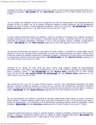 Constituição e o Supremo - Versão Completa :: STF - Supremo Tribunal Federal




           “A garantia de acesso ao Judiciário não pode ser tida como certeza de que as teses serão apreciadas de acordo com a
           conveniência das partes.” (RE 113.958, Rel. Min. Ilmar Galvão, julgamento em 15-10-1996, Primeira Turma, DJ de 7-
           2-1997.)




           “Se, em qualquer das instâncias ocorreu vício de julgamento, por falta de fundamentação ou de adequado exame das
           questões de fato e de direito, isso, se for verdade, configurará nulidade de caráter processual, mas não denegação de
           jurisdição, de molde a afrontar a norma constitucional focalizada ( XXXV do art. 5º da CF).” (AI 185.669-AgR, Rel. Min.
           Sydney Sanches, julgamento em 17-9-1996, Primeira Turma, DJ de 29-11-1996.)




           “A ordem jurídico-constitucional assegura aos cidadãos o acesso ao Judiciário em concepção maior. Engloba a entrega da
           prestação jurisdicional da forma mais completa e convincente possível. Omisso o provimento judicial e, em que pese a
           interposição de embargos declaratórios, persistindo o vício na arte de proceder, forçoso é assentar a configuração da
           nulidade.” (RE 158.655, Rel. Min. Marco Aurélio, julgamento em 20-8-1996, Segunda Turma, DJ de 2-5-1997.)




           “Os princípios constitucionais que garantem o livre acesso ao Poder Judiciário, o contraditório e a ampla defesa, não são
           absolutos e hão de ser exercidos, pelos jurisdicionados, por meio das normas processuais que regem a matéria, não se
           constituindo negativa de prestação jurisdicional e cerceamento de defesa a inadmissão de recursos quando não observados
           os procedimentos estatuídos nas normas instrumentais.” (AI 152.676-AgR, Rel. Min. Maurício Corrêa, julgamento em
           15-9-1995, Primeira Turma, DJ de 3-11-1995.)




           “Conhecer de um recurso por outro, ainda que ocorra erronia, pode configurar violação de norma processual
           infraconstitucional, e não ofensa ao princípio constitucional de que 'a lei não excluirá da apreciação do Poder Judiciário
           lesão ou ameaça a direito' (...)." (AI 134.000-AgR, Rel. Min. Moreira Alves, julgamento em 12-3-1991, Primeira
           Turma, DJ de 3-5-1991.) No mesmo sentido: AI 157.933-AgR, Rel. Min. Moreira Alves, julgamento em 7-3-
           1995, Primeira Turma, DJ de 18-8-1995.




           “Não compete ao STF, mas, sim, ao próprio Tribunal, perante o qual tem curso procedimento administrativo, de caráter
           disciplinar, examinar 'exceção de suspeição' da maioria de seus membros, nele incidentalmente suscitada. A decisão do
           Tribunal, a respeito dessa questão, fica sujeita ao controle jurisdicional, pela via adequada, se houver lesão ou ameaça a
           direito.” (AO 238-QO, Rel. Min. Sydney Sanches, julgamento em 15-2-1995, Plenário, DJ de 24-3-1995.)




           "Os atos administrativos que envolvem a aplicação de ‘conceitos indeterminados’ estão sujeitos ao exame e controle do
           Poder Judiciário. O controle jurisdicional pode e deve incidir sobre os elementos do ato, à luz dos princípios que regem a
           atuação da Administração. (...) A capitulação do ilícito administrativo não pode ser aberta a ponto de impossibilitar o direito
           de defesa." (RMS 24.699, Rel. Min. Eros Grau, julgamento em 30-11-2004, Primeira Turma, DJ de 1º-7-2005.)




           “A garantia constitucional alusiva ao acesso ao Judiciário engloba a entrega da prestação jurisdicional de forma completa,
           emitindo o Estado-juiz entendimento explícito sobre as matérias de defesa veiculadas pelas partes.” (RE 172.084, Rel.
           Min. Marco Aurélio, julgamento em 29-11-1994, Segunda Turma, DJ de 3-3-1995.)



http://www.stf.jus.br/portal/constituicao/constituicao.asp[29/05/2012 15:38:25]
 