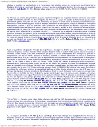 Constituição e o Supremo - Versão Completa :: STF - Supremo Tribunal Federal

           objetiva a igualdade de oportunidades e a humanização das relações sociais, em cumprimento aos fundamentos da
           República de cidadania e dignidade da pessoa humana, o que se concretiza pela definição de meios para que eles sejam
           alcançados.” (ADI 2.649, Rel. Min. Cármen Lúcia, julgamento em 8-5-2008, Plenário, DJE de 17-10-2008.)




           “O Tribunal, por maioria, deu provimento a agravo regimental interposto em suspensão de tutela antecipada para manter
           decisão interlocutória proferida por desembargador do Tribunal de Justiça do Estado de Pernambuco, que concedera
           parcialmente pedido formulado em ação de indenização por perdas e danos morais e materiais para determinar que o
           mencionado Estado-membro pagasse todas as despesas necessárias à realização de cirurgia de implante de Marcapasso
           Diafragmático Muscular – MDM no agravante, com o profissional por este requerido. Na espécie, o agravante, que teria
           ficado tetraplégico em decorrência de assalto ocorrido em via pública, ajuizara a ação indenizatória, em que objetiva a
           responsabilização do Estado de Pernambuco pelo custo decorrente da referida cirurgia, ‘que devolverá ao autor a condição
           de respirar sem a dependência do respirador mecânico’. (...) Concluiu-se que a realidade da vida tão pulsante na espécie
           imporia o provimento do recurso, a fim de reconhecer ao agravante, que inclusive poderia correr risco de morte, o direito de
           buscar autonomia existencial, desvinculando-se de um respirador artificial que o mantém ligado a um leito hospitalar depois
           de meses em estado de coma, implementando-se, com isso, o direito à busca da felicidade, que é um consectário do
           princípio da dignidade da pessoa humana.” (STA 223-AgR, Rel. p/ o ac. Min. Celso de Mello, julgamento em 14-4-
           2008, Plenário, Informativo 502.)




           "Uso de substância entorpecente. Princípio da insignificância. Aplicação no âmbito da Justiça Militar. (...) Princípio da
           dignidade da pessoa humana. Paciente, militar, preso em flagrante dentro da unidade militar, quando fumava um cigarro de
           maconha e tinha consigo outros três. Condenação por posse e uso de entorpecentes. Não aplicação do princípio da
           insignificância, em prol da saúde, disciplina e hierarquia militares. A mínima ofensividade da conduta, a ausência de
           periculosidade social da ação, o reduzido grau de reprovabilidade do comportamento e a inexpressividade da lesão jurídica
           constituem os requisitos de ordem objetiva autorizadores da aplicação do princípio da insignificância. A Lei 11.343/2006 –
           nova Lei de Drogas – veda a prisão do usuário. Prevê, contra ele, apenas a lavratura de termo circunstanciado.
           Preocupação do Estado em mudar a visão que se tem em relação aos usuários de drogas. Punição severa e exemplar
           deve ser reservada aos traficantes, não alcançando os usuários. A estes devem ser oferecidas políticas sociais eficientes
           para recuperá-los do vício. O STM não cogitou da aplicação da Lei 11.343/2006. Não obstante, cabe a esta Corte fazê-lo,
           incumbindo-lhe confrontar o princípio da especialidade da lei penal militar, óbice à aplicação da nova Lei de Drogas, com o
           princípio da dignidade humana, arrolado na Constituição do Brasil de modo destacado, incisivo, vigoroso, como princípio
           fundamental (...) Exclusão das fileiras do Exército: punição suficiente para que restem preservadas a disciplina e hierarquia
           militares, indispensáveis ao regular funcionamento de qualquer instituição militar. A aplicação do princípio da insignificância
           no caso se impõe; a uma, porque presentes seus requisitos de natureza objetiva; a duas, em virtude da dignidade da
           pessoa humana. Ordem concedida." (HC 92.961, Rel. Min. Eros Grau, julgamento em 11-12-2007, Segunda Turma,
           DJE de 22-2-2008.) No mesmo sentido: HC 90.125, Rel. p/ o ac. Min. Eros Grau, julgamento em 24-6-
           2008, Segunda Turma, DJE de 5-9-2008. Em sentido contrário: HC 105.695, Rel. Min. Ellen Gracie, julgamento
           em 30-11-2010, Segunda Turma, DJE de 22-2-2011; HC 104.784, Rel. Min. Gilmar Mendes, julgamento em 26-10-
           2010, Segunda Turma, DJE de 22-11-2010; HC 104.838, Rel. Min. Joaquim Barbosa, julgamento em 26-10-2010,
           Segunda Turma, DJE de 22-11-2010; HC 103.684, Rel. Min. Ayres Britto, julgamento em 21-10-2010, Plenário, DJE
           de 13-4-2011.




           "Ato do TCU. (...). Pensões civil e militar. Militar reformado sob a CF de 1967. Cumulatividade. (...). A inércia da Corte de
           Contas, por sete anos, consolidou de forma positiva a expectativa da viúva, no tocante ao recebimento de verba de caráter
           alimentar. Este aspecto temporal diz intimamente com o princípio da segurança jurídica, projeção objetiva do princípio da
           dignidade da pessoa humana e elemento conceitual do Estado de Direito." (MS 24.448, Rel. Min. Ayres Britto,
           julgamento em 27-9-2007, Plenário, DJ de 14-11-2007.)




           "(...) a exigência constante do art. 112, § 2º, da Constituição fluminense consagra mera restrição material à atividade do
           legislador estadual, que com ela se vê impedido de conceder gratuidade sem proceder à necessária indicação da fonte de
           custeio. (...) Por fim, também é infrutífero o argumento de desrespeito ao princípio da dignidade da pessoa humana. Seu


http://www.stf.jus.br/portal/constituicao/constituicao.asp[29/05/2012 15:38:25]
 