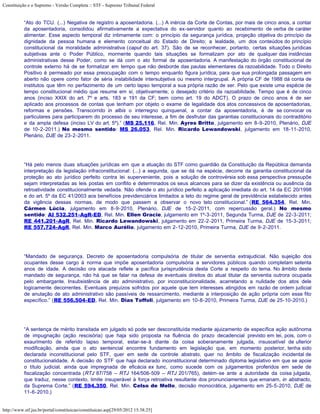 Constituição e o Supremo - Versão Completa :: STF - Supremo Tribunal Federal


           “Ato do TCU. (...) Negativa de registro a aposentadoria. (...) A inércia da Corte de Contas, por mais de cinco anos, a contar
           da aposentadoria, consolidou afirmativamente a expectativa do ex-servidor quanto ao recebimento de verba de caráter
           alimentar. Esse aspecto temporal diz intimamente com: o princípio da segurança jurídica, projeção objetiva do princípio da
           dignidade da pessoa humana e elemento conceitual do Estado de Direito; a lealdade, um dos conteúdos do princípio
           constitucional da moralidade administrativa (caput do art. 37). São de se reconhecer, portanto, certas situações jurídicas
           subjetivas ante o Poder Público, mormente quando tais situações se formalizam por ato de qualquer das instâncias
           administrativas desse Poder, como se dá com o ato formal de aposentadoria. A manifestação do órgão constitucional de
           controle externo há de se formalizar em tempo que não desborde das pautas elementares da razoabilidade. Todo o Direito
           Positivo é permeado por essa preocupação com o tempo enquanto figura jurídica, para que sua prolongada passagem em
           aberto não opere como fator de séria instabilidade intersubjetiva ou mesmo intergrupal. A própria CF de 1988 dá conta de
           institutos que têm no perfazimento de um certo lapso temporal a sua própria razão de ser. Pelo que existe uma espécie de
           tempo constitucional médio que resume em si, objetivamente, o desejado critério da razoabilidade. Tempo que é de cinco
           anos (inciso XXIX do art. 7º e arts. 183 e 191 da CF; bem como art. 19 do ADCT). O prazo de cinco anos é de ser
           aplicado aos processos de contas que tenham por objeto o exame de legalidade dos atos concessivos de aposentadorias,
           reformas e pensões. Transcorrido in albis o interregno quinquenal, a contar da aposentadoria, é de se convocar os
           particulares para participarem do processo de seu interesse, a fim de desfrutar das garantias constitucionais do contraditório
           e da ampla defesa (inciso LV do art. 5º).” (MS 25.116, Rel. Min. Ayres Britto, julgamento em 8-9-2010, Plenário, DJE
           de 10-2-2011.) No mesmo sentido: MS 26.053, Rel. Min. Ricardo Lewandowski, julgamento em 18-11-2010,
           Plenário, DJE de 23-2-2011.




           “Há pelo menos duas situações jurídicas em que a atuação do STF como guardião da Constituição da República demanda
           interpretação da legislação infraconstitucional: (...) a segunda, que se dá na espécie, decorre da garantia constitucional da
           proteção ao ato jurídico perfeito contra lei superveniente, pois a solução de controvérsia sob essa perspectiva pressupõe
           sejam interpretadas as leis postas em conflito e determinados os seus alcances para se dizer da existência ou ausência da
           retroatividade constitucionalmente vedada. Não ofende o ato jurídico perfeito a aplicação imediata do art. 14 da EC 20/1998
           e do art. 5º da EC 41/2003 aos benefícios previdenciários limitados a teto do regime geral de previdência estabelecido antes
           da vigência dessas normas, de modo que passem a observar o novo teto constitucional.” (RE 564.354, Rel. Min.
           Cármen Lúcia, julgamento em 8-9-2010, Plenário, DJE de 15-2-2011, com repercussão geral.) No mesmo
           sentido: AI 532.251-AgR-ED, Rel. Min. Ellen Gracie, julgamento em 1º-3-2011, Segunda Turma, DJE de 22-3-2011;
           RE 441.201-AgR, Rel. Min. Ricardo Lewandowski, julgamento em 22-2-2011, Primeira Turma, DJE de 15-3-2011;
           RE 557.724-AgR, Rel. Min. Marco Aurélio, julgamento em 2-12-2010, Primeira Turma, DJE de 9-2-2011.




           “Mandado de segurança. Decreto de aposentadoria compulsória de titular de serventia extrajudicial. Não sujeição dos
           ocupantes desse cargo à norma que impõe aposentadoria compulsória a servidores públicos quando completam setenta
           anos de idade. A decisão ora atacada reflete a pacífica jurisprudência desta Corte a respeito do tema. No âmbito deste
           mandado de segurança, não há que se falar na defesa de eventuais direitos do atual titular da serventia outrora ocupada
           pelo embargante. Insubsistência de ato administrativo, por inconstitucionalidade, acarretando a nulidade dos atos dele
           logicamente decorrentes. Eventuais prejuízos sofridos por aquele que tem interesses atingidos em razão de ordem judicial
           de anulação de ato administrativo são passíveis de ressarcimento, mediante a interposição de ação própria com esse fito
           específico.” (RE 556.504-ED, Rel. Min. Dias Toffoli, julgamento em 10-8-2010, Primeira Turma, DJE de 25-10-2010.)




           “A sentença de mérito transitada em julgado só pode ser desconstituída mediante ajuizamento de específica ação autônoma
           de impugnação (ação rescisória) que haja sido proposta na fluência do prazo decadencial previsto em lei, pois, com o
           exaurimento de referido lapso temporal, estar-se-á diante da coisa soberanamente julgada, insuscetível de ulterior
           modificação, ainda que o ato sentencial encontre fundamento em legislação que, em momento posterior, tenha sido
           declarada inconstitucional pelo STF, quer em sede de controle abstrato, quer no âmbito de fiscalização incidental de
           constitucionalidade. A decisão do STF que haja declarado inconstitucional determinado diploma legislativo em que se apoie
           o título judicial, ainda que impregnada de eficácia ex tunc, como sucede com os julgamentos proferidos em sede de
           fiscalização concentrada (RTJ 87/758 – RTJ 164/506-509 – RTJ 201/765), detém-se ante a autoridade da coisa julgada,
           que traduz, nesse contexto, limite insuperável à força retroativa resultante dos pronunciamentos que emanam, in abstracto,
           da Suprema Corte.” (RE 594.350, Rel. Min. Celso de Mello, decisão monocrática, julgamento em 25-5-2010, DJE de
           11-6-2010.)


http://www.stf.jus.br/portal/constituicao/constituicao.asp[29/05/2012 15:38:25]
 
