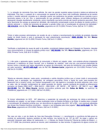 Constituição e o Supremo - Versão Completa :: STF - Supremo Tribunal Federal




           “(...) a situação da recorrente ficou bem definida. No valor da pensão recebida estava incluído o relativo ao adicional de
           inatividade. Pois bem, a pretexto de a remuneração do pessoal da ativa haver sido modificada, afastando-se do cenário
           jurídico o aludido adicional, procedeu-se à alteração quanto aos parâmetros da pensão, suprimindo-se a parcela a que a
           recorrente passou a ter jus. Ora, a reestruturação do que percebido pelos militares desaguou em extensão imprópria,
           alcançando situação devidamente constituída, pouco importando que tenha ocorrido até mesmo acréscimo pecuniário. Este
           seria decorrente da outorga ao pessoal em atividade, não implicando compensação a ponto de afastar do cenário jurídico o
           referido adicional. (...) direito da recorrente de perceber a pensão militar com a consideração do adicional de inatividade.”
           (RE 414.014, voto do Rel. Min. Marco Aurélio, julgamento em 20-10-2009, Primeira Turma, DJE de 13-11-2009.)




           “Vindo à balha processo administrativo de revisão de ato a implicar o reconhecimento da condição de anistiado, descabe
           cogitar do direito líquido e certo à percepção do valor anteriormente reconhecido.” (RMS 26.596, Rel. Min. Marco
           Aurélio, julgamento em 20-10-2009, Primeira Turma, DJE de 6-11-2009.)




           "Verificada a duplicidade de causa de pedir e de pedido, considerado habeas julgado por Colegiado do Supremo, descabe
           novo pronunciamento, à míngua de aspecto jurídico novo." (HC 98.668, Rel. Min. Marco Aurélio, julgamento em 15-9-
           2009, Primeira Turma, DJE de 9-10-2009.)




           “(...) não pode o agravante agora, quando já consumado o trânsito em julgado, obter, com evidente afronta à legislação
           processual, a reabertura do prazo recursal, com a finalidade de viabilizar, mais uma vez, uma possível interposição de
           recurso contra a decisão que negou seguimento ao agravo de instrumento, sob pena de transformar uma simples petição
           em ação rescisória.” (AI 677.485-AgR, voto da Rel. Min. Cármen Lúcia, julgamento em 25-8-2009, Primeira Turma,
           DJE de 23-10-2009.)




           “Mostra-se relevante observar, neste ponto, considerada a estrita disciplina jurídica que a Loman impôs à remuneração
           judiciária, que a percepção, por magistrados, de vantagens pecuniárias (como a ajuda de custo, para moradia), em
           desacordo com a própria Loman, por implicar transgressão à lei, não legitima a invocação de direito adquirido, pois, como
           se sabe, não há situação configuradora de válida aquisição de direitos, quando resultante de violação ao ordenamento
           normativo do Estado (RDA 24/57 – RDA 54/215 – RDA 62/93 – RF 166/181 – RF 188/110 – RF 188/117, v.g.).” (MS
           28.135-MC, Rel. Min. Ellen Gracie, decisão monocrática proferida pelo Min. Celso de Mello, no exercício da
           Presidência, julgamento em 17-7-2009, DJE de 5-8-2009.)




           "A liminar referendada na ACO 347 determina a suspensão da execução de sentenças de mérito e acórdãos não
           transitados em julgado, no que tange a áreas localizadas entre os Estados da Bahia e de Goiás. A medida visou a impedir
           a concretização de situações jurídicas que, em decorrência do julgamento das ACO 347 e 652 – com eventuais alterações
           das divisas dos Estados-membros envolvidos – viessem a ser protegidas pela coisa julgada." (Rcl 4.410-AgR, Rel. Min.
           Eros Grau, julgamento em 25-6-2009, Plenário, DJE de 21-8-2009.)




           "No caso em tela, o juiz de direito da Vara das Execuções Criminais (...), reconhecendo a ocorrência de falta grave na
           conduta do sentenciado, declarou perdidos os dias remidos, nos termos do art. 127 da LEP. Ao julgar o agravo em
           execução interposto pela defesa do reeducando, a (...) Câmara de Direito Criminal do Tribunal de Justiça do Estado (...),
           em 31-7-2008, deu provimento parcial ao recurso, para restabelecer os dias remidos. O julgamento do agravo ocorreu em



http://www.stf.jus.br/portal/constituicao/constituicao.asp[29/05/2012 15:38:25]
 