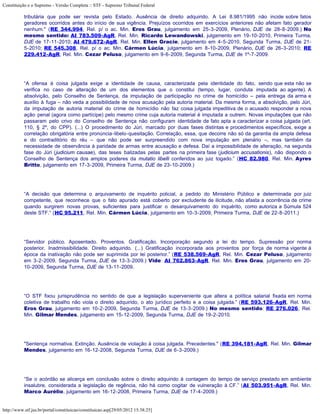 Constituição e o Supremo - Versão Completa :: STF - Supremo Tribunal Federal

           tributária que pode ser revista pelo Estado. Ausência de direito adquirido. A Lei 8.981/1995 não incide sobre fatos
           geradores ocorridos antes do início de sua vigência. Prejuízos ocorridos em exercícios anteriores não afetam fato gerador
           nenhum." (RE 344.994, Rel. p/ o ac. Min. Eros Grau, julgamento em 25-3-2009, Plenário, DJE de 28-8-2009.) No
           mesmo sentido: AI 783.509-AgR, Rel. Min. Ricardo Lewandowski, julgamento em 19-10-2010, Primeira Turma,
           DJE de 17-11-2010; AI 479.672-AgR, Rel. Min. Ellen Gracie, julgamento em 4-5-2010, Segunda Turma, DJE de 21-
           5-2010; RE 545.308, Rel. p/ o ac. Min. Cármen Lúcia, julgamento em 8-10-2009, Plenário, DJE de 26-3-2010; RE
           229.412-AgR, Rel. Min. Cezar Peluso, julgamento em 9-6-2009, Segunda Turma, DJE de 1º-7-2009.




           “A ofensa à coisa julgada exige a identidade de causa, caracterizada pela identidade do fato, sendo que esta não se
           verifica no caso de alteração de um dos elementos que o constitui (tempo, lugar, conduta imputada ao agente). A
           absolvição, pelo Conselho de Sentença, da imputação de participação no crime de homicídio – pela entrega da arma e
           auxílio à fuga – não veda a possibilidade de nova acusação pela autoria material. Da mesma forma, a absolvição, pelo Júri,
           da imputação de autoria material do crime de homicídio não faz coisa julgada impeditiva de o acusado responder a nova
           ação penal (agora como partícipe) pelo mesmo crime cuja autoria material é imputada a outrem. Novas imputações que não
           passaram pelo crivo do Conselho de Sentença não configuram identidade de fato apta a caracterizar a coisa julgada (art.
           110, § 2º, do CPP). (...) O procedimento do Júri, marcado por duas fases distintas e procedimentos específicos, exige a
           correlação obrigatória entre pronúncia-libelo-quesitação. Correlação, essa, que decorre não só da garantia da ampla defesa
           e do contraditório do réu – que não pode ser surpreendido com nova imputação em plenário –, mas também da
           necessidade de observância à paridade de armas entre acusação e defesa. Daí a impossibilidade de alteração, na segunda
           fase do Júri (judicium causae), das teses balizadas pelas partes na primeira fase (judicium accusationis), não dispondo o
           Conselho de Sentença dos amplos poderes da mutatio libelli conferidos ao juiz togado.” (HC 82.980, Rel. Min. Ayres
           Britto, julgamento em 17-3-2009, Primeira Turma, DJE de 23-10-2009.)




           “A decisão que determina o arquivamento de inquérito policial, a pedido do Ministério Público e determinada por juiz
           competente, que reconhece que o fato apurado está coberto por excludente de ilicitude, não afasta a ocorrência de crime
           quando surgirem novas provas, suficientes para justificar o desarquivamento do inquérito, como autoriza a Súmula 524
           deste STF.” (HC 95.211, Rel. Min. Cármen Lúcia, julgamento em 10-3-2009, Primeira Turma, DJE de 22-8-2011.)




           “Servidor público. Aposentado. Proventos. Gratificação. Incorporação segundo a lei do tempo. Supressão por norma
           posterior. Inadmissibilidade. Direito adquirido. (...) Gratificação incorporada aos proventos por força de norma vigente à
           época da inativação não pode ser suprimida por lei posterior.” (RE 538.569-AgR, Rel. Min. Cezar Peluso, julgamento
           em 3-2-2009, Segunda Turma, DJE de 13-3-2009.) Vide: AI 762.863-AgR, Rel. Min. Eros Grau, julgamento em 20-
           10-2009, Segunda Turma, DJE de 13-11-2009.




           “O STF fixou jurisprudência no sentido de que a legislação superveniente que altera a política salarial fixada em norma
           coletiva de trabalho não viola o direito adquirido, o ato jurídico perfeito e a coisa julgada.” (RE 593.126-AgR, Rel. Min.
           Eros Grau, julgamento em 10-2-2009, Segunda Turma, DJE de 13-3-2009.) No mesmo sentido: RE 276.026, Rel.
           Min. Gilmar Mendes, julgamento em 15-12-2009, Segunda Turma, DJE de 19-2-2010.




           "Sentença normativa. Extinção. Ausência de violação à coisa julgada. Precedentes." (RE 394.181-AgR, Rel. Min. Gilmar
           Mendes, julgamento em 16-12-2008, Segunda Turma, DJE de 6-3-2009.)




           “Se o acórdão se alicerça em conclusão sobre o direito adquirido à contagem do tempo de serviço prestado em ambiente
           insalubre, considerada a legislação de regência, não há como cogitar de vulneração à CF.” (AI 503.951-AgR, Rel. Min.
           Marco Aurélio, julgamento em 16-12-2008, Primeira Turma, DJE de 17-4-2009.)


http://www.stf.jus.br/portal/constituicao/constituicao.asp[29/05/2012 15:38:25]
 