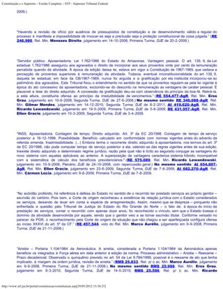 Constituição e o Supremo - Versão Completa :: STF - Supremo Tribunal Federal

           2009.)




           "Havendo a revisão de ofício por ausência de pressupostos de constituição e de desenvolvimento válido e regular do
           processo é manifesta a impossibilidade de invocar-se seja a preclusão seja a proteção constitucional da coisa julgada.” (RE
           246.980, Rel. Min. Menezes Direito, julgamento em 14-10-2008, Primeira Turma, DJE de 20-2-2009.)




           “Servidor público. Aposentadoria. Lei 1.762/1986 do Estado do Amazonas. Vantagem pessoal. O art. 139, II, da Lei
           estadual 1.762/1986 assegurou aos agravados o direito de incorporar aos seus proventos vinte por cento da remuneração
           percebida quando da atividade. À época da edição dessa lei, estava em vigor a Constituição de 1967-1969, que vedava a
           percepção de proventos superiores à remuneração da atividade. Todavia, eventual inconstitucionalidade do art. 139, II,
           daquela lei estadual, em face da CB/1967-1969, nunca foi arguida e a gratificação por ela instituída incorporou-se ao
           patrimônio dos agravados. Este Tribunal fixou o entendimento no sentido de que os proventos regulam-se pela lei vigente à
           época do ato concessivo da aposentadoria, excluindo-se do desconto na remuneração as vantagens de caráter pessoal. É
           plausível a tese do direito adquirido. A concessão da gratificação deu-se com observância do princípio da boa-fé. Retirá-la,
           a esta altura, constituiria ofensa ao princípio da irredutibilidade de vencimentos.” (RE 554.477-AgR, Rel. Min. Eros
           Grau, julgamento em 10-6-2008, Segunda Turma, DJE de 27-6-2008.) No mesmo sentido: RE 346.088-AgR, Rel.
           Min. Gilmar Mendes, julgamento em 14-12-2010, Segunda Turma, DJE de 8-2-2011; AI 419.620-AgR, Rel. Min.
           Ricardo Lewandowski, julgamento em 19-5-2009, Primeira Turma, DJE de 5-6-2009; RE 431.957-AgR, Rel. Min.
           Ellen Gracie, julgamento em 10-3-2009, Segunda Turma, DJE de 3-4-2009.




           "INSS. Aposentadoria. Contagem de tempo. Direito adquirido. Art. 3º da EC 20/1998. Contagem de tempo de serviço
           posterior a 16-12-1998. Possibilidade. Benefício calculado em conformidade com normas vigentes antes do advento da
           referida emenda. Inadmissibilidade. (...) Embora tenha o recorrente direito adquirido à aposentadoria, nos termos do art. 3º
           da EC 20/1998, não pode computar tempo de serviço posterior a ela, valendo-se das regras vigentes antes de sua edição.
           Inexiste direito adquirido a determinado regime jurídico, razão pela qual não é lícito ao segurado conjugar as vantagens do
           novo sistema com aquelas aplicáveis ao anterior. A superposição de vantagens caracteriza sistema híbrido, incompatível
           com a sistemática de cálculo dos benefícios previdenciários." (RE 575.089, Rel. Min. Ricardo Lewandowski,
           julgamento em 10-9-2008, Plenário, DJE de 24-10-2008, com repercussão geral.) No mesmo sentido: AI 654.807-
           AgR, Rel. Min. Ellen Gracie, julgamento em 23-6-2009, Segunda Turma, DJE de 7-8-2009; AI 682.270-AgR, Rel.
           Min. Cármen Lúcia, julgamento em 9-6-2009, Primeira Turma, DJE de 7-8-2009.




           “No acórdão proferido, há referência à defesa do Estado no sentido de o recorrido ter prestado serviços ao próprio genitor –
           escrivão do cartório. Pois bem, a Corte de origem reconheceu a existência de relação jurídica com o Estado considerados
           os serviços, deixando de levar em conta a espécie de arregimentação. Assim, mesmo que se despreze – porquanto não
           enfrentada a questão pelo Tribunal de Justiça do Estado do Rio Grande do Norte – o fato de, à época do início da
           prestação de serviços, contar o recorrido com apenas doze anos, foi reconhecido o vínculo, sem que o Estado tivesse o
           domínio da atividade desenvolvida por aquele, sendo que o genitor veio a se tornar escrivão titular. Conforme versado no
           parecer da PGR, o reconhecimento pela Corte de origem de situação que não chegou a ser aperfeiçoada configura ofensa
           ao inciso XXXVI do art. 5º da CF.” (RE 457.544, voto do Rel. Min. Marco Aurélio, julgamento em 9-9-2008, Primeira
           Turma, DJE de 21-11-2008.)




           “Anistia – Portaria 1.104/1964 da Aeronáutica. A anistia, considerada a Portaria 1.104/1964 da Aeronáutica, apenas
           beneficia os integrados à Força aérea em data anterior à edição da norma. Processo administrativo – Anistia – Reexame –
           Prazo decadencial. Observado o quinquênio previsto no art. 54 da Lei 9.784/1999, possível é o reexame de ato que tenha
           implicado, à margem da ordem jurídica, revisão de anistia.” (RMS 25.833, Rel. p/ o ac. Min. Marco Aurélio, julgamento
           em 9-9-2008, Primeira Turma, DJE de 21-11-2008.) No mesmo sentido: RMS 25.988, Rel. Min. Eros Grau,
           julgamento em 9-3-2010, Segunda Turma, DJE de 14-5-2010; RMS 25.596, Rel. p/ o ac. Min. Ricardo



http://www.stf.jus.br/portal/constituicao/constituicao.asp[29/05/2012 15:38:25]
 