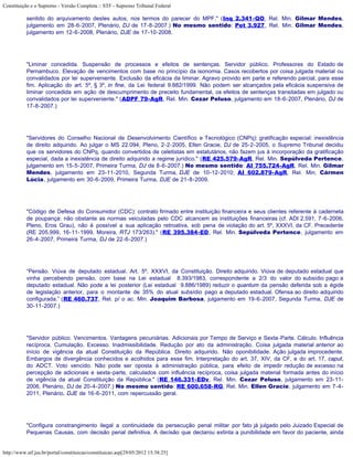 Constituição e o Supremo - Versão Completa :: STF - Supremo Tribunal Federal

           sentido do arquivamento destes autos, nos termos do parecer do MPF." (Inq 2.341-QO, Rel. Min. Gilmar Mendes,
           julgamento em 28-6-2007, Plenário, DJ de 17-8-2007.) No mesmo sentido: Pet 3.927, Rel. Min. Gilmar Mendes,
           julgamento em 12-6-2008, Plenário, DJE de 17-10-2008.




           "Liminar concedida. Suspensão de processos e efeitos de sentenças. Servidor público. Professores do Estado de
           Pernambuco. Elevação de vencimentos com base no princípio da isonomia. Casos recobertos por coisa julgada material ou
           convalidados por lei superveniente. Exclusão da eficácia da liminar. Agravo provido em parte e referendo parcial, para esse
           fim. Aplicação do art. 5º, § 3º, in fine, da Lei federal 9.882/1999. Não podem ser alcançados pela eficácia suspensiva de
           liminar concedida em ação de descumprimento de preceito fundamental, os efeitos de sentenças transitadas em julgado ou
           convalidados por lei superveniente." (ADPF 79-AgR, Rel. Min. Cezar Peluso, julgamento em 18-6-2007, Plenário, DJ de
           17-8-2007.)




           "Servidores do Conselho Nacional de Desenvolvimento Científico e Tecnológico (CNPq): gratificação especial: inexistência
           de direito adquirido. Ao julgar o MS 22.094, Pleno, 2-2-2005, Ellen Gracie, DJ de 25-2-2005, o Supremo Tribunal decidiu
           que os servidores do CNPq, quando convertidos de celetistas em estatutários, não fazem jus à incorporação da gratificação
           especial, dada a inexistência de direito adquirido a regime jurídico." (RE 425.579-AgR, Rel. Min. Sepúlveda Pertence,
           julgamento em 15-5-2007, Primeira Turma, DJ de 8-6-2007.) No mesmo sentido: AI 755.724-AgR, Rel. Min. Gilmar
           Mendes, julgamento em 23-11-2010, Segunda Turma, DJE de 10-12-2010; AI 602.879-AgR, Rel. Min. Cármen
           Lúcia, julgamento em 30-6-2009, Primeira Turma, DJE de 21-8-2009.




           "Código de Defesa do Consumidor (CDC): contrato firmado entre instituição financeira e seus clientes referente à caderneta
           de poupança: não obstante as normas veiculadas pelo CDC alcancem as instituições financeiras (cf. ADI 2.591, 7-6-2006,
           Pleno, Eros Grau), não é possível a sua aplicação retroativa, sob pena de violação do art. 5º, XXXVI, da CF. Precedente
           (RE 205.999, 16-11-1999, Moreira, RTJ 173/263)." (RE 395.384-ED, Rel. Min. Sepúlveda Pertence, julgamento em
           26-4-2007, Primeira Turma, DJ de 22-6-2007.)




           “Pensão. Viúva de deputado estadual. Art. 5º, XXXVI, da Constituição. Direito adquirido. Viúva de deputado estadual que
           vinha percebendo pensão, com base na Lei estadual 8.393/1983, correspondente a 2/3 do valor do subsídio pago a
           deputado estadual. Não pode a lei posterior (Lei estadual 9.886/1989) reduzir o quantum da pensão deferida sob a égide
           de legislação anterior, para o montante de 35% do atual subsídio pago a deputado estadual. Ofensa ao direito adquirido
           configurada.” (RE 460.737, Rel. p/ o ac. Min. Joaquim Barbosa, julgamento em 19-6-2007, Segunda Turma, DJE de
           30-11-2007.)




           "Servidor público. Vencimentos. Vantagens pecuniárias. Adicionais por Tempo de Serviço e Sexta-Parte. Cálculo. Influência
           recíproca. Cumulação. Excesso. Inadmissibilidade. Redução por ato da administração. Coisa julgada material anterior ao
           início de vigência da atual Constituição da República. Direito adquirido. Não oponibilidade. Ação julgada improcedente.
           Embargos de divergência conhecidos e acolhidos para esse fim. Interpretação do art. 37, XIV, da CF, e do art. 17, caput,
           do ADCT. Voto vencido. Não pode ser oposta à administração pública, para efeito de impedir redução de excesso na
           percepção de adicionais e sexta-parte, calculados com influência recíproca, coisa julgada material formada antes do início
           de vigência da atual Constituição da República." (RE 146.331-EDv, Rel. Min. Cezar Peluso, julgamento em 23-11-
           2006, Plenário, DJ de 20-4-2007.) No mesmo sentido: RE 600.658-RG, Rel. Min. Ellen Gracie, julgamento em 7-4-
           2011, Plenário, DJE de 16-6-2011, com repercussão geral.




           "Configura constrangimento ilegal a continuidade da persecução penal militar por fato já julgado pelo Juizado Especial de
           Pequenas Causas, com decisão penal definitiva. A decisão que declarou extinta a punibilidade em favor do paciente, ainda


http://www.stf.jus.br/portal/constituicao/constituicao.asp[29/05/2012 15:38:25]
 