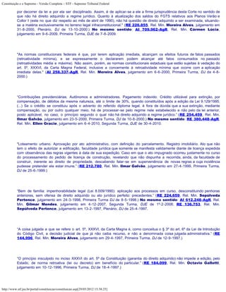 Constituição e o Supremo - Versão Completa :: STF - Supremo Tribunal Federal

           por decorrer da lei e por ela ser disciplinado. Assim, é de aplicar-se a ele a firme jurisprudência desta Corte no sentido de
           que não há direito adquirido a regime jurídico. Quanto à atualização dos saldos do FGTS relativos aos Planos Verão e
           Collor I (este no que diz respeito ao mês de abril de 1990), não há questão de direito adquirido a ser examinada, situando-
           se a matéria exclusivamente no terreno legal infraconstitucional." (RE 226.855, Rel. Min. Moreira Alves, julgamento em
           31-8-2000, Plenário, DJ de 13-10-2000.) No mesmo sentido: AI 709.962-AgR, Rel. Min. Cármen Lúcia,
           julgamento em 9-6-2009, Primeira Turma, DJE de 7-8-2009.




           "As normas constitucionais federais é que, por terem aplicação imediata, alcançam os efeitos futuros de fatos passados
           (retroatividade mínima), e se expressamente o declararem podem alcançar até fatos consumados no passado
           (retroatividades média e máxima). Não assim, porém, as normas constitucionais estaduais que estão sujeitas à vedação do
           art. 5º, XXXVI, da Carta Magna Federal, inclusive a concernente à retroatividade mínima que ocorre com a aplicação
           imediata delas." (AI 258.337-AgR, Rel. Min. Moreira Alves, julgamento em 6-6-2000, Primeira Turma, DJ de 4-8-
           2000.)




           “Contribuições previdenciárias. Autônomos e administradores. Pagamento indevido. Crédito utilizável para extinção, por
           compensação, de débitos da mesma natureza, até o limite de 30%, quando constituídos após a edição da Lei 9.129/1995.
           (...) Se o crédito se constituiu após o advento do referido diploma legal, é fora de dúvida que a sua extinção, mediante
           compensação, ou por outro qualquer meio, há de processar-se pelo regime nele estabelecido e não pelo da lei anterior,
           posto aplicável, no caso, o princípio segundo o qual não há direito adquirido a regime jurídico.” (RE 254.459, Rel. Min.
           Ilmar Galvão, julgamento em 23-5-2000, Primeira Turma, DJ de 10-8-2000.) No mesmo sentido: RE 380.448-AgR,
           Rel. Min. Ellen Gracie, julgamento em 6-4-2010, Segunda Turma, DJE de 30-4-2010.




           "Loteamento urbano. Aprovação por ato administrativo, com definição do parcelamento. Registro imobiliário. Ato que não
           tem o efeito de autorizar a edificação, faculdade jurídica que somente se manifesta validamente diante de licença expedida
           com observância das regras vigentes à data de sua expedição. Caso em que o ato impugnado ocorreu justamente no curso
           do processamento do pedido de licença de construção, revelando que não dispunha a recorrida, ainda, da faculdade de
           construir, inerente ao direito de propriedade, descabendo falar-se em superveniência de novas regras a cuja incidência
           pudesse pretender ela estar imune.” (RE 212.780, Rel. Min. Ilmar Galvão, julgamento em 27-4-1999, Primeira Turma,
           DJ de 25-6-1999.)




           “Bem de família: impenhorabilidade legal (Lei 8.009/1990): aplicação aos processos em curso, desconstituindo penhoras
           anteriores, sem ofensa de direito adquirido ou ato jurídico perfeito: precedentes.” (RE 224.659, Rel. Min. Sepúlveda
           Pertence, julgamento em 24-3-1998, Primeira Turma DJ de 8-5-1998.) No mesmo sentido: AI 612.248-AgR, Rel.
           Min. Gilmar Mendes, julgamento em 4-12-2007, Segunda Turma, DJE de 1º-2-2008; RE 136.753, Rel. Min.
           Sepúlveda Pertence, julgamento em 13-2-1997, Plenário, DJ de 25-4-1997.




           “A coisa julgada a que se refere o art. 5º, XXXVI, da Carta Magna é, como conceitua o § 3º do art. 6º da Lei de Introdução
           do Código Civil, a decisão judicial de que já não caiba recurso, e não a denominada coisa julgada administrativa.” (RE
           144.996, Rel. Min. Moreira Alves, julgamento em 29-4-1997, Primeira Turma, DJ de 12-9-1997.)




           “O princípio insculpido no inciso XXXVI do art. 5º da Constituição (garantia do direito adquirido) não impede a edição, pelo
           Estado, de norma retroativa (lei ou decreto) em benefício do particular.” (RE 184.099, Rel. Min. Octavio Gallotti,
           julgamento em 10-12-1996, Primeira Turma, DJ de 18-4-1997.)




http://www.stf.jus.br/portal/constituicao/constituicao.asp[29/05/2012 15:38:25]
 