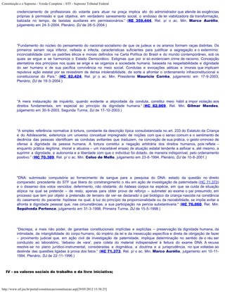 Constituição e o Supremo - Versão Completa :: STF - Supremo Tribunal Federal

           credenciamento de profissionais do volante para atuar na praça implica ato do administrador que atende às exigências
           próprias à permissão e que objetiva, em verdadeiro saneamento social, o endosso de lei viabilizadora da transformação,
           balizada no tempo, de taxistas auxiliares em permissionários.” (RE 359.444, Rel. p/ o ac. Min. Marco Aurélio,
           julgamento em 24-3-2004, Plenário, DJ de 28-5-2004.)




           “Fundamento do núcleo do pensamento do nacional-socialismo de que os judeus e os arianos formam raças distintas. Os
           primeiros seriam raça inferior, nefasta e infecta, características suficientes para justificar a segregação e o extermínio:
           inconciabilidade com os padrões éticos e morais definidos na Carta Política do Brasil e do mundo contemporâneo, sob os
           quais se ergue e se harmoniza o Estado Democrático. Estigmas que por si só evidenciam crime de racismo. Concepção
           atentatória dos princípios nos quais se erige e se organiza a sociedade humana, baseada na respeitabilidade e dignidade
           do ser humano e de sua pacífica convivência no meio social. Condutas e evocações aéticas e imorais que implicam
           repulsiva ação estatal por se revestirem de densa intolerabilidade, de sorte a afrontar o ordenamento infraconstitucional e
           constitucional do País.” (HC 82.424, Rel. p/ o ac. Min. Presidente Maurício Corrêa, julgamento em 17-9-2003,
           Plenário, DJ de 19-3-2004.)




           “A mera instauração de inquérito, quando evidente a atipicidade da conduta, constitui meio hábil a impor violação aos
           direitos fundamentais, em especial ao princípio da dignidade humana.” (HC 82.969, Rel. Min. Gilmar Mendes,
           julgamento em 30-9-2003, Segunda Turma, DJ de 17-10-2003.)




           “A simples referência normativa à tortura, constante da descrição típica consubstanciada no art. 233 do Estatuto da Criança
           e do Adolescente, exterioriza um universo conceitual impregnado de noções com que o senso comum e o sentimento de
           decência das pessoas identificam as condutas aviltantes que traduzem, na concreção de sua prática, o gesto ominoso de
           ofensa à dignidade da pessoa humana. A tortura constitui a negação arbitrária dos direitos humanos, pois reflete –
           enquanto prática ilegítima, imoral e abusiva – um inaceitável ensaio de atuação estatal tendente a asfixiar e, até mesmo, a
           suprimir a dignidade, a autonomia e a liberdade com que o indivíduo foi dotado, de maneira indisponível, pelo ordenamento
           positivo.” (HC 70.389, Rel. p/ o ac. Min. Celso de Mello, julgamento em 23-6-1994, Plenário, DJ de 10-8-2001.)




           "DNA: submissão compulsória ao fornecimento de sangue para a pesquisa do DNA: estado da questão no direito
           comparado: precedente do STF que libera do constrangimento o réu em ação de investigação de paternidade (HC 71.373)
           e o dissenso dos votos vencidos: deferimento, não obstante, do habeas corpus na espécie, em que se cuida de situação
           atípica na qual se pretende – de resto, apenas para obter prova de reforço – submeter ao exame o pai presumido, em
           processo que tem por objeto a pretensão de terceiro de ver-se declarado o pai biológico da criança nascida na constância
           do casamento do paciente: hipótese na qual, à luz do princípio da proporcionalidade ou da razoabilidade, se impõe evitar a
           afronta à dignidade pessoal que, nas circunstâncias, a sua participação na perícia substantivaria." (HC 76.060, Rel. Min.
           Sepúlveda Pertence, julgamento em 31-3-1998, Primeira Turma, DJ de 15-5-1998.)




           “Discrepa, a mais não poder, de garantias constitucionais implícitas e explícitas – preservação da dignidade humana, da
           intimidade, da intangibilidade do corpo humano, do império da lei e da inexecução específica e direta de obrigação de fazer
           – provimento judicial que, em ação civil de investigação de paternidade, implique determinação no sentido de o réu ser
           conduzido ao laboratório, 'debaixo de vara', para coleta do material indispensável à feitura do exame DNA. A recusa
           resolve-se no plano jurídico-instrumental, consideradas a dogmática, a doutrina e a jurisprudência, no que voltadas ao
           deslinde das questões ligadas à prova dos fatos.” (HC 71.373, Rel. p/ o ac. Min. Marco Aurélio, julgamento em 10-11-
           1994, Plenário, DJ de 22-11-1996.)



   IV - os valores sociais do trabalho e da livre iniciativa;



http://www.stf.jus.br/portal/constituicao/constituicao.asp[29/05/2012 15:38:25]
 