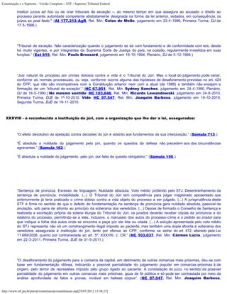 Constituição e o Supremo - Versão Completa :: STF - Supremo Tribunal Federal

           instituir juízos ad hoc ou de criar tribunais de exceção –, ao mesmo tempo em que assegura ao acusado o direito ao
           processo perante autoridade competente abstratamente designada na forma da lei anterior, vedados, em consequência, os
           juízos ex post facto." (AI 177.313-AgR, Rel. Min. Celso de Mello, julgamento em 23-4-1996, Primeira Turma, DJ de
           17-5-1996.)




           “Tribunal de exceção. Não caracterização quando o julgamento se dá com fundamento e de conformidade com leis, desde
           há muito vigentes, e por integrantes da Suprema Corte de Justiça do país, na ocasião, regularmente investidos em suas
           funções.” (Ext 615, Rel. Min. Paulo Brossard, julgamento em 19-10-1994, Plenário, DJ de 5-12-1994.)




           “Juiz natural de processo por crimes dolosos contra a vida é o Tribunal do Júri. Mas o local do julgamento pode variar,
           conforme as normas processuais, ou seja, conforme ocorra alguma das hipóteses de desaforamento previstas no art. 424
           do CPP, que não são incompatíveis com a Constituição anterior nem com a atual (de 1988) e também não ensejam a
           formação de um 'tribunal de exceção'.” (HC 67.851, Rel. Min. Sydney Sanches, julgamento em 24-4-1990, Plenário,
           DJ de 18-5-1990.) No mesmo sentido: HC 103.646, Rel. Min. Ricardo Lewandowski, julgamento em 24-8-2010,
           Primeira Turma, DJE de 1º-10-2010. Vide: HC 97.547, Rel. Min. Joaquim Barbosa, julgamento em 19-10-2010,
           Segunda Turma, DJE de 19-11-2010.



   XXXVIII - é reconhecida a instituição do júri, com a organização que lhe der a lei, assegurados:



           “O efeito devolutivo da apelação contra decisões do júri é adstrito aos fundamentos da sua interposição.” (Súmula 713.)

           “É absoluta a nulidade do julgamento pelo júri, quando os quesitos da defesa não precedem aos das circunstâncias
           agravantes.” (Súmula 162.)

           “É absoluta a nulidade do julgamento, pelo júri, por falta de quesito obrigatório.” (Súmula 156.)




           “Sentença de pronúcia. Excesso de linguagem. Nulidade absoluta. Voto médio proferido pelo STJ. Desentranhamento da
           sentença de pronúncia: inviabilidade. (...) O Tribunal do Júri tem competência para julgar magistrado aposentado que
           anteriormente já teria praticado o crime doloso contra a vida objeto do processo a ser julgado. (...) A jurisprudência deste
           STF é firme no sentido de que o defeito de fundamentação na sentença de pronúncia gera nulidade absoluta, passível de
           anulação, sob pena de afronta ao princípio da soberania dos veredictos. (...) Depois de formado o Conselho de Sentença e
           realizada a exortação própria da solene liturgia do Tribunal do Júri, os jurados deverão receber cópias da pronúncia e do
           relatório do processo; permitindo-se a eles, inclusive, o manuseio dos autos do processo-crime e o pedido ao orador para
           que indique a folha dos autos onde se encontra a peça por ele lida ou citada. (...) A solução apresentada pelo voto médio
           do STJ representa não só um constrangimento ilegal imposto ao paciente, mas também uma dupla afronta à soberania dos
           veredictos assegurada à instituição do júri, tanto por ofensa ao CPP, conforme se extrai do art. 472, alterado pela Lei
           11.689/2008, quanto por contrariedade ao art. 5º, XXXVIII, c, CR.” (HC 103.037, Rel. Min. Cármen Lúcia, julgamento
           em 22-3-2011, Primeira Turma, DJE de 31-5-2011.)




           “O desaforamento do julgamento para a comarca da capital, em detrimento de outras comarcas mais próximas, deu-se com
           base em fundamentação idônea, indicando a possível parcialidade do julgamento popular em comarcas próximas à de
           origem, pelo temor de represálias imposto pelo grupo ligado ao paciente. A constatação do juízo, no sentido da possível
           parcialidade do julgamento em outras comarcas mais próximas, goza de fé pública e só pode ser contrastada por meio da
           análise aprofundada de fatos e provas, inviável em habeas corpus”. (HC 97.547, Rel. Min. Joaquim Barbosa,


http://www.stf.jus.br/portal/constituicao/constituicao.asp[29/05/2012 15:38:25]
 