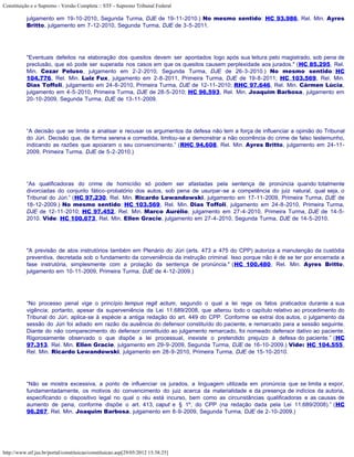 Constituição e o Supremo - Versão Completa :: STF - Supremo Tribunal Federal

           julgamento em 19-10-2010, Segunda Turma, DJE de 19-11-2010.) No mesmo sentido: HC 93.986, Rel. Min. Ayres
           Britto, julgamento em 7-12-2010, Segunda Turma, DJE de 3-5-2011.




           "Eventuais defeitos na elaboração dos quesitos devem ser apontados logo após sua leitura pelo magistrado, sob pena de
           preclusão, que só pode ser superada nos casos em que os quesitos causem perplexidade aos jurados." (HC 85.295, Rel.
           Min. Cezar Peluso, julgamento em 2-2-2010, Segunda Turma, DJE de 26-3-2010.) No mesmo sentido: HC
           104.776, Rel. Min. Luiz Fux, julgamento em 2-8-2011, Primeira Turma, DJE de 19-8-2011; HC 103.569, Rel. Min.
           Dias Toffoli, julgamento em 24-8-2010, Primeira Turma, DJE de 12-11-2010; RHC 97.646, Rel. Min. Cármen Lúcia,
           julgamento em 4-5-2010, Primeira Turma, DJE de 28-5-2010; HC 96.593, Rel. Min. Joaquim Barbosa, julgamento em
           20-10-2009, Segunda Turma, DJE de 13-11-2009.




           “A decisão que se limita a analisar e recusar os argumentos da defesa não tem a força de influenciar a opinião do Tribunal
           do Júri. Decisão que, de forma serena e comedida, limitou-se a demonstrar a não ocorrência do crime de falso testemunho,
           indicando as razões que apoiaram o seu convencimento.” (RHC 94.608, Rel. Min. Ayres Britto, julgamento em 24-11-
           2009, Primeira Turma, DJE de 5-2-2010.)




           “As qualificadoras do crime de homicídio só podem ser afastadas pela sentença de pronúncia quando totalmente
           divorciadas do conjunto fático-probatório dos autos, sob pena de usurpar-se a competência do juiz natural, qual seja, o
           Tribunal do Júri.” (HC 97.230, Rel. Min. Ricardo Lewandowski, julgamento em 17-11-2009, Primeira Turma, DJE de
           18-12-2009.) No mesmo sentido: HC 103.569, Rel. Min. Dias Toffoli, julgamento em 24-8-2010, Primeira Turma,
           DJE de 12-11-2010; HC 97.452, Rel. Min. Marco Aurélio, julgamento em 27-4-2010, Primeira Turma, DJE de 14-5-
           2010. Vide: HC 100.673, Rel. Min. Ellen Gracie, julgamento em 27-4-2010, Segunda Turma, DJE de 14-5-2010.




           "A previsão de atos instrutórios também em Plenário do Júri (arts. 473 a 475 do CPP) autoriza a manutenção da custódia
           preventiva, decretada sob o fundamento da conveniência da instrução criminal. Isso porque não é de se ter por encerrada a
           fase instrutória, simplesmente com a prolação da sentença de pronúncia." (HC 100.480, Rel. Min. Ayres Britto,
           julgamento em 10-11-2009, Primeira Turma, DJE de 4-12-2009.)




           “No processo penal vige o princípio tempus regit actum, segundo o qual a lei rege os fatos praticados durante a sua
           vigência; portanto, apesar da superveniência da Lei 11.689/2008, que alterou todo o capítulo relativo ao procedimento do
           Tribunal do Júri, aplica-se à espécie a antiga redação do art. 449 do CPP. Conforme se extrai dos autos, o julgamento da
           sessão do Júri foi adiado em razão da ausência do defensor constituído do paciente, e remarcado para a sessão seguinte.
           Diante do não comparecimento do defensor constituído ao julgamento remarcado, foi nomeado defensor dativo ao paciente.
           Rigorosamente observado o que dispõe a lei processual, inexiste o pretendido prejuízo à defesa do paciente.” (HC
           97.313, Rel. Min. Ellen Gracie, julgamento em 29-9-2009, Segunda Turma, DJE de 16-10-2009.) Vide: HC 104.555,
           Rel. Min. Ricardo Lewandowski, julgamento em 28-9-2010, Primeira Turma, DJE de 15-10-2010.




           “Não se mostra excessiva, a ponto de influenciar os jurados, a linguagem utilizada em pronúncia que se limita a expor,
           fundamentadamente, os motivos do convencimento do juiz acerca da materialidade e da presença de indícios da autoria,
           especificando o dispositivo legal no qual o réu está incurso, bem como as circunstâncias qualificadoras e as causas de
           aumento de pena, conforme dispõe o art. 413, caput e § 1º, do CPP (na redação dada pela Lei 11.689/2008).” (HC
           96.267, Rel. Min. Joaquim Barbosa, julgamento em 8-9-2009, Segunda Turma, DJE de 2-10-2009.)




http://www.stf.jus.br/portal/constituicao/constituicao.asp[29/05/2012 15:38:25]
 