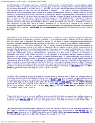 Constituição e o Supremo - Versão Completa :: STF - Supremo Tribunal Federal

           que não se exige uma declaração expressa do agente. Na realidade, o dolo eventual não poderia ser descartado ou julgado
           inadmissível na fase do iudicium accusationis. A tese da inépcia da denúncia e do aditamento, à evidência, não se sustenta,
           eis que foram preenchidos os requisitos do art. 41 do CPP, inclusive em razão da observância dos atos previstos no art.
           384, parágrafo único, do CPP, por força do aditamento à denúncia. (...) No curso da instrução, sobrevieram novos
           elementos de prova que apontaram para a ocorrência de possível dolo eventual na conduta do paciente. Assim, no segundo
           momento (o do aditamento à denúncia), descreveu-se a conduta de o paciente haver se recusado, por duas vezes, em dias
           consecutivos, a atender à vítima que já apresentava sérios problemas de saúde, limitando-se a dizer para a avó da vítima
           que a levasse de volta para casa, e somente retornasse quando o médico pediatra tivesse retornado de viagem.(...)
           Somente é possível o trancamento da ação penal quando for evidente o constrangimento ilegal sofrido pelo paciente, não
           havendo qualquer dúvida acerca da atipicidade material ou formal da conduta, ou a respeito da ausência de justa causa
           para deflagração da ação penal. Não é a hipótese, competindo ao juiz natural que é o tribunal do júri a avaliação da
           existência de elementos suficientes para o reconhecimento da prática delitiva pelo paciente na modalidade de homicídio sob
           a modalidade do dolo eventual.” (HC 92.304, Rel. Min. Ellen Gracie, julgamento em 5-8-2008, Segunda Turma, DJE de
           22-8-2008.)




           “Procedimento do júri. Falta de comparecimento de testemunha. Ausência de prejuízo. Dosimetria da pena. Continuidade
           específica. Tentativas de homicídio duplamente qualificado. (...) No Direito brasileiro, a falta de qualquer das testemunhas
           não será motivo para o adiamento da sessão do tribunal do júri, salvo se alguma das partes houver requerido sua
           intimação, declarando expressamente não prescindir do depoimento, com indicação de seu paradeiro para intimação (....).
           Com o advento da Lei 11.689, de 09 de junho de 2008 (...), há clara indicação do desestímulo quanto à não realização da
           sessão de julgamento pelo tribunal do júri. Assim, o julgamento não será adiado em razão do não comparecimento do
           acusado solto, do assistente de acusação ou do advogado do querelante que fora regularmente intimado (nova redação do
           art. 457 do CPP). A respeito do não comparecimento de testemunha, o art. 461 do CPP (na nova redação dada pela
           referida Lei 11.689/2008), reproduz substancialmente o tratamento atual. Não houve o apontado vício na sessão de
           julgamento, tanto assim é que constou da própria ata de julgamento o requerimento feito pela defesa no sentido da
           substituição de testemunha, o que foi indeferido. O Direito processual penal, na contemporaneidade, não pode mais se
           basear em fórmulas arcaicas, despidas de efetividade e distantes da realidade subjacente, o que é revelado pelo recente
           movimento de reforma do CPP com a edição das Leis 11.689 e 11.690, ambas de 09 de junho de 2008, inclusive com
           várias alterações no âmbito do procedimento do tribunal do júri. O regime das nulidades processuais no Direito Processual
           Penal é regido por determinados princípios, entre os quais aquele representado pelo brocardo pas de nullité sans grief. A
           impetrante não indica, concretamente, qual teria sido o prejuízo sofrido pelo paciente (...).” (HC 92.819, Rel. Min. Ellen
           Gracie, julgamento em 24-6-2008, Segunda Turma, DJE de 15-8-2008.)




           “A defesa não impugnou a pronúncia através do recurso cabível e somente veio a alegar sua nulidade depois da
           condenação proferida pelo Tribunal Popular. Evidente caso de preclusão, que torna impossível a análise dos fundamentos,
           já superados, que conduziram ao recebimento da denúncia.” (RHC 91.367, Rel. Min. Joaquim Barbosa, julgamento
           em 29-4-2008, Segunda Turma, DJE de 20-6-2008.) No mesmo sentido: RHC 99.673, Rel. Min. Gilmar Mendes,
           julgamento em 26-10-2010, Segunda Turma, DJE de 22-11-2010; RHC 100.526, Rel. Min. Ayres Britto, julgamento
           em 9-2-2010, Primeira Turma, DJE de 12-3-2010; RHC 81.927, Rel. Min. Ilmar Galvão, julgamento em 20-8-
           2002, Primeira Turma, DJ de 11-10-2002.




           “Sendo inafiançável o crime de homicídio qualificado, a presença do réu é condição sine qua non para o julgamento perante
           o Tribunal do Júri (...). Presença que me parece muito pouco provável para quem, na primeira oportunidade, evadiu-se do
           distrito da culpa.” (RHC 93.174, Rel. Min. Ayres Britto, julgamento em 18-3-2008, Primeira Turma, DJE de 19-9-2008.)




           “Não caracteriza constrangimento ilegal o excesso de prazo que decorra do direito do réu de, retardando a realização do
           Júri, insistir no reexame da pronúncia mediante recursos em sentido estrito e extraordinário.” (HC 88.995, Rel. Min.
           Cezar Peluso, julgamento em 12-2-2008, Segunda Turma, DJE de 28-3-2008.) No mesmo sentido: HC 98.388, Rel.
           Min. Ellen Gracie, julgamento em 23-3-2010, Segunda Turma, DJE de 16-4-2010.




http://www.stf.jus.br/portal/constituicao/constituicao.asp[29/05/2012 15:38:25]
 