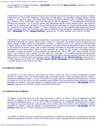 Constituição e o Supremo - Versão Completa :: STF - Supremo Tribunal Federal

           na insubsistência do veredicto condenatório.” (HC 91.952, voto do Rel. Min. Marco Aurélio, julgamento em 7-8-2008,
           Plenário, DJE de 19-12-2008.)




           “Procedimento do júri. Juntada de documentos para leitura requerida três dias antes da data em que a sessão se realizaria.
           Indeferimento. Art. 475 do CPP. Inteligência. Cerceamento à ampla defesa e ao contraditório. Nulidade absoluta. Prejuízo
           evidente. (...) O pedido da defesa para juntada de documentos, cuja leitura pretendia realizar em plenário, não poderia ter
           sido indeferido, pois foi protocolizado exatos três dias antes da data do julgamento. (...) Impossibilidade de interpretação
           extensiva para prejudicar o réu. O prejuízo causado pelo indeferimento ofende o próprio interesse público, pois conduziu à
           prolação de um veredicto sem que todas as provas existentes fossem submetidas ao conhecimento dos jurados. Garantias
           do contraditório e da ampla defesa violadas. (...) Ordem concedida, para que novo julgamento seja realizado pelo Tribunal
           Popular, garantida a leitura dos documentos cuja juntada foi indeferida pelo ato impugnado. Impossibilidade de reformatio in
           pejus.” (HC 92.958, Rel. Min. Joaquim Barbosa, julgamento em 1º-4-2008, Segunda Turma, DJE de 2-5-2008.)




           "Reconhecendo o Tribunal do Júri, no segundo julgamento, a exclusão da ilicitude em face da legítima defesa pessoal, mas
           sobrevindo condenação por excesso doloso punível, impõe-se a continuação dos quesitos quantos às demais teses da
           defesa, relativas a legítima defesa da honra própria e dos filhos. (...) Poderia ocorrer que, por exemplo, ao responder sobre
           a legítima defesa da honra própria ou dos filhos, vislumbrasse o Conselho de Sentença afirmação tal que não o conduzisse
           ao reconhecimento do excesso doloso. Caso houvesse afirmação contraditória ao respondido na primeira série, quanto ao
           reconhecimento do excesso doloso, caberia ao Juiz, explicando aos jurados em que consiste a contradição, submeter
           novamente a votação os quesitos a que se referirem tais respostas (art. 489 do CPP), pois poderia entender, em face
           destes novos elementos, que o paciente não teria agido com imoderação e, pois, sujeito às penas do excesso doloso.
           Matéria dessa grandeza, que se insere na latitude do cerceamento de defesa, não pode comportar preclusão, pelo fato de a
           defesa não ter, no momento próprio, feito qualquer protesto.” (HC 73.124, Rel. Min. Maurício Corrêa, julgamento em 7-
           11-1995, Segunda Turma, DJ de 19-4-1996.) No mesmo sentido: HC 94.479, Rel. Min. Eros Grau, julgamento em
           17-3-2009, Segunda Turma, DJE de 14-8-2009.



   b) o sigilo das votações;



           “O veredicto do Júri resta imune de vícios acaso não conste o número de votos no Termo de Julgamento no sentido
           afirmativo ou negativo, não só por força de novatio legis, mas também porque a novel metodologia preserva o sigilo e a
           soberania da deliberação popular. (...) O art. 487 do CPP foi revogado pela Lei 11.689/2008, aprimorando assim o sistema
           de votação do Júri, já que não se faz mais necessário constar quantos votos foram dados na forma afirmativa ou negativa,
           respeitando-se, portanto, o sigilo das votações e, consectariamente, a soberania dos veredictos.” (HC 104.308, Rel. Min.
           Luiz Fux, julgamento em 31-5-2011, Primeira Turma, DJE de 29-6-2011.)



   c) a soberania dos veredictos;



           “O veredicto do júri resta imune de vícios acaso não conste o número de votos no Termo de Julgamento no sentido
           afirmativo ou negativo, não só por força de novatio legis, mas também porque a novel metodologia preserva o sigilo e a
           soberania da deliberação popular. (...) O art. 487 do CPP foi revogado pela Lei 11.689/2008, aprimorando assim o sistema
           de votação do júri, já que não se faz mais necessário constar quantos votos foram dados na forma afirmativa ou negativa,
           respeitando-se, portanto, o sigilo das votações e, consectariamente, a soberania dos veredictos.” (HC 104.308, Rel. Min.
           Luiz Fux, julgamento em 31-5-2011, Primeira Turma, DJE de 29-6-2011.)




           “Ao contrário de afrontar o princípio constitucional da soberania do veredicto do Tribunal do Júri, a exibição de documentos
           nitidamente capazes de influenciar no ânimo dos jurados, sobre os quais a acusação não teve a oportunidade de examinar



http://www.stf.jus.br/portal/constituicao/constituicao.asp[29/05/2012 15:38:25]
 