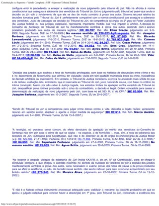 Constituição e o Supremo - Versão Completa :: STF - Supremo Tribunal Federal

           configura error in procedendo, a ensejar a realização de novo julgamento pelo tribunal do júri. Não há afronta à norma
           constitucional que assegura a soberania dos veredictos do Tribunal do Júri no julgamento pelo tribunal ad quem que anula a
           decisão do júri sob o fundamento de que ela se deu de modo contrário à prova dos autos. Sistema recursal relativo às
           decisões tomadas pelo Tribunal do Júri é perfeitamente compatível com a norma constitucional que assegura a soberania
           dos veredictos. Juízo de cassação da decisão do Tribunal do Júri, de competência do órgão de 2º grau do Poder Judiciário
           (da Justiça federal ou das justiças estaduais), representa importante medida que visa impedir o arbítrio. A decisão do
           Conselho de Sentença do Tribunal do Júri foi manifestamente contrária à prova dos autos, colidindo com o acervo
           probatório produzido nos autos de maneira legítima.” (HC 88.707, Rel. Min. Ellen Gracie, julgamento em 9-9-
           2008, Segunda Turma, DJE de 17-10-2008.) No mesmo sentido: AI 728.023-AgR-segundo, Rel. Min. Joaquim
           Barbosa, julgamento em 8-2-2011, Segunda Turma, DJE de 28-2-2011; HC 97.905, Rel. Min. Ricardo
           Lewandowski, julgamento 1º-6-2010, Primeira Turma, DJE de 18-6-2010; AI 781.923-AgR, Rel. Min. Cármen
           Lúcia, julgamento em 6-4-2010, Primeira Turma, DJE de 30-4-2010; HC 84.097, Rel. Min. Cezar Peluso, julgamento
           em 2-2-2010, Segunda Turma, DJE de 19-2-2010; HC 94.052, Rel. Min. Eros Grau, julgamento em 14-4-
           2009, Segunda Turma, DJE de 14-8-2009; HC 94.567, Rel. Min. Ayres Britto, julgamento em 28-10-2008, Primeira
           Turma, DJE de 24-4-2009; HC 81.423, Rel. Min. Celso de Mello, julgamento em 18-12-2001, Segunda Turma, DJE de
           19-4-2011; HC 68.658, Rel. Min. Celso de Mello, julgamento em 6-8-1991, Primeira Turma, DJ de 26-6-1992. Vide:
           HC 84.486-AgR, Rel. Min. Celso de Mello, julgamento em 1º-6-2010, Segunda Turma, DJE de 6-8-2010.




           "Decisão dos jurados que acolheu a tese do homicídio privilegiado, com base no histórico de discussões entre vítima e réu
           e no depoimento de testemunha que afirmou ter escutado vozes em tom exaltado momentos antes do crime. Inexistência
           de decisão arbitrária ou inverossímil. Em verdade, o Tribunal de Justiça considerou a prova de acusação mais sólida do que
           a de defesa, avaliação esta, entretanto, que é reservada ao Tribunal do Júri, juízo natural da causa, com base no critério da
           íntima convicção. Assim, por não caber à Justiça togada, nos estreitos limites da apelação contra veredicto do Tribunal do
           Júri, desqualificar prova idônea produzida sob o crivo do contraditório, a decisão é ilegal. Ordem concedida para cassar a
           determinação de realização de novo julgamento pelo Júri, com base no art. 593, III, d, do CPP." (HC 85.904, Rel. Min.
           Joaquim Barbosa, julgamento em 13-2-2007, Segunda Turma, DJ de 29-6-2007.)




           "Sendo do Tribunal do Júri a competência para julgar crime doloso contra a vida, descabe a órgão revisor, apreciando
           recurso em sentido estrito, absolver o agente e impor medida de segurança." (HC 87.614, Rel. Min. Marco Aurélio,
           julgamento em 3-4-2007, Primeira Turma, DJ de 15-6-2007.)




           "A restrição, no processo penal comum, do efeito devolutivo da apelação do mérito dos veredictos do Conselho de
           Sentença não tem por base o crime de que se cogita – na espécie, o de homicídio –, mas, sim, a nota de soberania das
           decisões do Júri, outorgada pela Constituição, que não é de estender-se às do órgão de primeiro grau da Justiça Militar
           (v.g. RE 122.706, 21-11-1990, Pertence, RTJ 137/418; HC 71.893, Primeira Turma, 6-12-1994, Ilmar, DJ de 3-3-1995)."
           (HC 84.690, Rel. Min. Sepúlveda Pertence, julgamento em 27-9-2005, Primeira Turma, DJ de 18-11-2005.) No
           mesmo sentido: HC 85.609, Rel. Min. Ayres Britto, julgamento em 28-6-2005, Primeira Turma, DJ de 20-4-2006.




           "No tocante à alegada violação da soberania do Júri (inciso XXXVIII, c, do art. 5º da Constituição), para se chegar à
           conclusão contrária a que chegou o acórdão recorrido no sentido da nulidade do veredicto por ser a decisão dos jurados
           manifestamente contrária à prova dos autos, seria necessário o exame prévio dos fatos da causa e da prova produzida
           para se aferir a existência, ou não, de decisão nesse sentido, não sendo cabível, para isso, o recurso extraordinário por seu
           âmbito restrito.” (RE 275.243, Rel. Min. Moreira Alves, julgamento em 22-10-2002, Primeira Turma, DJ de 13-12-
           2002.)




           "E não é o habeas corpus instrumento processual adequado para viabilizar o reexame do conjunto probatório em que se
           apoiou o julgado estadual para concluir haver a absolvição em 1º grau, pelo Tribunal do Júri, contrariado a evidência dos



http://www.stf.jus.br/portal/constituicao/constituicao.asp[29/05/2012 15:38:25]
 