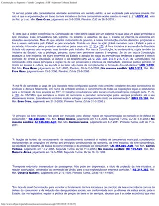 Constituição e o Supremo - Versão Completa :: STF - Supremo Tribunal Federal



           “O serviço postal não consubstancia atividade econômica em sentido estrito, a ser explorada pela empresa privada. Por
           isso é que a argumentação em torno da livre iniciativa e da livre concorrência acaba caindo no vazio (...).” (ADPF 46, voto
           do Rel. p/ o ac. Min. Eros Grau, julgamento em 5-8-2009, Plenário, DJE de 26-2-2010.)




           "É certo que a ordem econômica na Constituição de 1988 define opção por um sistema no qual joga um papel primordial a
           livre iniciativa. Essa circunstância não legitima, no entanto, a assertiva de que o Estado só intervirá na economia em
           situações excepcionais. Mais do que simples instrumento de governo, a nossa Constituição enuncia diretrizes, programas e
           fins a serem realizados pelo Estado e pela sociedade. Postula um plano de ação global normativo para o Estado e para a
           sociedade, informado pelos preceitos veiculados pelos seus arts. 1º, 3º e 170. A livre iniciativa é expressão de liberdade
           titulada não apenas pela empresa, mas também pelo trabalho. Por isso a Constituição, ao contemplá-la, cogita também da
           ‘iniciativa do Estado’; não a privilegia, portanto, como bem pertinente apenas à empresa. Se de um lado a Constituição
           assegura a livre iniciativa, de outro determina ao Estado a adoção de todas as providências tendentes a garantir o efetivo
           exercício do direito à educação, à cultura e ao desporto (arts. 23, V, 205, 208, 215 e 217, § 3º, da Constituição). Na
           composição entre esses princípios e regras há de ser preservado o interesse da coletividade, interesse público primário. O
           direito ao acesso à cultura, ao esporte e ao lazer são meios de complementar a formação dos estudantes." (ADI 1.950,
           Rel. Min. Eros Grau, julgamento em 3-11-2005, Plenário, DJ de 2-6-2006.) No mesmo sentido: ADI 3.512, Rel. Min.
           Eros Grau, julgamento em 15-2-2006, Plenário, DJ de 23-6-2006.




           “A má-fé do candidato à vaga de juiz classista resta configurada quando viola preceito constante dos atos constitutivos do
           sindicato e declara falsamente, em nome da entidade sindical, o cumprimento de todas as disposições legais e estatutárias
           para a formação de lista enviada ao TRT. O trabalho consubstancia valor social constitucionalmente protegido (arts. 1º, IV,
           e 170, da CB/1988), que sobreleva o direito do recorrente a perceber remuneração pelos serviços prestados até o seu
           afastamento liminar. Entendimento contrário implica sufragar o enriquecimento ilícito da administração." (RMS 25.104, Rel.
           Min. Eros Grau, julgamento em 21-2-2006, Primeira Turma, DJ de 31-3-2006.)




           "O princípio da livre iniciativa não pode ser invocado para afastar regras de regulamentação do mercado e de defesa do
           consumidor." (RE 349.686, Rel. Min. Ellen Gracie, julgamento em 14-6-2005, Segunda Turma, DJ de 5-8-2005.) No
           mesmo sentido: AI 636.883-AgR, Rel. Min. Cármen Lúcia, julgamento em 8-2-2011, Primeira Turma, DJE de 1º-3-
           2011.




           "A fixação de horário de funcionamento de estabelecimento comercial é matéria de competência municipal, considerando
           improcedentes as alegações de ofensa aos princípios constitucionais da isonomia, da livre iniciativa, da livre concorrência,
           da liberdade de trabalho, da busca do pleno emprego e da proteção ao consumidor." (AI 481.886-AgR, Rel. Min. Carlos
           Velloso, julgamento em 15-2-2005, Segunda Turma, DJ de 1º-4-2005.) No mesmo sentido: RE 199.520, Rel. Min.
           Moreira Alves, julgamento em 19-5-1998, Segunda Turma, DJ de 16-10-1998.




           "Transporte rodoviário interestadual de passageiros. Não pode ser dispensada, a título de proteção da livre iniciativa , a
           regular autorização, concessão ou permissão da União, para a sua exploração por empresa particular." (RE 214.382, Rel.
           Min. Octavio Gallotti, julgamento em 21-9-1999, Primeira Turma, DJ de 19-11-1999.)




           "Em face da atual Constituição, para conciliar o fundamento da livre iniciativa e do princípio da livre concorrência com os da
           defesa do consumidor e da redução das desigualdades sociais, em conformidade com os ditames da justiça social, pode o
           Estado, por via legislativa, regular a política de preços de bens e de serviços, abusivo que é o poder econômico que visa



http://www.stf.jus.br/portal/constituicao/constituicao.asp[29/05/2012 15:38:25]
 