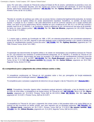Constituição e o Supremo - Versão Completa :: STF - Supremo Tribunal Federal

           autos. Por outro lado, a decisão do Tribunal de Justiça do Estado do Rio de Janeiro, submetendo os pacientes a novo Júri,
           não o vincula à condenação daqueles, pois não impede que conclua novamente pela absolvição, se assim lhe parecer,
           ficando, desta forma, preservada sua soberania." (HC 82.103, Rel. Min. Sydney Sanches, julgamento em 27-8-2002,
           Primeira Turma, DJ de 19-12-2002.)




           "Decisão do conselho de sentença que colidiu com as provas técnica e testemunhal legitimamente produzidas, de maneira
           a consistir a tese da legítima defesa em versão absolutamente inaceitável. Inexistência, no acórdão, de dupla versão
           exposta. A posição do réu é isolada e não pode efetivamente se pôr em confronto valorativo com a versão acolhida pelo
           aresto, com apoio na prova testemunhal e técnica. Hipótese em que a incidência do art. 593, III, d, do CPP não contraria o
           preceito maior do art. 5º, XXXVIII, c, da Constituição, quanto à soberania do Júri, nos termos em que essa há de entender-
           se dentro do nosso sistema jurídico.” (RE 166.896, Rel. Min. Néri da Silveira, julgamento em 26-3-2002, Segunda
           Turma, DJ de 17-5-2002.)




           “(...) mesmo após o advento da Constituição de 1988, o STF, em reiterada jurisprudência, tem considerado subsistente a
           norma do art. 593, III, d, do CPP, segundo a qual cabe apelação contra o julgamento perante o Júri, quando a decisão dos
           jurados for manifestamente contrária à prova dos autos.” (HC 73.686, Rel. Min. Sydney Sanches, julgamento em 7-5-
           1996, Primeira Turma, DJ de 14-6-1996.)




           "A apreciação das descriminantes da legítima defesa e do estado de necessidade é da competência exclusiva do Tribunal
           do Júri, cuja soberania dos veredictos é constitucionalmente assegurada, art. 5º, XXXVIII, c. A decisão do Tribunal do Júri
           não pode ser arbitrária, desvinculada das teses da acusação e da defesa nem ser manifestamente contrária à prova dos
           autos, art. 593, III, d, e § 3º, do CPP.” (HC 69.552, Rel. Min. Paulo Brossard, julgamento em 10-11-1992, Segunda
           Turma, DJ de 11-12-1992.) No mesmo sentido: RE 115.202, Rel. Min. Carlos Velloso, julgamento em 30-4-1991,
           Segunda Turma, DJ de 21-6-1991.



   d) a competência para o julgamento dos crimes dolosos contra a vida;



           “A competência constitucional do Tribunal do Júri prevalece sobre o foro por prerrogativa de função estabelecido
           exclusivamente pela Constituição estadual.” (Súmula 721.)

           "A competência para o processo e julgamento de latrocínio é do juiz singular e não do Tribunal do Júri." (Súmula 603.)




           NOVO: “Competência. Homicídio. Agente militar. Inexistente qualquer elemento configurador, a teor do disposto no art. 9º
           do CPM, de crime militar, a competência é da Justiça comum, do Tribunal do Júri” (HC 110.286, Rel p/ o ac. Min. Marco
           Aurélio, julgamento em 14-2-2012, Primeira Turma, DJE de 29-3-2012.) Vide: HC 99.541, Rel. Min. Luiz Fux,
           julgamento em 10-5-2011, Primeira Turma, DJE de 25-5-2011.




           “A competência do Tribunal do Júri para o julgamento dos crimes contra a vida prevalece sobre a da Justiça Militar em se
           tratando de fato circunscrito ao âmbito privado, sem nexo relevante com as atividades castrenses.” (HC 103.812, Rel.
           Min. Cármen Lúcia, julgamento em 29-11-2011, Primeira Turma, DJE de 17-2-2012.) No mesmo sentido: RHC
           111.025, Rel. Min. Gilmar Mendes, julgamento em 10-4-2012, Segunda Turma, DJE de 24-4-2012.




http://www.stf.jus.br/portal/constituicao/constituicao.asp[29/05/2012 15:38:25]
 