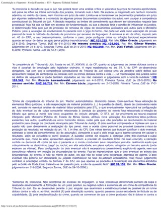 Constituição e o Supremo - Versão Completa :: STF - Supremo Tribunal Federal

           “A pronúncia é decisão na qual o juiz não poderá tecer uma análise crítica e valorativa da prova de maneira aprofundada,
           sob pena de influir na íntima convicção dos jurados, tornando nulo o feito. Na espécie, o magistrado em nenhum momento
           adentrou no mérito da causa, nem incorreu em juízo de valor. Limitou-se a transcrever os depoimentos prestados em juízo
           por algumas testemunhas e o conteúdo de algumas provas documentais constantes nos autos, sem usurpar a competência
           constitucional do Tribunal do Júri. A decisão respeitou os limites de comedimento que devem ser observados naquela fase
           processual. Não há que se falar em excesso de fundamentação, ou que a decisão teria o condão de influenciar os jurados.
           A determinação feita pelo juiz do processo de remessa de cópia de documentos acostados aos autos para o Ministério
           Público, para a apuração do envolvimento do paciente com o ‘jogo do bicho’, não pode ser vista como valoração de provas
           passível de levar à nulidade da decisão de pronúncia por excesso de linguagem. A remessa é ato de ofício, imposto pelo
           art. 40 do CPP, e seu descumprimento, conforme o caso, pode configurar crime ou infração funcional, especialmente
           quando se tratar de delito de ação penal pública incondicionada.” (HC 101.325, Rel. Min. Ellen Gracie, julgamento em
           22-6-2010, Segunda Turma, DJE de 6-8-2010.) No mesmo sentido: HC 101.090, Rel. Min. Gilmar Mendes,
           julgamento em 31-8-2010, Segunda Turma, DJE de 24-9-2010; HC 103.569, Rel. Min. Dias Toffoli, julgamento em 24-
           8-2010, Primeira Turma, DJE de 12-11-2010.




           “A competência do Tribunal do Júri, fixada no art. 5º, XXXVIII, d, da CF, quanto ao julgamento de crimes dolosos contra a
           vida é passível de ampliação pelo legislador ordinário. A regra estabelecida no art. 78, I, do CPP de observância
           obrigatória, faz com que a competência constitucional do Tribunal do Júri exerça uma vis atractiva sobre delitos que
           apresentem relação de continência ou conexão com os crimes dolosos contra a vida. (...) A manifestação dos jurados sobre
           os delitos de sequestro e roubo também imputados ao réu não maculam o julgamento com o vício da nulidade.” (HC
           101.542, Rel. Min. Ricardo Lewandowski, julgamento em 4-5-2010, Primeira Turma, DJE de 28-5-2010.) No
           mesmo sentido: RHC 98.731, Rel. Min. Cármen Lúcia, julgamento em 2-12-2010, Primeira Turma, DJE de 1º-2-
           2011.




           “Crime de competência do tribunal do júri. ‘Racha’ automobilístico. Homicídio doloso. Dolo eventual. Nova valoração de
           elementos fático-jurídicos, e não reapreciação de material probatório. (...) A questão de direito, objeto de controvérsia neste
           writ, consiste na eventual análise de material fático-probatório pelo STJ, o que eventualmente repercutirá na configuração
           do dolo eventual ou da culpa consciente relacionada à conduta do paciente no evento fatal relacionado à infração de
           trânsito que gerou a morte dos cinco ocupantes do veículo atingido. O STJ, ao dar provimento ao recurso especial
           interposto pelo Ministério Público do Estado de Minas Gerais, atribuiu nova valoração dos elementos fático-jurídicos
           existentes nos autos, qualificando-os como homicídio doloso, razão pela qual não procedeu ao revolvimento de material
           probatório para divergir da conclusão alcançada pelo Tribunal de Justiça. O dolo eventual compreende a hipótese em que o
           sujeito não quer diretamente a realização do tipo penal, mas a aceita como possível ou provável (assume o risco da
           produção do resultado, na redação do art. 18, I, in fine, do CP). Das várias teorias que buscam justificar o dolo eventual,
           sobressai a teoria do consentimento (ou da assunção), consoante a qual o dolo exige que o agente consinta em causar o
           resultado, além de considerá-lo como possível. A questão central diz respeito à distinção entre dolo eventual e culpa
           consciente que, como se sabe, apresentam aspecto comum: a previsão do resultado ilícito. No caso concreto, a narração
           contida na denúncia dá conta de que o paciente e o corréu conduziam seus respectivos veículos, realizando aquilo que
           coloquialmente se denominou ‘pega’ ou ‘racha’, em alta velocidade, em plena rodovia, atingindo um terceiro veículo (onde
           estavam as vítimas). Para configuração do dolo eventual não é necessário o consentimento explícito do agente, nem sua
           consciência reflexiva em relação às circunstâncias do evento. Faz-se imprescindível que o dolo eventual se extraia das
           circunstâncias do evento, e não da mente do autor, eis que não se exige uma declaração expressa do agente. O dolo
           eventual não poderia ser descartado ou julgado inadmissível na fase do iudicium accusationis. Não houve julgamento
           contrário à orientação contida na Súmula 7 do STJ, eis que apenas se procedeu à revaloração dos elementos admitidos
           pelo acórdão da Corte local, tratando-se de quaestio juris, e não de quaestio facti.” (HC 91.159, Rel. Min. Ellen Gracie,
           julgamento em 2-9-2008, Segunda Turma, DJE de 24-10-2008.)




           “Sentença de pronúncia. Não ocorrência de excesso de linguagem. A fase processual denominada sumário da culpa é
           reservada essencialmente à formação de um juízo positivo ou negativo sobre a existência de um crime da competência do
           Tribunal do Júri. Ela se desenvolve perante o juiz singular que examinará a existência provável ou possível de um crime
           doloso contra a vida e, ao final, decidirá (1) pela absolvição sumária, quando presente causa excludente de ilicitude ou de
           culpabilidade; (2) pela desclassificação do crime, quando se convencer de que o crime praticado não é doloso e contra a



http://www.stf.jus.br/portal/constituicao/constituicao.asp[29/05/2012 15:38:25]
 