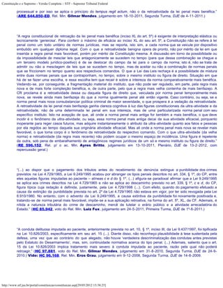 Constituição e o Supremo - Versão Completa :: STF - Supremo Tribunal Federal

           processual e por isso se aplica o princípio do tempus regit actum, não o da retroatividade da lei penal mais benéfica.”
           (ARE 644.850-ED, Rel. Min. Gilmar Mendes, julgamento em 18-10-2011, Segunda Turma, DJE de 4-11-2011.)




           “A regra constitucional de retroação da lei penal mais benéfica (inciso XL do art. 5º) é exigente de interpretação elástica ou
           tecnicamente ‘generosa’. Para conferir o máximo de eficácia ao inciso XL do seu art. 5º, a Constituição não se refere à lei
           penal como um todo unitário de normas jurídicas, mas se reporta, isto sim, a cada norma que se veicule por dispositivo
           embutido em qualquer diploma legal. Com o que a retroatividade benigna opera de pronto, não por mérito da lei em que
           inserida a regra penal mais favorável, porém por mérito da Constituição mesma. A discussão em torno da possibilidade ou
           da impossibilidade de mesclar leis que antagonicamente se sucedem no tempo (para que dessa combinação se chegue a
           um terceiro modelo jurídico-positivo) é de se deslocar do campo da lei para o campo da norma; isto é, não se trata de
           admitir ou não a mesclagem de leis que se sucedem no tempo, mas de aceitar ou não a combinação de normas penais
           que se friccionem no tempo quanto aos respectivos comandos. O que a Lei das Leis rechaça é a possibilidade de mistura
           entre duas normas penais que se contraponham, no tempo, sobre o mesmo instituto ou figura de direito. Situação em que
           há de se fazer uma escolha, e essa escolha tem que recair é sobre a inteireza da norma comparativamente mais benéfica.
           Vedando-se, por conseguinte, a fragmentação material do instituto, que não pode ser regulado, em parte, pela regra mais
           nova e de mais forte compleição benéfica, e, de outra parte, pelo que a regra mais velha contenha de mais benfazejo. A
           CR proclama é a retroatividade dessa ou daquela figura de direito que, veiculada por norma penal temporalmente mais
           nova, se revele ainda mais benfazeja do que a norma igualmente penal até então vigente. Caso contrário, ou seja, se a
           norma penal mais nova consubstanciar política criminal de maior severidade, o que prospera é a vedação da retroatividade.
           A retroatividade da lei penal mais benfazeja ganha clareza cognitiva à luz das figuras constitucionais da ultra-atividade e da
           retroatividade, não de uma determinada lei penal em sua inteireza, mas de uma particularizada norma penal com seu
           específico instituto. Isto na acepção de que, ali onde a norma penal mais antiga for também a mais benéfica, o que deve
           incidir é o fenômeno da ultra-atividade; ou seja, essa norma penal mais antiga decai da sua atividade eficacial, porquanto
           inoperante para reger casos futuros, mas adquire instantaneamente o atributo da ultra-atividade quanto aos fatos e pessoas
           por ela regidos ao tempo daquela sua originária atividade eficacial. Mas ali onde a norma penal mais nova se revelar mais
           favorável, o que toma corpo é o fenômeno da retroatividade do respectivo comando. Com o que ultra-atividade (da velha
           norma) e retroatividade (da regra mais recente) não podem ocupar o mesmo espaço de incidência. Uma figura é repelente
           da outra, sob pena de embaralhamento de antagônicos regimes jurídicos de um só e mesmo instituto ou figura de direito.”
           (RE 596.152, Rel. p/ o ac. Min. Ayres Britto, julgamento em 13-10-2011, Plenário, DJE de 13-2-2012, com
           repercussão geral.)




           “(...) ao dispor que o pagamento dos tributos antes do recebimento da denúncia extingue a punibilidade dos crimes
           previstos na Lei 4.729/1965, a Lei 9.249/1995 acabou por abranger os tipos penais descritos no art. 334, § 1º, do CP, entre
           eles aquelas figuras imputadas ao paciente – alíneas c e d do § 1º. (...) afigura-se paradoxal afirmar que a Lei 9.249/1995
           se aplica aos crimes descritos na Lei 4.729/1965 e não se aplica ao descaminho previsto no art. 339, § 1º, c e d, do CP,
           figura típica cuja redação é definida, justamente, pela Lei 4.729/1998 (...). Com efeito, quando do pagamento efetuado a
           causa da extinção da punibilidade prevista no art. 2º da Lei 4.729/1965 não estava em vigor, por ter sido revogada pela Lei
           6.910/1980. No entanto, com o advento da Lei 9.249/1995, a causa extintiva da punibilidade foi novamente positivada e,
           tratando-se de norma penal mais favorável, impõe-se a sua aplicação retroativa, na forma do art. 5º, XL, da CF. Ademais, é
           nítida a natureza tributária do crime de descaminho, mercê de tutelar o erário público e a atividade arrecadatória do
           Estado.” (HC 85.942, voto do Rel. Min. Luiz Fux, julgamento em 24-5-2011, Primeira Turma, DJE de 1º-8-2011.)




           “A conduta delituosa imputada ao paciente, anteriormente prevista no art. 10, § 1º, inciso III, da Lei 9.437/1997, foi tipificada
           na Lei 10.826/2003, especificamente em seu art. 15 (...). Diante disso, não reconheço plausibilidade à tese sustentada pela
           defesa, uma vez que ao contrário do que alegado, não houve ‘verdadeira descriminalização das condutas antes previstas
           pelo Estatuto do Desarmamento’, mas, sim, continuidade normativa acerca do tipo penal. (...) Ademais, saliento que o art.
           15 da Lei 10.826/2003 implica tratamento mais severo à conduta imputada ao paciente, razão pela qual não poderá
           retroagir.” (HC 97.881, voto do Rel. Min. Gilmar Mendes, julgamento em 31-8-2010, Segunda Turma, DJE de 24-9-
           2010.) Vide: HC 96.168, Rel. Min. Eros Grau, julgamento em 9-12-2008, Segunda Turma, DJE de 14-8-2009.




http://www.stf.jus.br/portal/constituicao/constituicao.asp[29/05/2012 15:38:25]
 