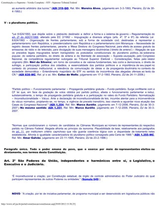 Constituição e o Supremo - Versão Completa :: STF - Supremo Tribunal Federal

           ao aumento arbitrário dos lucros." (ADI 319-QO, Rel. Min. Moreira Alves, julgamento em 3-3-1993, Plenário, DJ de 30-
           4-1993.)



   V - o pluralismo político.



           "Lei 8.624/1993, que dispõe sobre o plebiscito destinado a definir a forma e o sistema de governo – Regulamentação do
           art. 2º do ADCT/1988, alterado pela EC 2/1992 – Impugnação a diversos artigos (arts. 4º, 5º e 6º) da referida Lei
           8.624/1993 – Organização de frentes parlamentares, sob a forma de sociedade civil, destinadas a representar o
           parlamentarismo com República, o presidencialismo com República e o parlamentarismo com Monarquia – Necessidade de
           registro dessas frentes parlamentares, perante a Mesa Diretora do Congresso Nacional, para efeito de acesso gratuito às
           emissoras de rádio e de televisão, para divulgação de suas mensagens doutrinárias (‘direito de antena’) – Alegação de que
           os preceitos legais impugnados teriam transgredido os postulados constitucionais do pluralismo político, da soberania
           popular, do sistema partidário, do direito de antena e da liberdade de associação – Suposta usurpação, pelo Congresso
           Nacional, da competência regulamentar outorgada ao Tribunal Superior Eleitoral – Considerações, feitas pelo relator
           originário (Min. Néri da Silveira), em torno de conceitos e de valores fundamentais, tais como a democracia, o direito de
           sufrágio, a participação política dos cidadãos, a essencialidade dos partidos políticos e a importância de seu papel no
           contexto do processo institucional, a relevância da comunicação de ideias e da propaganda doutrinária no contexto da
           sociedade democrática – Entendimento majoritário do STF no sentido da inocorrência das alegadas ofensas ao texto da
           CR." (ADI 839-MC, Rel. p/ o ac. Min. Celso de Mello, julgamento em 17-2-1993, Plenário, DJ de 24-11-2006.)




           "Partido político – Funcionamento parlamentar – Propaganda partidária gratuita – Fundo partidário. Surge conflitante com a
           CF lei que, em face da gradação de votos obtidos por partido político, afasta o funcionamento parlamentar e reduz,
           substancialmente, o tempo de propaganda partidária gratuita e a participação no rateio do Fundo Partidário. Normatização
           – Inconstitucionalidade – Vácuo. Ante a declaração de inconstitucionalidade de leis, incumbe atentar para a inconveniência
           do vácuo normativo, projetando-se, no tempo, a vigência de preceito transitório, isso visando a aguardar nova atuação das
           Casas do Congresso Nacional." (ADI 1.354, Rel. Min. Marco Aurélio, julgamento em 7-12-2006, Plenário, DJ de 30-3-
           2007.) No mesmo sentido: ADI 1.351, Rel. Min. Marco Aurélio, julgamento em 7-12-2006, Plenário, DJ de 30-3-
           2007.




           "Normas que condicionaram o número de candidatos às Câmaras Municipais ao número de representantes do respectivo
           partido na Câmara Federal. Alegada afronta ao princípio da isonomia. Plausibilidade da tese, relativamente aos parágrafos
           do art. 11, por instituírem critério caprichoso que não guarda coerência lógica com a disparidade de tratamento neles
           estabelecida. Afronta à igualdade caracterizadora do pluralismo político consagrado pela Carta de 1988." (ADI 1.355-MC,
           Rel. Min. Ilmar Galvão, julgamento em 23-11-1995, Plenário, DJ de 23-2-1996.)



   Parágrafo único. Todo o poder emana do povo, que o exerce por meio de representantes eleitos ou
   diretamente, nos termos desta Constituição.


   Art. 2º São Poderes da União, independentes e harmônicos entre si, o Legislativo, o
   Executivo e o Judiciário.



           “É inconstitucional a criação, por Constituição estadual, de órgão de controle administrativo do Poder Judiciário do qual
           participem representantes de outros Poderes ou entidades.” (Súmula 649.)




           NOVO: “A criação, por lei de iniciativa parlamentar, de programa municipal a ser desenvolvido em logradouros públicos não



http://www.stf.jus.br/portal/constituicao/constituicao.asp[29/05/2012 15:38:25]
 
