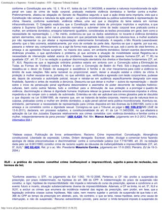 Constituição e o Supremo - Versão Completa :: STF - Supremo Tribunal Federal

           conforme a Constituição aos arts. 12, I; 16 e 41, todos da Lei 11.340/2006, e assentar a natureza incondicionada da ação
           penal em caso de crime de lesão corporal, praticado mediante violência doméstica e familiar contra a mulher.
           Preliminarmente, afastou-se alegação do Senado da República segundo a qual a ação direta seria imprópria, visto que a
           Constituição não versaria a natureza da ação penal -- se pública incondicionada ou pública subordinada à representação da
           vítima. Haveria, conforme sustentado, violência reflexa, uma vez que a disciplina do tema estaria em normas
           infraconstitucionais. O Colegiado explicitou que a Constituição seria dotada de princípios implícitos e explícitos, e que
           caberia à Suprema Corte definir se a previsão normativa a submeter crime de lesão corporal leve praticado contra a
           mulher, em ambiente doméstico, ensejaria tratamento igualitário, consideradas as lesões provocadas em geral, bem como a
           necessidade de representação. (...) No mérito, evidenciou-se que os dados estatísticos no tocante à violência doméstica
           seriam alarmantes, visto que, na maioria dos casos em que perpetrada lesão corporal de natureza leve, a mulher acabaria
           por não representar ou por afastar a representação anteriormente formalizada. A respeito, o Min. Ricardo Lewandowski
           advertiu que o fato ocorreria, estatisticamente, por vício de vontade da parte dela. Apontou-se que o agente, por sua vez,
           passaria a reiterar seu comportamento ou a agir de forma mais agressiva. Afirmou-se que, sob o ponto de vista feminino, a
           ameaça e as agressões físicas surgiriam, na maioria dos casos, em ambiente doméstico. Seriam eventos decorrentes de
           dinâmicas privadas, o que aprofundaria o problema, já que acirraria a situação de invisibilidade social. Registrou-se a
           necessidade de intervenção estatal acerca do problema, baseada na dignidade da pessoa humana (CF, art. 1º, III), na
           igualdade (CF, art. 5º, I) e na vedação a qualquer discriminação atentatória dos direitos e liberdades fundamentais (CF, art.
           5º, XLI). Reputou-se que a legislação ordinária protetiva estaria em sintonia com a Convenção sobre a Eliminação de
           Todas as Formas de Violência contra a Mulher e com a Convenção de Belém do Pará. Sob o ângulo constitucional,
           ressaltou-se o dever do Estado de assegurar a assistência à família e de criar mecanismos para coibir a violência no
           âmbito de suas relações. Não seria razoável ou proporcional, assim, deixar a atuação estatal a critério da vítima. A
           proteção à mulher esvaziar-se-ia, portanto, no que admitido que, verificada a agressão com lesão corporal leve, pudesse
           ela, depois de acionada a autoridade policial, recuar e retratar-se em audiência especificamente designada com essa
           finalidade, fazendo-o antes de recebida a denúncia. Dessumiu-se que deixar a mulher -- autora da representação -- decidir
           sobre o início da persecução penal significaria desconsiderar a assimetria de poder decorrente de relações histórico-
           culturais, bem como outros fatores, tudo a contribuir para a diminuição de sua proteção e a prorrogar o quadro de
           violência, discriminação e ofensa à dignidade humana. Implicaria relevar os graves impactos emocionais impostos à vítima,
           impedindo-a de romper com o estado de submissão. Entendeu-se não ser aplicável aos crimes glosados pela lei discutida
           o que disposto na Lei 9.099/1995, de maneira que, em se tratando de lesões corporais, mesmo que de natureza leve ou
           culposa, praticadas contra a mulher em âmbito doméstico, a ação penal cabível seria pública incondicionada. Acentuou-se,
           entretanto, permanecer a necessidade de representação para crimes dispostos em leis diversas da 9.099/1995, como o de
           ameaça e os cometidos contra a dignidade sexual. Consignou-se que o Tribunal, ao julgar o HC 106.212/MS (DJE de
           13-6-2011), declarara, em processo subjetivo, a constitucionalidade do art. 41 da Lei 11.340/2006, no que afastaria a
           aplicação da Lei dos Juizados Especiais relativamente aos crimes cometidos com violência doméstica e familiar contra a
           mulher, independentemente da pena prevista." (ADI 4.424, Rel. Min. Marco Aurélio, julgamento em 9-2-2012, Plenário,
           Informativo 654.)




           “Habeas corpus. Publicação de livros: antissemitismo. Racismo. Crime imprescritível. Conceituação. Abrangência
           constitucional. Liberdade de expressão. Limites. Ordem denegada. Escrever, editar, divulgar e comerciar livros ‘fazendo
           apologia de ideias preconceituosas e discriminatórias’ contra a comunidade judaica (Lei 7.716/1989, art. 20, na redação
           dada pela Lei 8.081/1990) constitui crime de racismo sujeito às cláusulas de inafiançabilidade e imprescritibilidade (CF, art.
           5º, XLII).” (HC 82.424, Rel. p/ o ac. Min. Presidente Maurício Corrêa, julgamento em 17-9-2003, Plenário, DJ de 19-3-
           2004.)



   XLII - a prática do racismo constitui crime inafiançável e imprescritível, sujeito à pena de reclusão, nos
   termos da lei;



           "Conforme assentou o STF, no julgamento da Ext 1.042, 19-12-2006, Pertence, a CF não proíbe a suspensão da
           prescrição, por prazo indeterminado, na hipótese do art. 366 do CPP. A indeterminação do prazo da suspensão não
           constitui, a rigor, hipótese de imprescritibilidade: não impede a retomada do curso da prescrição, apenas a condiciona a um
           evento futuro e incerto, situação substancialmente diversa da imprescritibilidade. Ademais, a CF se limita, no art. 5º, XLII e
           XLIV, a excluir os crimes que enumera da incidência material das regras da prescrição, sem proibir, em tese, que a
           legislação ordinária criasse outras hipóteses. Não cabe, nem mesmo sujeitar o período de suspensão de que trata o art.
           366 do CPP ao tempo da prescrição em abstrato, pois, ‘do contrário, o que se teria, nessa hipótese, seria uma causa de
           interrupção, e não de suspensão.’ Recurso extraordinário provido, para excluir o limite temporal imposto à suspensão do


http://www.stf.jus.br/portal/constituicao/constituicao.asp[29/05/2012 15:38:25]
 
