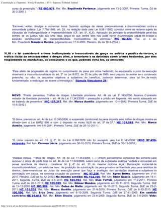 Constituição e o Supremo - Versão Completa :: STF - Supremo Tribunal Federal

           curso da prescrição." (RE 460.971, Rel. Min. Sepúlveda Pertence, julgamento em 13-2-2007, Primeira Turma, DJ de
           30-3-2007.)




           “Escrever, editar, divulgar e comerciar livros ‘fazendo apologia de ideias preconceituosas e discriminatórias’ contra a
           comunidade judaica (Lei 7.716/1989, art. 20, na redação dada pela Lei 8.081/1990) constitui crime de racismo sujeito às
           cláusulas de inafiançabilidade e imprescritibilidade (CF, art. 5º, XLII). Aplicação do princípio da prescritibilidade geral dos
           crimes: se os judeus não são uma raça, segue-se que contra eles não pode haver discriminação capaz de ensejar a
           exceção constitucional de imprescritibilidade. Inconsistência da premissa.” (HC 82.424, Rel. p/ o ac.
           Min. Presidente Maurício Corrêa, julgamento em 17-9-2003, Plenário, DJ de 19-3-2004.)



   XLIII - a lei considerará crimes inafiançáveis e insuscetíveis de graça ou anistia a prática da tortura, o
   tráfico ilícito de entorpecentes e drogas afins, o terrorismo e os definidos como crimes hediondos, por eles
   respondendo os mandantes, os executores e os que, podendo evitá-los, se omitirem;



           “Para efeito de progressão de regime no cumprimento de pena por crime hediondo, ou equiparado, o juízo da execução
           observará a inconstitucionalidade do art. 2º da Lei 8.072, de 25 de julho de 1990, sem prejuízo de avaliar se o condenado
           preenche, ou não, os requisitos objetivos e subjetivos do benefício, podendo determinar, para tal fim, de modo
           fundamentado, a realização de exame criminológico.” (Súmula Vinculante 26.)




           NOVO: “Prisão preventiva. Tráfico de drogas. Liberdade provisória. Art. 44 da Lei 11.343/2006. Alcance. O preceito
           vedador da liberdade provisória – art. 44 da Lei 11.343/2006 – pressupõe a prisão em flagrante, não sendo adequado em
           se tratando de preventiva.” (HC 107.317, Rel. Min. Marco Aurélio, julgamento em 10-4-2012, Primeira Turma, DJE de
           10-5-2012.)




           “O óbice, previsto no art. 44 da Lei 11.343/2006, à suspensão condicional da pena imposta ante tráfico de drogas mostra-se
           afinado com a Lei 8.072/1990 e com o disposto no inciso XLIII do art. 5º da CF.” (HC 101.919, Rel. Min. Marco
           Aurélio, julgamento em 6-9-2011, Primeira Turma, DJE de 26-10-2011.)




           “O crime previsto no art. 12, § 2º, III, da Lei 6.368/1976 não foi revogado pela Lei 11.343/2006.” (RHC 97.458-
           extensão, Rel. Min. Cármen Lúcia, julgamento em 26-10-2010, Primeira Turma, DJE de 30-11-2010.)




           “Habeas corpus. Tráfico de drogas. Art. 44 da Lei 11.343/2006. (...) Ordem parcialmente concedida tão somente para
           remover o óbice da parte final do art. 44 da Lei 11.343/2006, assim como da expressão análoga ‘vedada a conversão em
           penas restritivas de direitos’, constante do § 4º do art. 33 do mesmo diploma legal. Declaração incidental de
           inconstitucionalidade, com efeito ex nunc, da proibição de substituição da pena privativa de liberdade pela pena restritiva de
           direitos; determinando-se ao Juízo da execução penal que faça a avaliação das condições objetivas e subjetivas da
           convolação em causa, na concreta situação do paciente.” (HC 97.256, Rel. Min. Ayres Britto, julgamento em 1º-9-
           2010, Plenário, DJE de 16-12-2010.) No mesmo sentido: HC 102.796, Rel. Min. Ellen Gracie, julgamento em 19-4-
           2011, Segunda Turma, DJE de 5-5-2011; HC 104.764, Rel. Min. Dias Toffoli, julgamento em 1º-2-2011, Primeira
           Turma, DJE de 28-3-2011; HC 105.589, Rel. Min. Gilmar Mendes, julgamento em 30-11-2010, Segunda Turma, DJE
           de 15-12-2010; HC 103.308, Rel. Min. Celso de Mello, julgamento em 16-11-2010, Segunda Turma, DJE de 23-2-
           2011; HC 101.205, Rel. Min. Marco Aurélio, julgamento em 21-9-2010, Primeira Turma, DJE de 8-10-2010; HC
           100.590, Rel. Min. Eros Grau, julgamento em 6-10-2009, Segunda Turma, DJE de 27-11-2009. Em sentido
           contrário: HC 97.843, Rel. Min. Ellen Gracie, julgamento em 23-6-2009, Segunda Turma, DJE de 7-8-2009. Vide:


http://www.stf.jus.br/portal/constituicao/constituicao.asp[29/05/2012 15:38:25]
 