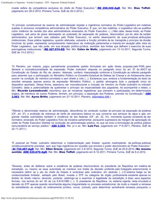 Constituição e o Supremo - Versão Completa :: STF - Supremo Tribunal Federal

           invade esfera de competência exclusiva do chefe do Poder Executivo.” (RE 290.549-AgR, Rel. Min. Dias Toffoli,
           julgamento em 28-2-2012, Primeira Turma, DJE de 29-3-2012.)




           “O princípio constitucional da reserva de administração impede a ingerência normativa do Poder Legislativo em matérias
           sujeitas à exclusiva competência administrativa do Poder Executivo. É que, em tais matérias, o Legislativo não se qualifica
           como instância de revisão dos atos administrativos emanados do Poder Executivo. (...) Não cabe, desse modo, ao Poder
           Legislativo, sob pena de grave desrespeito ao postulado da separação de poderes, desconstituir, por lei, atos de caráter
           administrativo que tenham sido editados pelo Poder Executivo, no estrito desempenho de suas privativas atribuições
           institucionais. Essa prática legislativa, quando efetivada, subverte a função primária da lei, transgride o princípio da divisão
           funcional do poder, representa comportamento heterodoxo da instituição parlamentar e importa em atuação ultra vires do
           Poder Legislativo, que não pode, em sua atuação político-jurídica, exorbitar dos limites que definem o exercício de suas
           prerrogativas institucionais.” (RE 427.574-ED, Rel. Min. Celso de Mello, julgamento em 13-12-2011, Segunda Turma,
           DJE de 13-2-2012.)




           “O Plenário, por maioria, julgou parcialmente procedente pedido formulado em ação direta, proposta pelo PGR, para
           declarar a inconstitucionalidade da expressão ‘Poder Judiciário’ disposta no parágrafo único do art. 51 do ADCT da
           Constituição do Estado do Rio de Janeiro. Ademais, conferiu interpretação conforme a Constituição ao referido parágrafo
           para assentar que a participação do Ministério Público no Conselho Estadual de Defesa da Criança e do Adolescente deve
           ocorrer na condição de membro-convidado e sem direito a voto (...). Esclareceu que, embora a fundamentação do texto da
           exordial versasse apenas acerca da expressão ‘Ministério Público’, o pedido abrangeria todo o parágrafo único do
           dispositivo apontado. Dessa forma, asseverou ser inconstitucional a inclusão de membro do Poder Judiciário no indicado
           Conselho, dada a potencialidade de quebrantar o princípio da imparcialidade dos julgadores. Ao acompanhar o relator, o
           Min. Ricardo Lewandowski vislumbrou que as iniciativas legislativas que preveem a participação, em determinados
           órgãos, de membros de outros Poderes, feririam, em princípio, a separação dos Poderes, prevista na Constituição.” (ADI
           3.463, Rel. Min. Ayres Britto, julgamento em 27-10-2011, Plenário, Informativo 646.)




           “Ofende a denominada reserva de administração, decorrência do conteúdo nuclear do princípio da separação de poderes
           (CF, art. 2º), a proibição de cobrança de tarifa de assinatura básica no que concerne aos serviços de água e gás, em
           grande medida submetidos também à incidência de leis federais (CF, art. 22, IV), mormente quando constante de ato
           normativo emanado do Poder Legislativo fruto de iniciativa parlamentar, porquanto supressora da margem de apreciação do
           chefe do Poder Executivo Distrital na condução da administração pública, no que se inclui a formulação da política pública
           remuneratória do serviço público.” (ADI 3.343, Rel. p/ o ac. Min. Luiz Fux, julgamento em 1º-9-2011, Plenário, DJE de
           22-11-2011.)




           “É possível ao Poder Judiciário determinar a implementação pelo Estado, quando inadimplente, de políticas públicas
           constitucionalmente previstas, sem que haja ingerência em questão que envolve o poder discricionário do Poder Executivo.”
           (AI 734.487-AgR, Rel. Min. Ellen Gracie, julgamento em 3-8-2010, Segunda Turma, DJE de 20-8-2010.) No mesmo
           sentido: ARE 635.679-AgR, Rel. Min. Dias Toffoli, julgamento em 6-12-2011, Primeira Turma, DJE de 6-2-2012.




           “Deveras, antes de deliberar sobre a existência de poderes discricionários do presidente da República em matéria de
           extradição, ou mesmo se essa autoridade se manteve nos lindes da decisão proferida pelo Colegiado anteriormente, é
           necessário definir se o ato do chefe de Estado é sindicável pelo Judiciário, em abstrato. (...) O sistema ‘belga’ ou ‘da
           contenciosidade limitada’, adotado pelo Brasil, investe o STF na categoria de órgão juridicamente existente apenas no
           âmbito do direito interno, devendo, portanto, adstringir-se a examinar a legalidade da extradição; é dizer, seus aspectos
           formais, nos termos do art. 83 da Lei 6.815/1980 (...). O presidente da República, no sistema vigente, resta vinculado à
           decisão do STF apenas quando reconhecida alguma irregularidade no processo extradicional, de modo a impedir a remessa
           do extraditando ao arrepio do ordenamento jurídico, nunca, contudo, para determinar semelhante remessa, porquanto, o



http://www.stf.jus.br/portal/constituicao/constituicao.asp[29/05/2012 15:38:25]
 
