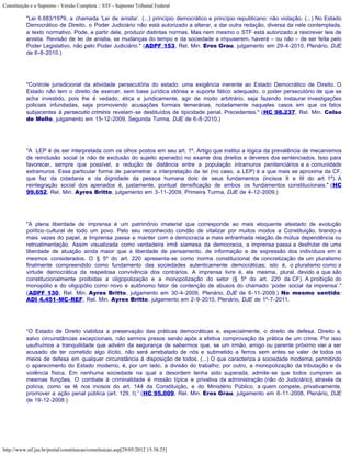 Constituição e o Supremo - Versão Completa :: STF - Supremo Tribunal Federal

           "Lei 6.683/1979, a chamada ‘Lei de anistia’. (...) princípio democrático e princípio republicano: não violação. (...) No Estado
           Democrático de Direito, o Poder Judiciário não está autorizado a alterar, a dar outra redação, diversa da nele contemplada,
           a texto normativo. Pode, a partir dele, produzir distintas normas. Mas nem mesmo o STF está autorizado a rescrever leis de
           anistia. Revisão de lei de anistia, se mudanças do tempo e da sociedade a impuserem, haverá – ou não – de ser feita pelo
           Poder Legislativo, não pelo Poder Judiciário." (ADPF 153, Rel. Min. Eros Grau, julgamento em 29-4-2010, Plenário, DJE
           de 6-8-2010.)




           "Controle jurisdicional da atividade persecutória do estado: uma exigência inerente ao Estado Democrático de Direito. O
           Estado não tem o direito de exercer, sem base jurídica idônea e suporte fático adequado, o poder persecutório de que se
           acha investido, pois lhe é vedado, ética e juridicamente, agir de modo arbitrário, seja fazendo instaurar investigações
           policiais infundadas, seja promovendo acusações formais temerárias, notadamente naqueles casos em que os fatos
           subjacentes à persecutio criminis revelam-se destituídos de tipicidade penal. Precedentes." (HC 98.237, Rel. Min. Celso
           de Mello, julgamento em 15-12-2009, Segunda Turma, DJE de 6-8-2010.)




           "A LEP é de ser interpretada com os olhos postos em seu art. 1º. Artigo que institui a lógica da prevalência de mecanismos
           de reinclusão social (e não de exclusão do sujeito apenado) no exame dos direitos e deveres dos sentenciados. Isso para
           favorecer, sempre que possível, a redução de distância entre a população intramuros penitenciários e a comunidade
           extramuros. Essa particular forma de parametrar a interpretação da lei (no caso, a LEP) é a que mais se aproxima da CF,
           que faz da cidadania e da dignidade da pessoa humana dois de seus fundamentos (incisos II e III do art. 1º). A
           reintegração social dos apenados é, justamente, pontual densificação de ambos os fundamentos constitucionais." (HC
           99.652, Rel. Min. Ayres Britto, julgamento em 3-11-2009, Primeira Turma, DJE de 4-12-2009.)




           "A plena liberdade de imprensa é um patrimônio imaterial que corresponde ao mais eloquente atestado de evolução
           político-cultural de todo um povo. Pelo seu reconhecido condão de vitalizar por muitos modos a Constituição, tirando-a
           mais vezes do papel, a Imprensa passa a manter com a democracia a mais entranhada relação de mútua dependência ou
           retroalimentação. Assim visualizada como verdadeira irmã siamesa da democracia, a imprensa passa a desfrutar de uma
           liberdade de atuação ainda maior que a liberdade de pensamento, de informação e de expressão dos indivíduos em si
           mesmos considerados. O § 5º do art. 220 apresenta-se como norma constitucional de concretização de um pluralismo
           finalmente compreendido como fundamento das sociedades autenticamente democráticas; isto é, o pluralismo como a
           virtude democrática da respeitosa convivência dos contrários. A imprensa livre é, ela mesma, plural, devido a que são
           constitucionalmente proibidas a oligopolização e a monopolização do setor (§ 5º do art. 220 da CF). A proibição do
           monopólio e do oligopólio como novo e autônomo fator de contenção de abusos do chamado ‘poder social da imprensa’."
           (ADPF 130, Rel. Min. Ayres Britto, julgamento em 30-4-2009, Plenário, DJE de 6-11-2009.) No mesmo sentido:
           ADI 4.451-MC-REF, Rel. Min. Ayres Britto, julgamento em 2-9-2010, Plenário, DJE de 1º-7-2011.




           “O Estado de Direito viabiliza a preservação das práticas democráticas e, especialmente, o direito de defesa. Direito a,
           salvo circunstâncias excepcionais, não sermos presos senão após a efetiva comprovação da prática de um crime. Por isso
           usufruímos a tranquilidade que advém da segurança de sabermos que, se um irmão, amigo ou parente próximo vier a ser
           acusado de ter cometido algo ilícito, não será arrebatado de nós e submetido a ferros sem antes se valer de todos os
           meios de defesa em qualquer circunstância à disposição de todos. (...) O que caracteriza a sociedade moderna, permitindo
           o aparecimento do Estado moderno, é, por um lado, a divisão do trabalho; por outro, a monopolização da tributação e da
           violência física. Em nenhuma sociedade na qual a desordem tenha sido superada, admite-se que todos cumpram as
           mesmas funções. O combate à criminalidade é missão típica e privativa da administração (não do Judiciário), através da
           polícia, como se lê nos incisos do art. 144 da Constituição, e do Ministério Público, a quem compete, privativamente,
           promover a ação penal pública (art. 129, I).” (HC 95.009, Rel. Min. Eros Grau, julgamento em 6-11-2008, Plenário, DJE
           de 19-12-2008.)




http://www.stf.jus.br/portal/constituicao/constituicao.asp[29/05/2012 15:38:25]
 